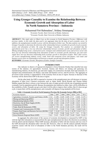 International Journal of Business and Management Invention
ISSN (Online): 2319 – 8028, ISSN (Print): 2319 – 801X
www.ijbmi.org || Volume 5 Issue 2 || February. 2016 || PP-38-43
www.ijbmi.org 38 | Page
Using Granger Causality to Examine the Relationship Between
Economic Growth and Absorption of Labor
In North Sumatera Province – Indonesia
Muhammad Fitri Rahmadana1
, Sridany Simatupang2
1
Economic Faculty, State University of Medan, Indonesia
2
Economic Faculty, State University of Medan, Indonesia
ABSTRACT : This study refers to Okun's Law on the economy in North Sumatera Province. Difference with
previous studies, in this study the data used is not aggregate data but the data of each economic sector. In
addition, the unemployment variable is proxy with the absorption of labor rate. The data analysis was tested by
Granger Causality to determine the direction of the relationship between variables for growth of each economic
sectors and absorption of labor. By using the Granger Causality Test analysis we concluded that the
agricultural sector has a two-way direction relationship between economic growth and absorption of labor.
Mining and Quarrying sector, construction sector, transport and communication sector and services sector only
have one-way direction relationship from absorption of labor to economic growth. Electricity, gas and water
supply have one-way direction relationship from economic growth to absorption of labor. Three other sectors
are sectors manufacturing industry sector; trade, hotel and restaurant sector and finance, real estate and
business service have no relationship at all between economic growth and absorption of labor.
KEYWORDS - Economic Growth, Absorption of Labor, Granger Causality
I. INTRODUCTION
One indicator to observe of regional development is Gross Domestic Product that classified into nine
sectors of the industry: (1) agricultural, livestock, forestry and fishery; (2) mining and quarrying; (3)
manufacturing industry; (4) electricity, gas and water supply; (5) construction; (6) trade, hotel and restaurant; (7)
transport and communications; (8) finance, real estate and business service, and (9) services. The aggregate of
all sectors of the economy is representative of the economy from an area or region. Increase or decrease of the
Economy will be shown from GDP in the area or region.
On the other hand, the GDP is expected to increase in the unemployment rate will decrease or increase
absorption of labor level. Classical economists such as Adam Smith, David Ricardo and Thomas Robert
Malthus argued that there is always a race between the rates of output growth with the rate of population growth
eventually won by population growth. Because the population also identical as labor, there will be difficulties in
the availability of jobs. If people can get a job, then it will be able to improve their welfare. But if it does not get
a job, it means there will be unemployment, and eventually will depress living standards will be lower.
Table 1. Economic Growth in North Sumatera Province By Economic Sectors 2006 to 2012
Economic Sector's 2006 2007 2008 2009 2010 2011 2012
Agriculture, Livestock, Forestry and Fishery (AGR) 2.4 4.98 6.05 4.85 5.7 4.82 4.72
Mining and Quarrying (MNG) 4.17 9.78 6.13 1.43 5.87 6.73 2.04
Manufacturing Industry (IND) 5.47 5.09 2.92 2.76 4.16 2.05 3.63
Electricity, Gas & Water Supply (EGW) 3.08 0.22 4.46 5.57 6.88 8.21 3.43
Construction (CONS) 10.33 7.78 8.1 6.54 6.77 8.54 6.78
Trade, Hotel & Restaurants (THR) 6.95 7.55 6.14 5.43 6.53 8.09 7.23
Transport and Communication (TCOM) 11.91 9.9 8.89 7.56 9.44 10.02 8.26
Finance, Real Estate and Business Services (BANK) 9.87 12.43 11.3 6.14 10.78 13.61 11.2
Services (SERV) 7.09 8.25 9.48 6.62 6.77 8.3 7.54
Gross Domestic Regional Bruto (GDP) 6.2 6.9 6.39 5.07 6.42 6.63 6.22
In aggregate the achievement of the success of economic development as measured by GDP in line
with the high labor absorption as measured from the open unemployment rate shows the direction in accordance
with the pattern and development. When GDP increases, absorption of labor will also increase and vice versa if
the GDP decreased the absorption labor will also fall. However, when we did the analysis partially between
economic sectors with the level of absorption of labor in the North Sumatera province, the result will be
different.
 