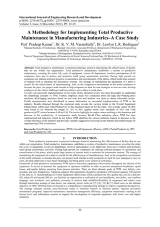 International Journal of Engineering Research and Development
e-ISSN: 2278-067X, p-ISSN : 2278-800X, www.ijerd.com
Volume 5, Issue 2 (December 2012), PP. 32-39

    A Methodology for Implementing Total Productive
  Maintenance in Manufacturing Industries–A Case Study
 Prof Pradeep Kumar1, Dr. K. V. M. Varambally2, Dr. Lewlyn L.R. Rodrigues3
    1
     Manipal Institute of Technology, Manipal University, Associate Professor, Department of Mechanical Engineering,
                                         MANIPAL-576104, Karnataka state,INDIA.
                   2
                     Manipal Institute of Management, Manipaluniversity, Professor, MANIPAL-576104
    3
      Head of Department,Department of Humanities & Social Sciences,ProfessorDept. Of Mechanical & Manufacturing
                  Engineering,Manipal Institute of Technology, Manipal university, MANIPAL -576104.


     Abstract:-Total productive maintenance is practical technique aimed at maximizing the effectiveness of facility
     that we use within our organization .Total productive maintenance establishes a system of productive
     maintenance, covering the entire life cycle of equipment, covers all department, involves participation of all
     employees from top to bottom and promotes small group autonomous activities. During high growth era
     companies are making technical progress in automation and centralization of the plants, which needs large amount
     of manual work to maintain the automation systems. The strategy of maintaining the equipment of a plant is
     crucial for the effectiveness of manufacturing. And, as the competitive environment in the world continues to
     increase the pace, our project work intends to help companies to look for new strategies to save on costs, develop
     employees to face future challenges and bring about a new culture at work place.
     To carry out successful implementation of our work, firstly, literature review was done thoroughly to understand
     the underlying concepts of TPM. Further, empirical study was conducted about the high end Printing press
     machines &Packaging machines based on real time data and analysis was done to obtain achievable results.
     Finally questionnaires were distributed to assess information on successful implementation of TPM in the
     industry. Results obtained through the empirical study reveals the varying trends in the Overall Equipment
     Effectiveness (OEE) and Total Productivity of the machines taken up for the study. The average values of OEE
     were found to lay between the ranges of 15% to 60% against world class standards of 85% and Total
     productivity(TP) varies between 0.09 to 0.34. The results highlight the major causes resulting in the downtime and
     decrease in the productivity. A comparative study between World Class industries where TPM has been
     implemented and industries which do not follow TPM identifies the various problems leading to decrease in the
     overall efficiency of the industry and provides valuable suggestions focussing on the benefits and methodology for
     implementing TPM in industries.

     Keywords:-Total Productive maintenance (TPM), Overall Equipment efficiency (OEE), Partial Productivity (PP)
     and Total Productivity (TP).

                                             I.        INTRODUCTION
           Total productive maintenance is practical technique aimed at maximizing the effectiveness of facility that we use
within our organization .Total productive maintenance establishes a system of productive maintenance, covering the entire
life cycle of equipment, covers all department, involves participation of all employees from top to bottom and promotes
small group autonomous activities. During high growth era companies are making technical progress in automation and
centralization of the plants, which needs large amount of manual work to maintain the automation systems. The strategy of
maintaining the equipment of a plant is crucial for the effectiveness of manufacturing. And, as the competitive environment
in the world continues to increase the pace, our project work intends to help companies to look for new strategies to save on
costs, develop employees to face future challenges and bring about a new culture at work place..
Framework of total productive maintenance TPM seeks to maximize equipment effectiveness throughout the lifetime of the
equipment. It strives to maintain the equipment in optimum condition in order to prevent unexpected breakdown, speed
losses, and quality defects occurring from process activities. There are three ultimate goals of TPM: zero defects, zero
accident, and zero breakdowns. Nakajima suggests that equipments should be operated at 100 percent capacity 100 percent
of the time [6, 7]. Benchmarking on overall equipment effectiveness (OEE), productivity (P), quality (Q), cost (C), delivery
(D), safety (S) and morale (M) etc. can facilitate an organization to realization of zero breakdown, zero defect, zero machine
stoppage, zero accidents, zero pollution, primarily to achieve high reliability/flexibility of equipment and reduce costs
through minimizing wastage of man hours, raw material, power, tools etc [7], [4], [13] &[11] which serve as the ultimate
objective of TPM. TPM has been envisioned as a comprehensive manufacturing strategy to improve equipment productivity.
The strategy elements include cross-functional teams to eliminate barriers to machine uptime, rigorous preventive
maintenance programs, improved maintenance operations management efficiency, equipment maintenance training to the
lowest level, and information systems to support the development of imported equipment with lower cost and higher
reliability.




                                                             32
 