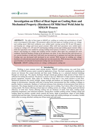 International
OPEN ACCESS Journal
Of Modern Engineering Research (IJMER)
| IJMER | ISSN: 2249–6645 | www.ijmer.com | Vol. 5 | Iss.3| Mar. 2015 | 34|
Investigation on Effect of Heat Input on Cooling Rate and
Mechanical Property (Hardness) Of Mild Steel Weld Joint by
MMAW Process
Merchant Samir Y.1
1
Lecturer, Fabrication Technology Department, Sir. B.P. Institute, Bhavnagar, Gujarat, India
symerchant72 @ gmail.com
I. Introduction
Welding is most common metal joining process. MMAW welding process was used from early
1930’s.[1]. In MMAW process metal is joined by application of heat. This heat is produced by establishing an
electric arc between flux coated electrode and base metal. Welding arc is a sustained electrical discharge
through an ionized gas. The electric discharge through ionized gas produces high amount of heat which is
sufficient for melting the metal.[2]. The process is shown in fig-1[3]. Mild steel is widely used for fabrication of
process equipment, structure, ships, pipes etc. Welding of mild steel is very much sensitive to heal flow.
Mechanical properties like tensile strength, impact strength and hardness are changed during welding due to
change in microstructure. Generally mild steel is having ferrite microstructure but after welding it changes to
pearlite, bainite or martensite. Hardness of weld joint increases from alteration of microstructure from ferrite to
martensite. This change depends on heat input and cooling rate in welding. Fig-2 shows effect of heat input on
cooling rate[4]. The factors affecting on heat input are welding current, arc voltage, welding speed and thermal
efficiency of mild steel. Factors affecting cooling rate are thickness of metal, heat input, welding speed,
preheating temperature, post weld heat treatment. Among these variables welding current, welding voltage and
welding speed are primary variable which controls the fusion, depth of penetration, shape of weld puddle,
reinforcement and heat input. Electrode polarity, inclination angle and welding technique are secondary variable
which affect on energy absorbed, melting rate of base metal and weld metal.
Fig.-1 MMAW welding process Fig. 2 Effect of Heat input on cooling rate
ABSTRACT: The effect of heat input in MMAW arc welding on cooling rate and hardness of weld
joint is investigated in this paper. The parameter affects the heat input are welding current, arc voltage
and welding speed. Mild steel weldments were welded under varying current 80, 90 and 100 ampere
and keeping arc voltage and travel speed constant. Other mild steel specimens were welded under
varying arc voltage 21V, 23V and 25V and keeping welding current and welding speed constant. Other
mild steel specimens were welded by varying welding travel speed 1.52 mm/sec, 1.67 mm/sec and 1.82
mm/sec and keeping arc voltage and welding current constant. Heat input was calculated for each
weldment. Rockwell hardness testing of all specimens was done. It was observed that with increase in
arc current hardness of mild steel weld joint was increased up to optimum level and then decreased.
Cooling rate was decreased with increased in arc current. With increase in welding arc voltage
hardness of weld joint decreased and cooling rate was decreased also. With increase in welding travel
speed hardness of weld joint increased and cooling rate was increased also.
Keywords - MMAW, welding current, arc voltage, welding speed, cooling rate
 