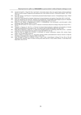 Hepatoprotective effects of simvastatin on paracetamol -induced hepatic damage in rats
29
[54]. Ajamieh H; Farrell G; Wong HJ; Chen J and Teoh N. Atorvastatin protects obese mice against hepatic ischemia-reperfusion
injury by Toll-like receptor-4 suppression and endothelial nitric oxide synthase activation. J Gastroenterol Hepatol. 2012; 27(8):
1353-1361
[55]. Dixon MF; Nimmo J and Prescott LF. Experimental paracetamol-induced hepatic necrosis: A histopathological study. J Pathol
1971; 103: 225-229.
[56]. Kaplowitz N. Drug-induced liver disorders: Implications for drug development and regulation. Drug Safety 2001; 24: 483-490.
[57]. Jollow DJ; Thorgeirsson SS; Potter WZ; Hashimoto M and Mitchell JR. Acetaminophen induced hepatic necrosis VI. Metabolic
disposition of toxic and non- toxic doses of Acetaminophen. Pharmacology 1974; 12: 251-271.
[58]. Handa SS and Sharma A. Hepatoprotective activity of andrographolide from Andrographis paniculata against carbon
tetrachloride. Indian J Med Res 1990; 92: 276-283.
[59]. Drotman RB and Lawhorn GT. Serum enzymes as indicators of chemically induced liver damage. Drug Chem Toxicol 1978; 1:
163-171.
[60]. Takahashi S; Nakamura H; Seki M; et al. Reversal of elastase-induced pulmonary emphysema and promotion of alveolar
epithelial cell proliferation by simvastatin in mice. Am J Physiol Lung Cell Mol Physiol 2008; 294: L882–L890.
[61]. Maher BM; Ni Dhonnchu T; Burke JP; et al. Statins alter neutrophil migration by modulating cellular Rho activity – a potential
mechanism for statins-mediated pleiotropic effects? J Leukoc Biol 2009; 85: 186–193.
[62]. Chello M; Patti G; Candura D; et al. Effects of atorvastatin on systemic inflammatory response after coronary bypass
surgery. Crit Care Med 2006;34: 660–667.
[63]. Guasti L; Marino F; Cosentino M; et al. Simvastatin treatment modifies polymorphonuclear leukocyte function in high-risk
individuals: a longitudinal study. J Hypertens 2006; 24: 2423–2430.
[64]. Asahi M; Huang Z; Thomas S; Yoshimura S; Sumii T; Mori T; Qiu J; Amin-Hanjani S; Huang PL; Liao JK; Lo EH and
Moskowitz MA. Protective effects of statins involving both eNOS and tPA in focal cerebral ischemia. J Cereb Blood Flow
Metab 2005; 25(6):722-729.
 