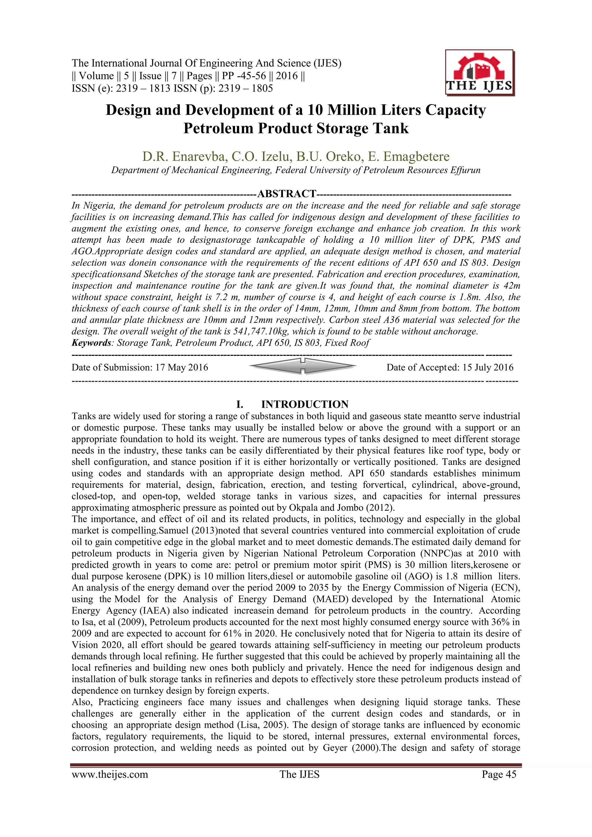 The International Journal Of Engineering And Science (IJES)
|| Volume || 5 || Issue || 7 || Pages || PP -45-56 || 2016 ||
ISSN (e): 2319 – 1813 ISSN (p): 2319 – 1805
www.theijes.com The IJES Page 45
Design and Development of a 10 Million Liters Capacity
Petroleum Product Storage Tank
D.R. Enarevba, C.O. Izelu, B.U. Oreko, E. Emagbetere
Department of Mechanical Engineering, Federal University of Petroleum Resources Effurun
--------------------------------------------------------ABSTRACT-----------------------------------------------------------
In Nigeria, the demand for petroleum products are on the increase and the need for reliable and safe storage
facilities is on increasing demand.This has called for indigenous design and development of these facilities to
augment the existing ones, and hence, to conserve foreign exchange and enhance job creation. In this work
attempt has been made to designastorage tankcapable of holding a 10 million liter of DPK, PMS and
AGO.Appropriate design codes and standard are applied, an adequate design method is chosen, and material
selection was donein consonance with the requirements of the recent editions of API 650 and IS 803. Design
specificationsand Sketches of the storage tank are presented. Fabrication and erection procedures, examination,
inspection and maintenance routine for the tank are given.It was found that, the nominal diameter is 42m
without space constraint, height is 7.2 m, number of course is 4, and height of each course is 1.8m. Also, the
thickness of each course of tank shell is in the order of 14mm, 12mm, 10mm and 8mm from bottom. The bottom
and annular plate thickness are 10mm and 12mm respectively. Carbon steel A36 material was selected for the
design. The overall weight of the tank is 541,747.10kg, which is found to be stable without anchorage.
Keywords: Storage Tank, Petroleum Product, API 650, IS 803, Fixed Roof
-------------------------------------------------------------------------------------------------------------------------------------
Date of Submission: 17 May 2016 Date of Accepted: 15 July 2016
---------------------------------------------------------------------------------------------------------------------------------------
I. INTRODUCTION
Tanks are widely used for storing a range of substances in both liquid and gaseous state meantto serve industrial
or domestic purpose. These tanks may usually be installed below or above the ground with a support or an
appropriate foundation to hold its weight. There are numerous types of tanks designed to meet different storage
needs in the industry, these tanks can be easily differentiated by their physical features like roof type, body or
shell configuration, and stance position if it is either horizontally or vertically positioned. Tanks are designed
using codes and standards with an appropriate design method. API 650 standards establishes minimum
requirements for material, design, fabrication, erection, and testing forvertical, cylindrical, above-ground,
closed-top, and open-top, welded storage tanks in various sizes, and capacities for internal pressures
approximating atmospheric pressure as pointed out by Okpala and Jombo (2012).
The importance, and effect of oil and its related products, in politics, technology and especially in the global
market is compelling.Samuel (2013)noted that several countries ventured into commercial exploitation of crude
oil to gain competitive edge in the global market and to meet domestic demands.The estimated daily demand for
petroleum products in Nigeria given by Nigerian National Petroleum Corporation (NNPC)as at 2010 with
predicted growth in years to come are: petrol or premium motor spirit (PMS) is 30 million liters,kerosene or
dual purpose kerosene (DPK) is 10 million liters,diesel or automobile gasoline oil (AGO) is 1.8 million liters.
An analysis of the energy demand over the period 2009 to 2035 by the Energy Commission of Nigeria (ECN),
using the Model for the Analysis of Energy Demand (MAED) developed by the International Atomic
Energy Agency (IAEA) also indicated increasein demand for petroleum products in the country. According
to Isa, et al (2009), Petroleum products accounted for the next most highly consumed energy source with 36% in
2009 and are expected to account for 61% in 2020. He conclusively noted that for Nigeria to attain its desire of
Vision 2020, all effort should be geared towards attaining self-sufficiency in meeting our petroleum products
demands through local refining. He further suggested that this could be achieved by properly maintaining all the
local refineries and building new ones both publicly and privately. Hence the need for indigenous design and
installation of bulk storage tanks in refineries and depots to effectively store these petroleum products instead of
dependence on turnkey design by foreign experts.
Also, Practicing engineers face many issues and challenges when designing liquid storage tanks. These
challenges are generally either in the application of the current design codes and standards, or in
choosing an appropriate design method (Lisa, 2005). The design of storage tanks are influenced by economic
factors, regulatory requirements, the liquid to be stored, internal pressures, external environmental forces,
corrosion protection, and welding needs as pointed out by Geyer (2000).The design and safety of storage
 