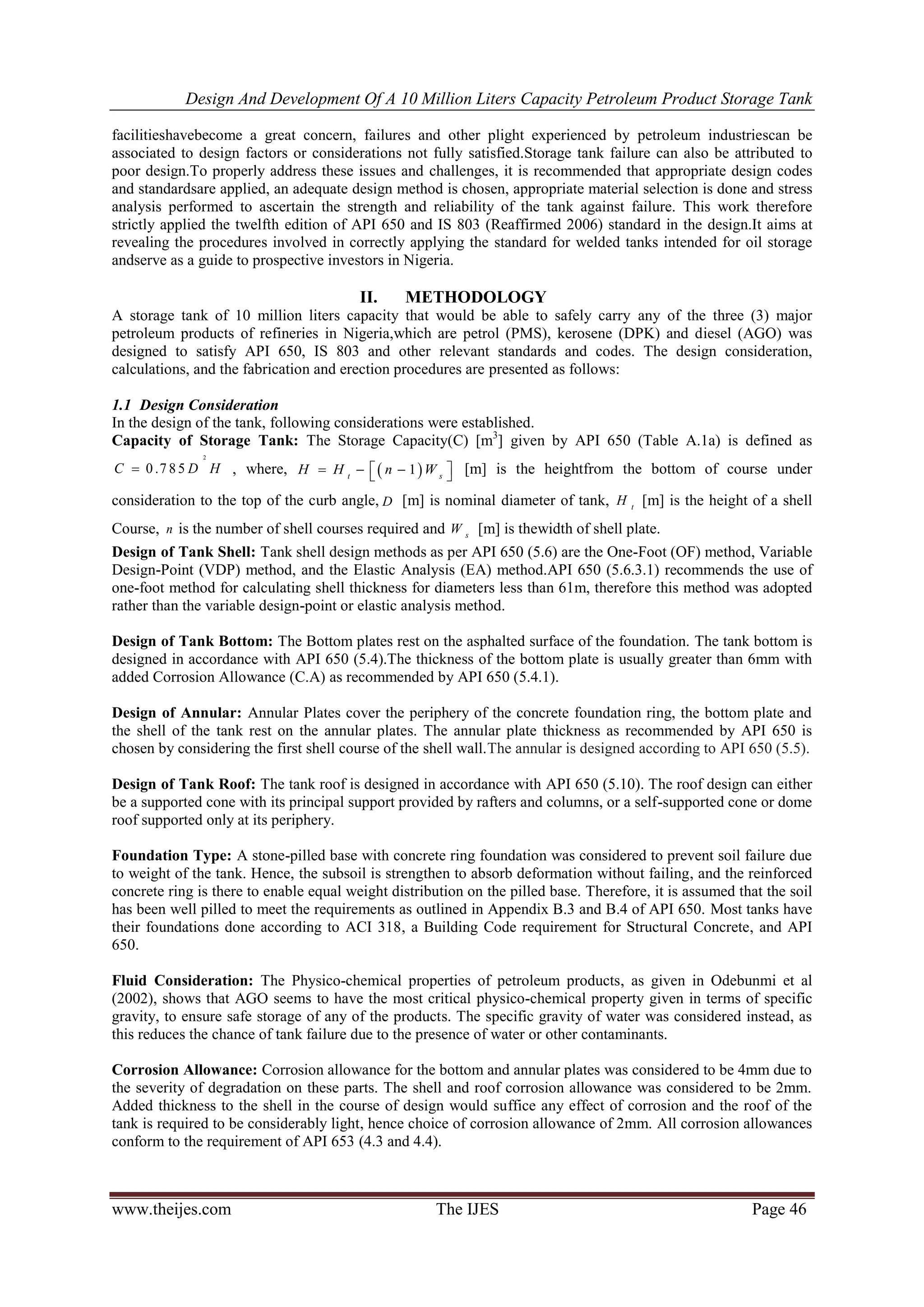 Design And Development Of A 10 Million Liters Capacity Petroleum Product Storage Tank
www.theijes.com The IJES Page 46
facilitieshavebecome a great concern, failures and other plight experienced by petroleum industriescan be
associated to design factors or considerations not fully satisfied.Storage tank failure can also be attributed to
poor design.To properly address these issues and challenges, it is recommended that appropriate design codes
and standardsare applied, an adequate design method is chosen, appropriate material selection is done and stress
analysis performed to ascertain the strength and reliability of the tank against failure. This work therefore
strictly applied the twelfth edition of API 650 and IS 803 (Reaffirmed 2006) standard in the design.It aims at
revealing the procedures involved in correctly applying the standard for welded tanks intended for oil storage
andserve as a guide to prospective investors in Nigeria.
II. METHODOLOGY
A storage tank of 10 million liters capacity that would be able to safely carry any of the three (3) major
petroleum products of refineries in Nigeria,which are petrol (PMS), kerosene (DPK) and diesel (AGO) was
designed to satisfy API 650, IS 803 and other relevant standards and codes. The design consideration,
calculations, and the fabrication and erection procedures are presented as follows:
1.1 Design Consideration
In the design of the tank, following considerations were established.
Capacity of Storage Tank: The Storage Capacity(C) [m3
] given by API 650 (Table A.1a) is defined as
2
0 .7 8 5C D H , where,  1t s
H H n W     [m] is the heightfrom the bottom of course under
consideration to the top of the curb angle, D [m] is nominal diameter of tank, t
H [m] is the height of a shell
Course, n is the number of shell courses required and s
W [m] is thewidth of shell plate.
Design of Tank Shell: Tank shell design methods as per API 650 (5.6) are the One-Foot (OF) method, Variable
Design-Point (VDP) method, and the Elastic Analysis (EA) method.API 650 (5.6.3.1) recommends the use of
one-foot method for calculating shell thickness for diameters less than 61m, therefore this method was adopted
rather than the variable design-point or elastic analysis method.
Design of Tank Bottom: The Bottom plates rest on the asphalted surface of the foundation. The tank bottom is
designed in accordance with API 650 (5.4).The thickness of the bottom plate is usually greater than 6mm with
added Corrosion Allowance (C.A) as recommended by API 650 (5.4.1).
Design of Annular: Annular Plates cover the periphery of the concrete foundation ring, the bottom plate and
the shell of the tank rest on the annular plates. The annular plate thickness as recommended by API 650 is
chosen by considering the first shell course of the shell wall.The annular is designed according to API 650 (5.5).
Design of Tank Roof: The tank roof is designed in accordance with API 650 (5.10). The roof design can either
be a supported cone with its principal support provided by rafters and columns, or a self-supported cone or dome
roof supported only at its periphery.
Foundation Type: A stone-pilled base with concrete ring foundation was considered to prevent soil failure due
to weight of the tank. Hence, the subsoil is strengthen to absorb deformation without failing, and the reinforced
concrete ring is there to enable equal weight distribution on the pilled base. Therefore, it is assumed that the soil
has been well pilled to meet the requirements as outlined in Appendix B.3 and B.4 of API 650. Most tanks have
their foundations done according to ACI 318, a Building Code requirement for Structural Concrete, and API
650.
Fluid Consideration: The Physico-chemical properties of petroleum products, as given in Odebunmi et al
(2002), shows that AGO seems to have the most critical physico-chemical property given in terms of specific
gravity, to ensure safe storage of any of the products. The specific gravity of water was considered instead, as
this reduces the chance of tank failure due to the presence of water or other contaminants.
Corrosion Allowance: Corrosion allowance for the bottom and annular plates was considered to be 4mm due to
the severity of degradation on these parts. The shell and roof corrosion allowance was considered to be 2mm.
Added thickness to the shell in the course of design would suffice any effect of corrosion and the roof of the
tank is required to be considerably light, hence choice of corrosion allowance of 2mm. All corrosion allowances
conform to the requirement of API 653 (4.3 and 4.4).
 