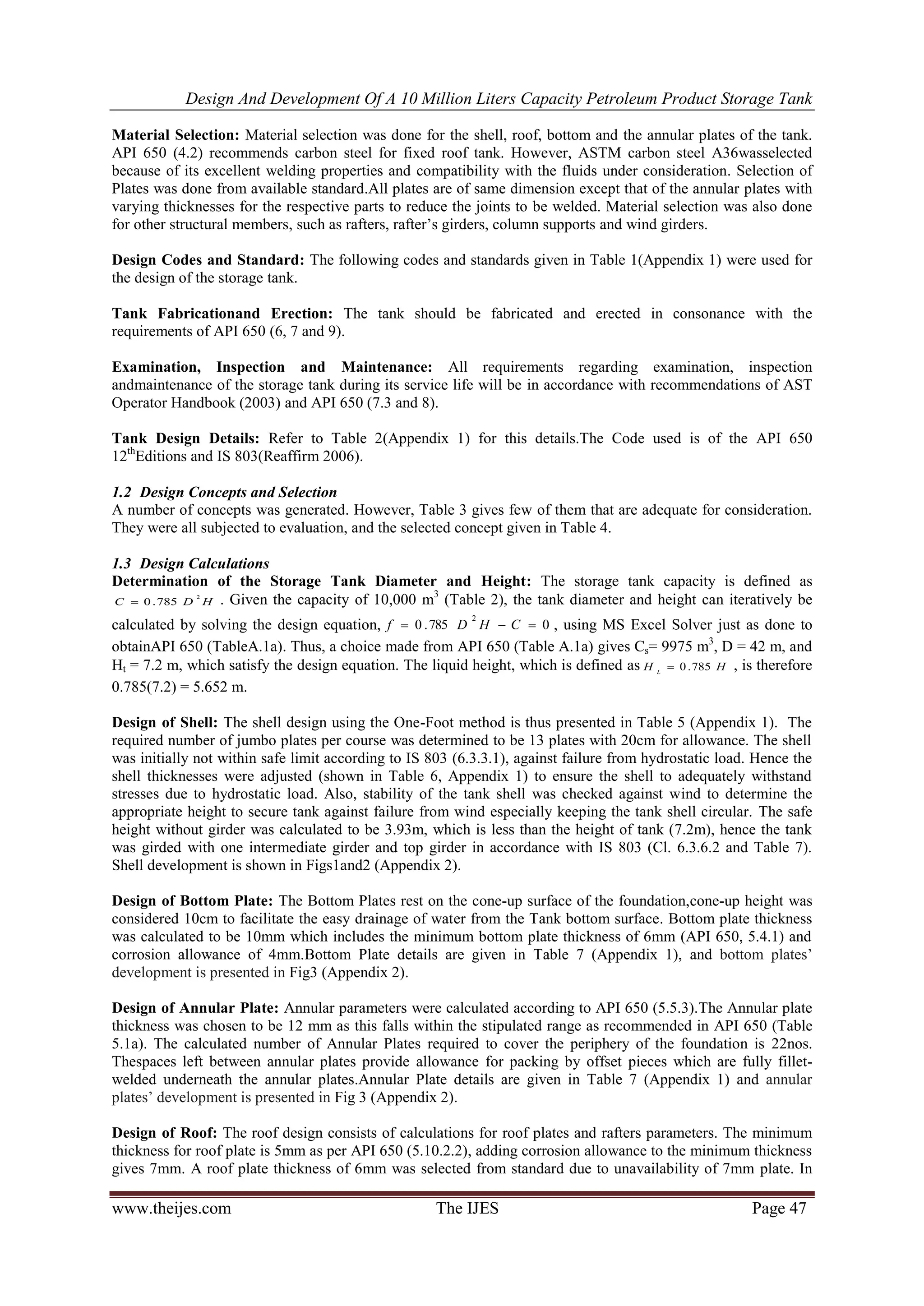 Design And Development Of A 10 Million Liters Capacity Petroleum Product Storage Tank
www.theijes.com The IJES Page 47
Material Selection: Material selection was done for the shell, roof, bottom and the annular plates of the tank.
API 650 (4.2) recommends carbon steel for fixed roof tank. However, ASTM carbon steel A36wasselected
because of its excellent welding properties and compatibility with the fluids under consideration. Selection of
Plates was done from available standard.All plates are of same dimension except that of the annular plates with
varying thicknesses for the respective parts to reduce the joints to be welded. Material selection was also done
for other structural members, such as rafters, rafter’s girders, column supports and wind girders.
Design Codes and Standard: The following codes and standards given in Table 1(Appendix 1) were used for
the design of the storage tank.
Tank Fabricationand Erection: The tank should be fabricated and erected in consonance with the
requirements of API 650 (6, 7 and 9).
Examination, Inspection and Maintenance: All requirements regarding examination, inspection
andmaintenance of the storage tank during its service life will be in accordance with recommendations of AST
Operator Handbook (2003) and API 650 (7.3 and 8).
Tank Design Details: Refer to Table 2(Appendix 1) for this details.The Code used is of the API 650
12th
Editions and IS 803(Reaffirm 2006).
1.2 Design Concepts and Selection
A number of concepts was generated. However, Table 3 gives few of them that are adequate for consideration.
They were all subjected to evaluation, and the selected concept given in Table 4.
1.3 Design Calculations
Determination of the Storage Tank Diameter and Height: The storage tank capacity is defined as
HDC
2
785.0 . Given the capacity of 10,000 m3
(Table 2), the tank diameter and height can iteratively be
calculated by solving the design equation, 0785.0
2
 CHDf , using MS Excel Solver just as done to
obtainAPI 650 (TableA.1a). Thus, a choice made from API 650 (Table A.1a) gives Cs= 9975 m3
, D = 42 m, and
Ht = 7.2 m, which satisfy the design equation. The liquid height, which is defined as HH L
785.0 , is therefore
0.785(7.2) = 5.652 m.
Design of Shell: The shell design using the One-Foot method is thus presented in Table 5 (Appendix 1). The
required number of jumbo plates per course was determined to be 13 plates with 20cm for allowance. The shell
was initially not within safe limit according to IS 803 (6.3.3.1), against failure from hydrostatic load. Hence the
shell thicknesses were adjusted (shown in Table 6, Appendix 1) to ensure the shell to adequately withstand
stresses due to hydrostatic load. Also, stability of the tank shell was checked against wind to determine the
appropriate height to secure tank against failure from wind especially keeping the tank shell circular. The safe
height without girder was calculated to be 3.93m, which is less than the height of tank (7.2m), hence the tank
was girded with one intermediate girder and top girder in accordance with IS 803 (Cl. 6.3.6.2 and Table 7).
Shell development is shown in Figs1and2 (Appendix 2).
Design of Bottom Plate: The Bottom Plates rest on the cone-up surface of the foundation,cone-up height was
considered 10cm to facilitate the easy drainage of water from the Tank bottom surface. Bottom plate thickness
was calculated to be 10mm which includes the minimum bottom plate thickness of 6mm (API 650, 5.4.1) and
corrosion allowance of 4mm.Bottom Plate details are given in Table 7 (Appendix 1), and bottom plates’
development is presented in Fig3 (Appendix 2).
Design of Annular Plate: Annular parameters were calculated according to API 650 (5.5.3).The Annular plate
thickness was chosen to be 12 mm as this falls within the stipulated range as recommended in API 650 (Table
5.1a). The calculated number of Annular Plates required to cover the periphery of the foundation is 22nos.
Thespaces left between annular plates provide allowance for packing by offset pieces which are fully fillet-
welded underneath the annular plates.Annular Plate details are given in Table 7 (Appendix 1) and annular
plates’ development is presented in Fig 3 (Appendix 2).
Design of Roof: The roof design consists of calculations for roof plates and rafters parameters. The minimum
thickness for roof plate is 5mm as per API 650 (5.10.2.2), adding corrosion allowance to the minimum thickness
gives 7mm. A roof plate thickness of 6mm was selected from standard due to unavailability of 7mm plate. In
 