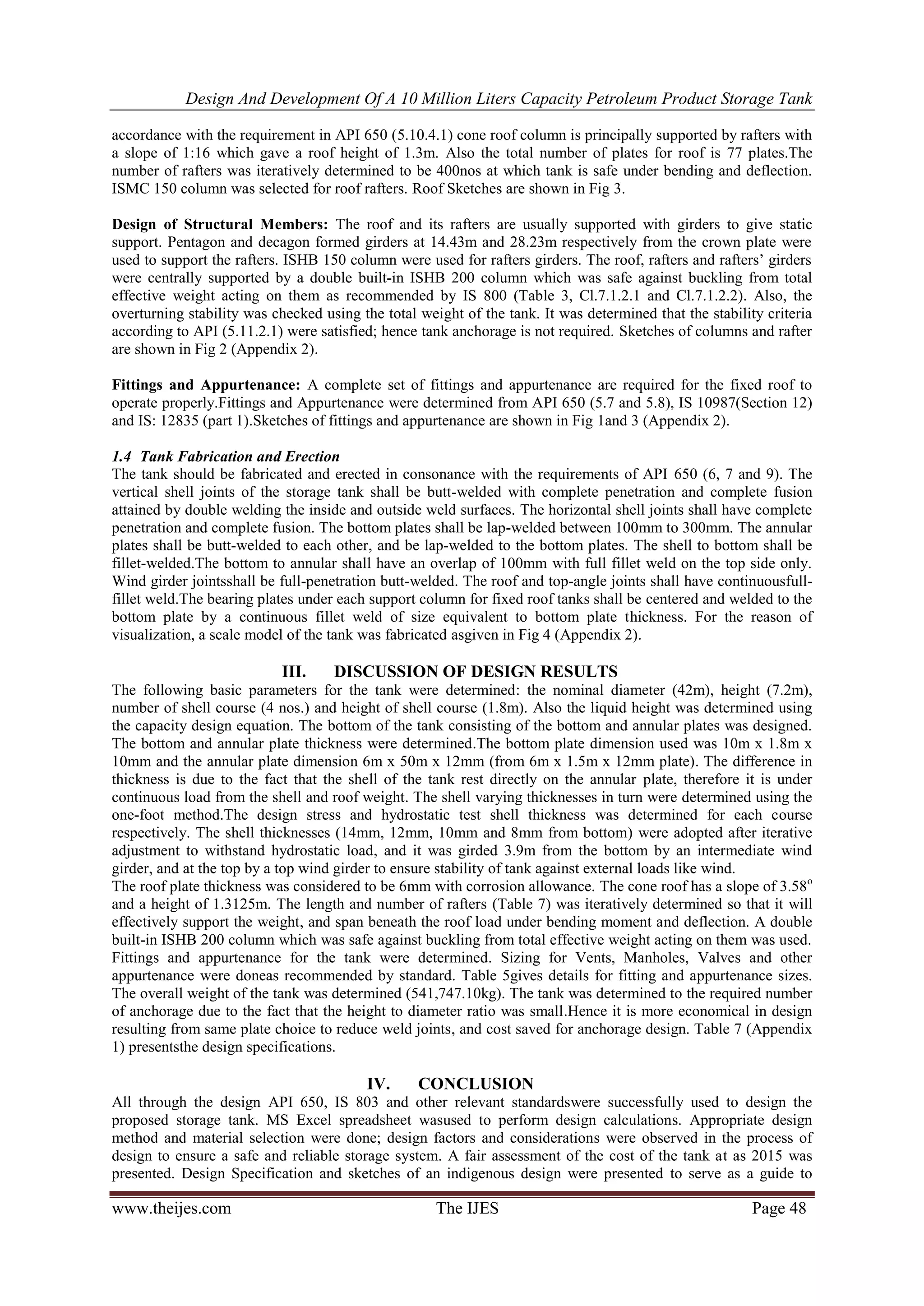 Design And Development Of A 10 Million Liters Capacity Petroleum Product Storage Tank
www.theijes.com The IJES Page 48
accordance with the requirement in API 650 (5.10.4.1) cone roof column is principally supported by rafters with
a slope of 1:16 which gave a roof height of 1.3m. Also the total number of plates for roof is 77 plates.The
number of rafters was iteratively determined to be 400nos at which tank is safe under bending and deflection.
ISMC 150 column was selected for roof rafters. Roof Sketches are shown in Fig 3.
Design of Structural Members: The roof and its rafters are usually supported with girders to give static
support. Pentagon and decagon formed girders at 14.43m and 28.23m respectively from the crown plate were
used to support the rafters. ISHB 150 column were used for rafters girders. The roof, rafters and rafters’ girders
were centrally supported by a double built-in ISHB 200 column which was safe against buckling from total
effective weight acting on them as recommended by IS 800 (Table 3, Cl.7.1.2.1 and Cl.7.1.2.2). Also, the
overturning stability was checked using the total weight of the tank. It was determined that the stability criteria
according to API (5.11.2.1) were satisfied; hence tank anchorage is not required. Sketches of columns and rafter
are shown in Fig 2 (Appendix 2).
Fittings and Appurtenance: A complete set of fittings and appurtenance are required for the fixed roof to
operate properly.Fittings and Appurtenance were determined from API 650 (5.7 and 5.8), IS 10987(Section 12)
and IS: 12835 (part 1).Sketches of fittings and appurtenance are shown in Fig 1and 3 (Appendix 2).
1.4 Tank Fabrication and Erection
The tank should be fabricated and erected in consonance with the requirements of API 650 (6, 7 and 9). The
vertical shell joints of the storage tank shall be butt-welded with complete penetration and complete fusion
attained by double welding the inside and outside weld surfaces. The horizontal shell joints shall have complete
penetration and complete fusion. The bottom plates shall be lap-welded between 100mm to 300mm. The annular
plates shall be butt-welded to each other, and be lap-welded to the bottom plates. The shell to bottom shall be
fillet-welded.The bottom to annular shall have an overlap of 100mm with full fillet weld on the top side only.
Wind girder jointsshall be full-penetration butt-welded. The roof and top-angle joints shall have continuousfull-
fillet weld.The bearing plates under each support column for fixed roof tanks shall be centered and welded to the
bottom plate by a continuous fillet weld of size equivalent to bottom plate thickness. For the reason of
visualization, a scale model of the tank was fabricated asgiven in Fig 4 (Appendix 2).
III. DISCUSSION OF DESIGN RESULTS
The following basic parameters for the tank were determined: the nominal diameter (42m), height (7.2m),
number of shell course (4 nos.) and height of shell course (1.8m). Also the liquid height was determined using
the capacity design equation. The bottom of the tank consisting of the bottom and annular plates was designed.
The bottom and annular plate thickness were determined.The bottom plate dimension used was 10m x 1.8m x
10mm and the annular plate dimension 6m x 50m x 12mm (from 6m x 1.5m x 12mm plate). The difference in
thickness is due to the fact that the shell of the tank rest directly on the annular plate, therefore it is under
continuous load from the shell and roof weight. The shell varying thicknesses in turn were determined using the
one-foot method.The design stress and hydrostatic test shell thickness was determined for each course
respectively. The shell thicknesses (14mm, 12mm, 10mm and 8mm from bottom) were adopted after iterative
adjustment to withstand hydrostatic load, and it was girded 3.9m from the bottom by an intermediate wind
girder, and at the top by a top wind girder to ensure stability of tank against external loads like wind.
The roof plate thickness was considered to be 6mm with corrosion allowance. The cone roof has a slope of 3.58o
and a height of 1.3125m. The length and number of rafters (Table 7) was iteratively determined so that it will
effectively support the weight, and span beneath the roof load under bending moment and deflection. A double
built-in ISHB 200 column which was safe against buckling from total effective weight acting on them was used.
Fittings and appurtenance for the tank were determined. Sizing for Vents, Manholes, Valves and other
appurtenance were doneas recommended by standard. Table 5gives details for fitting and appurtenance sizes.
The overall weight of the tank was determined (541,747.10kg). The tank was determined to the required number
of anchorage due to the fact that the height to diameter ratio was small.Hence it is more economical in design
resulting from same plate choice to reduce weld joints, and cost saved for anchorage design. Table 7 (Appendix
1) presentsthe design specifications.
IV. CONCLUSION
All through the design API 650, IS 803 and other relevant standardswere successfully used to design the
proposed storage tank. MS Excel spreadsheet wasused to perform design calculations. Appropriate design
method and material selection were done; design factors and considerations were observed in the process of
design to ensure a safe and reliable storage system. A fair assessment of the cost of the tank at as 2015 was
presented. Design Specification and sketches of an indigenous design were presented to serve as a guide to
 