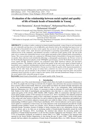 International Journal of Humanities and Social Science Invention
ISSN (Online): 2319 – 7722, ISSN (Print): 2319 – 7714
www.ijhssi.org ||Volume 5 Issue 8||August. 2016 || PP.34-40
www.ijhssi.org 34 | Page
Evaluation of the relationship between social capital and quality
of life of female heads of households in Yasouj
Amir Bastaminia1
, Korosh Omidipour2
, Mohammad Reza Rezaei3
,
Mohammad Alizadeh4
1.
PhD student in Geography and Urban Planning, Department of Geography, School of Humanities, University
of Yazd, Yazd, Iran; Email: abastami31@gmail.com
2.
PhD student in Human Resource Management, Isfahan Shakhes Pajoh Research Institute, Isfahan, Iran
3.
Associate Professor in Geography and Urban Planning, Department of Geography, School of Humanities,
University of Yazd, Yazd, Iran
4.
PhD student in Geography and Urban Planning, Department of Geography, School of Humanities, University
of Yazd, Yazd, Iran
ABSTRACT: According to studies conducted on female-headed households, women living in such households
are very vulnerable and may face a lot of difficulties and obstacles both at the individual and macro level. As
female heads of households do not have social capital, they are faced with many challenges and barriers; for
instance, they commit crimes, make diversion and disruption in parenting responsibilities, face material and
cultural poverty in the community, and ultimately encounter a reduction in their quality of life. The aim of this
study was to evaluate the relationship between social capital and quality of life of female heads of households in
Yasouj. This cross-sectional study was conducted on 200 female heads of households in Yasouj and it lasted for
six months. Data collection tools included the followings: a demographic questionnaire, the Persian version of
the World Health Organization Quality of Life (WHOQOL) questionnaire, and the World Bank questionnaire of
social capital (SC-IQ). Statistical analysis was performed using SPSS statistical software and descriptive
analytical statistics. The findings of this study showed that quality of life and social capital of female heads of
households were completely interdependent and had a positive impact on each other. Based on the results, the
quality of life of female heads of households in Yasouj was lower than the quality of life of general population in
Yasouj. On the other hand, this group of women had a relatively low level of social capital. As a result,
authorities must pay special attention to the problems of this group and design long-term plans and perform
community-based researches in order to improve their quality of life and make fundamental changes to increase
the social capital of this vulnerable group of women.
Keywords: female heads of households, social capital, quality of life, Yasouj city
I. Introduction
Social capital is one of the social determinants of health which affects the health of communities (Murayama et
al., 2012). So, people who are living in a network rich of support, trust, and norms, have access to resources that
have a positive effect on their health. Moreover, social capital can enhance the spread of health information and
lead to the institutionalization of proper health behaviors, thus it can consequently affect health-related
behaviors (Murayama et al., 2012). Hence, it is necessary to make an allowance for social capital in the health
field. Studies in the fields of psychologists and psychiatrists show that there is a direct link between social
capital and quality of life (Alvani, 2008; Ghaffari, 2006; Noghani, 2008). In communities with high levels of
social capital, people’s quality of life increases too (Lucumí et al., 2015). According to the definition proposed
by the World Health Organization, quality of life is individuals’ perception of their position in life in the context
of the culture and value system in which they live and in relation to their goals, expectations and standards and
concerns. Hence, it is an entirely subjective concept and is not visible by others; in fact, it is based on people’s
understanding of different aspects of life (Fayers and Machin, 2013). Several indicators can be used to measure
social capital in a community at macro level; one of the indicators is the social protection provided for socially
vulnerable groups (children, women, etc.) (Siegler, 2014). Women in female-headed households are one of the
vulnerable groups. Nowadays, because of changes in family structures due to war, urbanization, divorce, drug
abuse by spouse, and so on, there are an increasing number of female-headed households around the world
(Aghajanian and Thompson, 2013). Accordingly, the statistical data indicate the increasing number and
proportion of female-headed households is in the last three decades (Aghajanian and Thompson, 2013). About
37.5% of households worldwide are headed by women (Moti, et al. 2008). According to the statistical data
reported by the Social Welfare Organization in Iran during the past 10 years (1996 - 2006), 60300 people
annually had been added to the population of female heads of households (Moti, et al. 2008). Because of issues
 