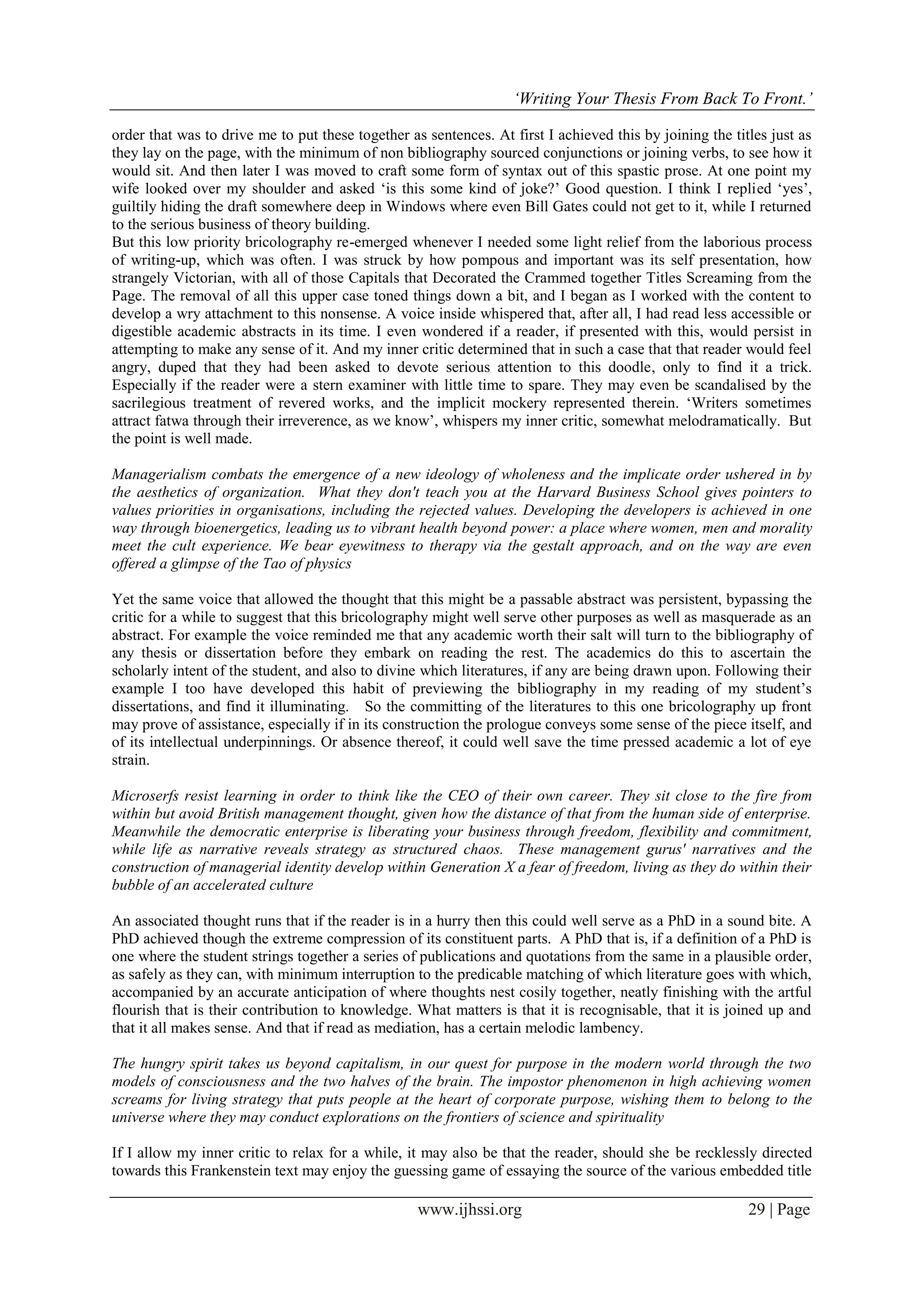 ‘Writing Your Thesis From Back To Front.’
www.ijhssi.org 29 | Page
order that was to drive me to put these together as sentences. At first I achieved this by joining the titles just as
they lay on the page, with the minimum of non bibliography sourced conjunctions or joining verbs, to see how it
would sit. And then later I was moved to craft some form of syntax out of this spastic prose. At one point my
wife looked over my shoulder and asked ‘is this some kind of joke?’ Good question. I think I replied ‘yes’,
guiltily hiding the draft somewhere deep in Windows where even Bill Gates could not get to it, while I returned
to the serious business of theory building.
But this low priority bricolography re-emerged whenever I needed some light relief from the laborious process
of writing-up, which was often. I was struck by how pompous and important was its self presentation, how
strangely Victorian, with all of those Capitals that Decorated the Crammed together Titles Screaming from the
Page. The removal of all this upper case toned things down a bit, and I began as I worked with the content to
develop a wry attachment to this nonsense. A voice inside whispered that, after all, I had read less accessible or
digestible academic abstracts in its time. I even wondered if a reader, if presented with this, would persist in
attempting to make any sense of it. And my inner critic determined that in such a case that that reader would feel
angry, duped that they had been asked to devote serious attention to this doodle, only to find it a trick.
Especially if the reader were a stern examiner with little time to spare. They may even be scandalised by the
sacrilegious treatment of revered works, and the implicit mockery represented therein. ‘Writers sometimes
attract fatwa through their irreverence, as we know’, whispers my inner critic, somewhat melodramatically. But
the point is well made.
Managerialism combats the emergence of a new ideology of wholeness and the implicate order ushered in by
the aesthetics of organization. What they don't teach you at the Harvard Business School gives pointers to
values priorities in organisations, including the rejected values. Developing the developers is achieved in one
way through bioenergetics, leading us to vibrant health beyond power: a place where women, men and morality
meet the cult experience. We bear eyewitness to therapy via the gestalt approach, and on the way are even
offered a glimpse of the Tao of physics
Yet the same voice that allowed the thought that this might be a passable abstract was persistent, bypassing the
critic for a while to suggest that this bricolography might well serve other purposes as well as masquerade as an
abstract. For example the voice reminded me that any academic worth their salt will turn to the bibliography of
any thesis or dissertation before they embark on reading the rest. The academics do this to ascertain the
scholarly intent of the student, and also to divine which literatures, if any are being drawn upon. Following their
example I too have developed this habit of previewing the bibliography in my reading of my student’s
dissertations, and find it illuminating. So the committing of the literatures to this one bricolography up front
may prove of assistance, especially if in its construction the prologue conveys some sense of the piece itself, and
of its intellectual underpinnings. Or absence thereof, it could well save the time pressed academic a lot of eye
strain.
Microserfs resist learning in order to think like the CEO of their own career. They sit close to the fire from
within but avoid British management thought, given how the distance of that from the human side of enterprise.
Meanwhile the democratic enterprise is liberating your business through freedom, flexibility and commitment,
while life as narrative reveals strategy as structured chaos. These management gurus' narratives and the
construction of managerial identity develop within Generation X a fear of freedom, living as they do within their
bubble of an accelerated culture
An associated thought runs that if the reader is in a hurry then this could well serve as a PhD in a sound bite. A
PhD achieved though the extreme compression of its constituent parts. A PhD that is, if a definition of a PhD is
one where the student strings together a series of publications and quotations from the same in a plausible order,
as safely as they can, with minimum interruption to the predicable matching of which literature goes with which,
accompanied by an accurate anticipation of where thoughts nest cosily together, neatly finishing with the artful
flourish that is their contribution to knowledge. What matters is that it is recognisable, that it is joined up and
that it all makes sense. And that if read as mediation, has a certain melodic lambency.
The hungry spirit takes us beyond capitalism, in our quest for purpose in the modern world through the two
models of consciousness and the two halves of the brain. The impostor phenomenon in high achieving women
screams for living strategy that puts people at the heart of corporate purpose, wishing them to belong to the
universe where they may conduct explorations on the frontiers of science and spirituality
If I allow my inner critic to relax for a while, it may also be that the reader, should she be recklessly directed
towards this Frankenstein text may enjoy the guessing game of essaying the source of the various embedded title
 