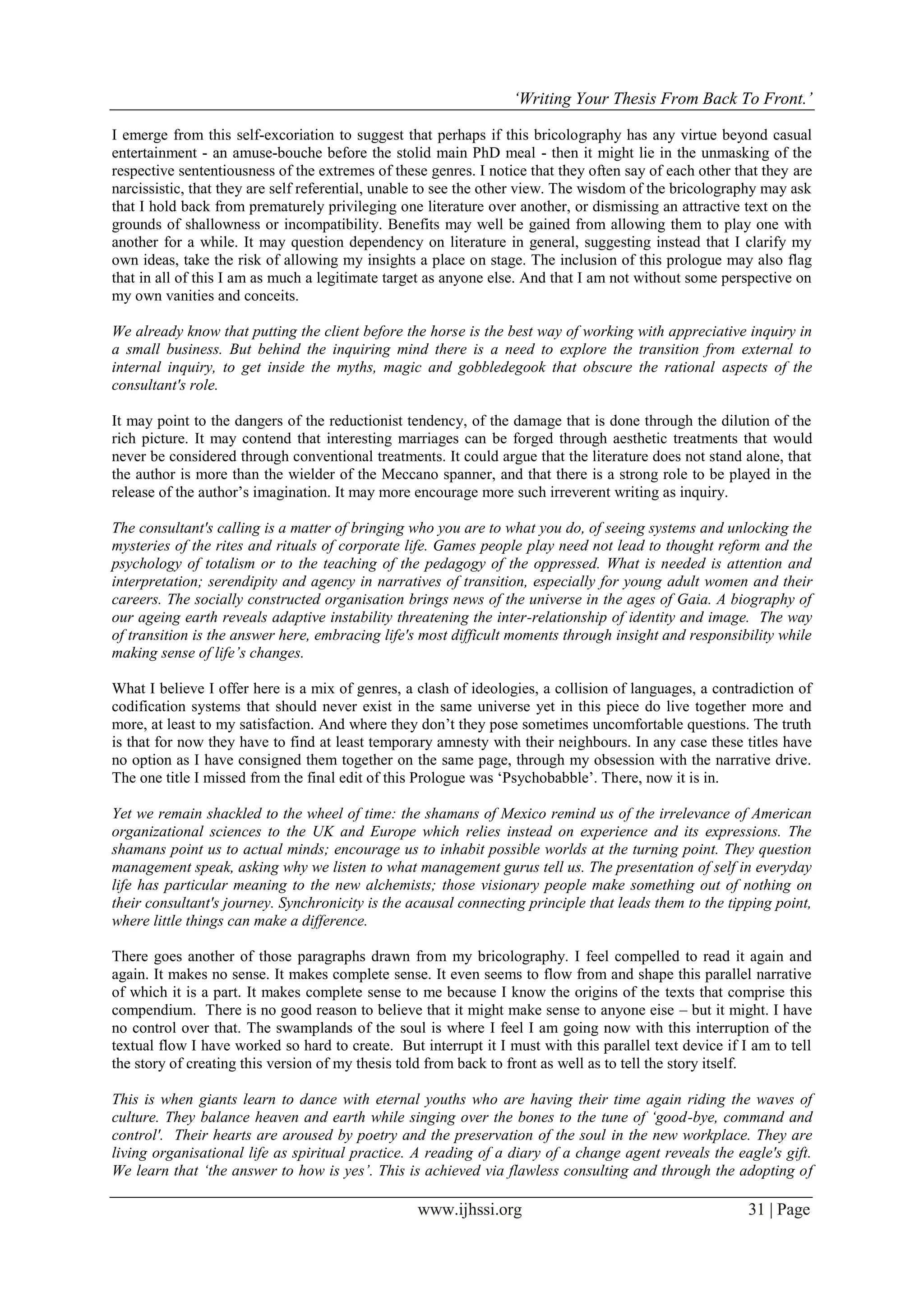 ‘Writing Your Thesis From Back To Front.’
www.ijhssi.org 31 | Page
I emerge from this self-excoriation to suggest that perhaps if this bricolography has any virtue beyond casual
entertainment - an amuse-bouche before the stolid main PhD meal - then it might lie in the unmasking of the
respective sententiousness of the extremes of these genres. I notice that they often say of each other that they are
narcissistic, that they are self referential, unable to see the other view. The wisdom of the bricolography may ask
that I hold back from prematurely privileging one literature over another, or dismissing an attractive text on the
grounds of shallowness or incompatibility. Benefits may well be gained from allowing them to play one with
another for a while. It may question dependency on literature in general, suggesting instead that I clarify my
own ideas, take the risk of allowing my insights a place on stage. The inclusion of this prologue may also flag
that in all of this I am as much a legitimate target as anyone else. And that I am not without some perspective on
my own vanities and conceits.
We already know that putting the client before the horse is the best way of working with appreciative inquiry in
a small business. But behind the inquiring mind there is a need to explore the transition from external to
internal inquiry, to get inside the myths, magic and gobbledegook that obscure the rational aspects of the
consultant's role.
It may point to the dangers of the reductionist tendency, of the damage that is done through the dilution of the
rich picture. It may contend that interesting marriages can be forged through aesthetic treatments that would
never be considered through conventional treatments. It could argue that the literature does not stand alone, that
the author is more than the wielder of the Meccano spanner, and that there is a strong role to be played in the
release of the author’s imagination. It may more encourage more such irreverent writing as inquiry.
The consultant's calling is a matter of bringing who you are to what you do, of seeing systems and unlocking the
mysteries of the rites and rituals of corporate life. Games people play need not lead to thought reform and the
psychology of totalism or to the teaching of the pedagogy of the oppressed. What is needed is attention and
interpretation; serendipity and agency in narratives of transition, especially for young adult women and their
careers. The socially constructed organisation brings news of the universe in the ages of Gaia. A biography of
our ageing earth reveals adaptive instability threatening the inter-relationship of identity and image. The way
of transition is the answer here, embracing life's most difficult moments through insight and responsibility while
making sense of life’s changes.
What I believe I offer here is a mix of genres, a clash of ideologies, a collision of languages, a contradiction of
codification systems that should never exist in the same universe yet in this piece do live together more and
more, at least to my satisfaction. And where they don’t they pose sometimes uncomfortable questions. The truth
is that for now they have to find at least temporary amnesty with their neighbours. In any case these titles have
no option as I have consigned them together on the same page, through my obsession with the narrative drive.
The one title I missed from the final edit of this Prologue was ‘Psychobabble’. There, now it is in.
Yet we remain shackled to the wheel of time: the shamans of Mexico remind us of the irrelevance of American
organizational sciences to the UK and Europe which relies instead on experience and its expressions. The
shamans point us to actual minds; encourage us to inhabit possible worlds at the turning point. They question
management speak, asking why we listen to what management gurus tell us. The presentation of self in everyday
life has particular meaning to the new alchemists; those visionary people make something out of nothing on
their consultant's journey. Synchronicity is the acausal connecting principle that leads them to the tipping point,
where little things can make a difference.
There goes another of those paragraphs drawn from my bricolography. I feel compelled to read it again and
again. It makes no sense. It makes complete sense. It even seems to flow from and shape this parallel narrative
of which it is a part. It makes complete sense to me because I know the origins of the texts that comprise this
compendium. There is no good reason to believe that it might make sense to anyone eise – but it might. I have
no control over that. The swamplands of the soul is where I feel I am going now with this interruption of the
textual flow I have worked so hard to create. But interrupt it I must with this parallel text device if I am to tell
the story of creating this version of my thesis told from back to front as well as to tell the story itself.
This is when giants learn to dance with eternal youths who are having their time again riding the waves of
culture. They balance heaven and earth while singing over the bones to the tune of ‘good-bye, command and
control'. Their hearts are aroused by poetry and the preservation of the soul in the new workplace. They are
living organisational life as spiritual practice. A reading of a diary of a change agent reveals the eagle's gift.
We learn that ‘the answer to how is yes’. This is achieved via flawless consulting and through the adopting of
 