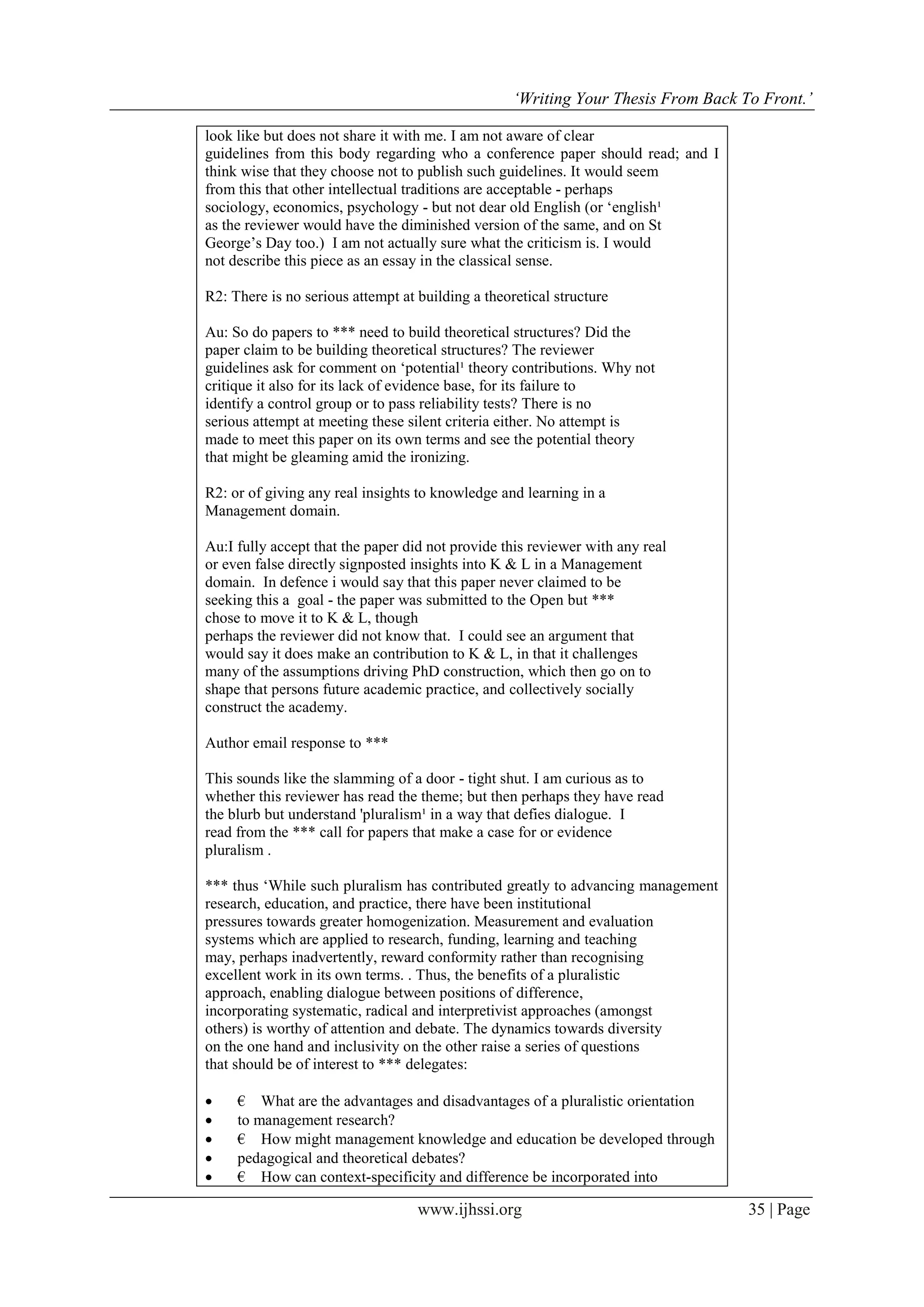 ‘Writing Your Thesis From Back To Front.’
www.ijhssi.org 35 | Page
look like but does not share it with me. I am not aware of clear
guidelines from this body regarding who a conference paper should read; and I
think wise that they choose not to publish such guidelines. It would seem
from this that other intellectual traditions are acceptable - perhaps
sociology, economics, psychology - but not dear old English (or ‘english¹
as the reviewer would have the diminished version of the same, and on St
George’s Day too.) I am not actually sure what the criticism is. I would
not describe this piece as an essay in the classical sense.
R2: There is no serious attempt at building a theoretical structure
Au: So do papers to *** need to build theoretical structures? Did the
paper claim to be building theoretical structures? The reviewer
guidelines ask for comment on ‘potential¹ theory contributions. Why not
critique it also for its lack of evidence base, for its failure to
identify a control group or to pass reliability tests? There is no
serious attempt at meeting these silent criteria either. No attempt is
made to meet this paper on its own terms and see the potential theory
that might be gleaming amid the ironizing.
R2: or of giving any real insights to knowledge and learning in a
Management domain.
Au:I fully accept that the paper did not provide this reviewer with any real
or even false directly signposted insights into K & L in a Management
domain. In defence i would say that this paper never claimed to be
seeking this a goal - the paper was submitted to the Open but ***
chose to move it to K & L, though
perhaps the reviewer did not know that. I could see an argument that
would say it does make an contribution to K & L, in that it challenges
many of the assumptions driving PhD construction, which then go on to
shape that persons future academic practice, and collectively socially
construct the academy.
Author email response to ***
This sounds like the slamming of a door - tight shut. I am curious as to
whether this reviewer has read the theme; but then perhaps they have read
the blurb but understand 'pluralism¹ in a way that defies dialogue. I
read from the *** call for papers that make a case for or evidence
pluralism .
*** thus ‘While such pluralism has contributed greatly to advancing management
research, education, and practice, there have been institutional
pressures towards greater homogenization. Measurement and evaluation
systems which are applied to research, funding, learning and teaching
may, perhaps inadvertently, reward conformity rather than recognising
excellent work in its own terms. . Thus, the benefits of a pluralistic
approach, enabling dialogue between positions of difference,
incorporating systematic, radical and interpretivist approaches (amongst
others) is worthy of attention and debate. The dynamics towards diversity
on the one hand and inclusivity on the other raise a series of questions
that should be of interest to *** delegates:
 € What are the advantages and disadvantages of a pluralistic orientation
 to management research?
 € How might management knowledge and education be developed through
 pedagogical and theoretical debates?
 € How can context-specificity and difference be incorporated into
 