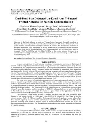 International Journal of Engineering Research and Development
e-ISSN: 2278-067X, p-ISSN : 2278-800X, www.ijerd.com
Volume 5, Issue 9 (January 2013), PP. 36-40

            Dual-Band Size Deducted Un-Equal Arm Y-Shaped
              Printed Antenna for Satellite Communication
               Bipadtaran Sinhamahapatra1, Supriya Jana2, Sudeshna Dey3,
            Arnab Das4, Bipa Datta5, Moumita Mukherjee6, Samiran Chatterjee7
1,2,3,4,5
      ECE Department, West Bengal University of Technology, Brainware Group of Institutions, Barasat, West
                                                  Bengal, India
 6
   Centre for Millimeter wave Semiconductor Devices and Systems, University of Calcutta, West Bengal, India
                              7
                                University of Kalyani, Kalyani, West Bengal, India


      Abstract:- A dual-band deducted un-equal arm Y-shaped printed antenna is thoroughly simulated in
      this paper. Resonant frequency has been reduced drastically consists of Y-shaped slot in middle point
      located from the conventional microstrip patch antenna. It is shown that the simulated results are in
      acceptable agreement. More importantly, it is also shown that the differentially-driven microstrip
      antenna has higher gain of simulated 4.69 dBi at 6.23GHz and 4.18 dBi at 9.56GHz and beam width of
      simulated 170.380 at 6.23GHz and 166.1310at 9.56GHz of the printed antenna. Compared to a
      conventional microstrip patch antenna, simulated antenna size has been reduced by 52.02% with an
      increased frequency ratio.

      Keywords:- Compact, Patch, Slot, Resonant frequency, Bandwidth.

                                          I.        INTRODUCTION
           In recent years, demand for small antennas on wireless communication has increased the interest of
research work on compact microstrip antenna design among microwave and wireless engineers [1-6]. Because
of their simplicity and compatibility with printed-circuit technology microstrip antennas are widely used in the
microwave frequency spectrum. Simply a microstrip antenna is a rectangular or other shape, patch of metal on
top of a grounded dielectric substrate. Microstrip patch antennas are attractive in antenna applications for many
reasons. They are easy and cheap to manufacture, lightweight, and planar to list just a few advantages. Also they
can be manufactured either as a stand-alone element or as part of an array. However, these advantages are offset
by low efficiency and limited bandwidth. In recent years much research and testing has been done to increase
both the bandwidth and radiation efficiency of microstrip antennas [7-8].
           Due to the recent interest in broadband antennas a microstrip patch antenna was developed to meet the
need for a cheap, low profile, broadband antenna. This antenna could be used in a wide range of applications
such as in the communications industry for cell phones or satellite communication. Our aim is to reduce the size
of the antenna as well as increase the operating bandwidth. The proposed antenna (substrate with εr = 4.4) has a
gain of 4.18 dBi and presents a size reduction of 52.02% when compared to a conventional microstrip patch
(10mm X 6mm). The simulation has been carried out by IE3D [14] software which uses the MoM method. Due
to the small size, low cost and low weight this antenna is a good entrant for the application of C-Band of
satellite communication and X-Band for microwave communication
           The C-band and X-Band defined by an IEEE standard for radio waves and radar engineering with
frequencies that ranges from 4.0 to 8.0GHz and 8.0 to 12.0GHz[10] respectively. The C band is used for
microwave relay. The X [11-13] band is used for short range tracking, missile guidance, marine, radar and air
bone intercept. Especially it is used for radar communication ranges roughly from 8.29GHz to 11.4GHz .In this
paper the microstrip patch antenna is designed for use in military communication satellites at 9.56GHz and
satellite communication at 6.23 GHz. The results obtained provide a workable antenna design for incorporation
in a satellite alliance.

                                    II.        ANTENNA DESIGN
         The configuration of the conventional printed antenna is shown in Figure 1 with L=6 mm, W=10 mm,
substrate (PTFE) thickness h = 1.6 mm, dielectric constant εr = 4.4. Coaxial probe-feed (radius=0.5mm) is
located at W/2 and L/3. Assuming practical patch width W= 10 mm for efficient radiation and using the
equation [6],


                                                       36
 