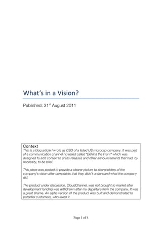 Page 1 of 4
	
  
	
  
	
  
	
  
	
  
	
  
	
  
	
  
What’s	
  in	
  a	
  Vision?	
  
Published: 31st
August 2011
Context
This is a blog article I wrote as CEO of a listed US microcap company. It was part
of a communication channel I created called “Behind the Front” which was
designed to add context to press releases and other announcements that had, by
necessity, to be brief.
This piece was posted to provide a clearer picture to shareholders of the
company’s vision after complaints that they didn’t understand what the company
did.
The product under discussion, CloudChannel, was not brought to market after
development funding was withdrawn after my departure from the company. It was
a great shame. An alpha version of the product was built and demonstrated to
potential customers, who loved it.
 