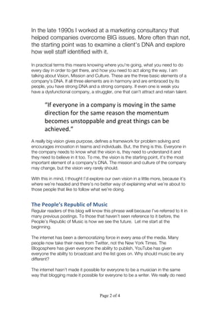 Page 2 of 4
In the late 1990s I worked at a marketing consultancy that
helped companies overcome BIG issues. More often than not,
the starting point was to examine a client's DNA and explore
how well staff identified with it.
In practical terms this means knowing where you're going, what you need to do
every day in order to get there, and how you need to act along the way. I am
talking about Vision, Mission and Culture. These are the three basic elements of a
company's DNA. If all three elements are in harmony and are embraced by its
people, you have strong DNA and a strong company. If even one is weak you
have a dysfunctional company, a struggler, one that can't attract and retain talent.
“If	
  everyone	
  in	
  a	
  company	
  is	
  moving	
  in	
  the	
  same	
  
direction	
  for	
  the	
  same	
  reason	
  the	
  momentum	
  
becomes	
  unstoppable	
  and	
  great	
  things	
  can	
  be	
  
achieved.”	
  	
  
A really big vision gives purpose, defines a framework for problem solving and
encourages innovation in teams and individuals. But, the thing is this. Everyone in
the company needs to know what the vision is, they need to understand it and
they need to believe in it too. To me, the vision is the starting point, it's the most
important element of a company's DNA. The mission and culture of the company
may change, but the vision very rarely should.
With this in mind, I thought I’d explore our own vision in a little more, because it’s
where we’re headed and there’s no better way of explaining what we’re about to
those people that like to follow what we’re doing.
The	
  People’s	
  Republic	
  of	
  Music	
  
Regular readers of this blog will know this phrase well because I’ve referred to it in
many previous postings. To those that haven’t seen reference to it before, the
People’s Republic of Music is how we see the future. Let me start at the
beginning.
The internet has been a democratizing force in every area of the media. Many
people now take their news from Twitter, not the New York Times. The
Blogosphere has given everyone the ability to publish, YouTube has given
everyone the ability to broadcast and the list goes on. Why should music be any
different?
The internet hasn’t made it possible for everyone to be a musician in the same
way that blogging made it possible for everyone to be a writer. We really do need
 