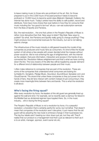 Page 3 of 4
to leave making music to those who are proficient at the art. But, for those
prepared to put in the 2,000 hours of focused practice it takes to become
proficient or 10,000 hours to become world class (Malcolm Gladwell, Outliers), the
internet has done much. Today’s artists have the ability to self-publish, record and
distribute. Fans have more choice than ever before in how they for consume their
music including the “too good to be true” all-you -can-eat subscription services
from the likes of Spotify and Pandora.
But, the real revolution... the one that ushers in the People’s Republic of Music is
rather more disruptive than that. New ways to listen? Big Deal. New ways to
publish? So what. Are Pandora and Spotify really going to change anything? They
might produce nice incremental revenues for the industry, but we’re not talking
seismic change.
The infrastructure of the music industry is still geared towards the model of big
companies as producers and music fans as consumers. It’s kind of like the feudal
system of old where a few people with power decided what the masses without
power would do. We’re now entering the age of enlightenment, with the internet
as the catalyst, that puts information, interaction and access in the hands of any
connected fan. Revolution follows enlightenment and that’s what we have coming
down the line. The ivory towers of the elite few will be toppled by popular demand
for a different kind of relationship between people and their music.
I often make reference to companies that are part of the revolution. These are
some of the companies that understand what consumers are looking for:
turntable.fm, Songkick, Pledge Music, Soundout, SoundCloud, Spreaker.com and
CloudChannel. The strand that unites these companies is they put power into the
hands of fans, they let fans interact with content instead of just consuming it, they
create more meaningful links between fans and bands. This is what the revolution
is all about.
Who’s	
  facing	
  the	
  firing	
  squad?	
  
After every revolution by force, the leaders of the old guard are generally lined up
against the wall and shot. For example, we’ve recently seen a clamour for blood in
the Middle East as dictatorial regimes have toppled there. So, in the music
industry... who’s facing the firing squad?
The People’s Republic of Music is not a revolution by force, it’s a peaceful
revolution: a transition that is certainly painful for some, but not lethal. That doesn’t
mean that companies of the revolution aren’t disruptive, it just means that the old
guard will be adopting the new tools to embrace change in their businesses too.
The big four labels aren’t beating our door down just yet, but they will. They’ll
realise that our product is a management tool that’s just as relevant to them as it
is to an artist, manager, sponsor, event owner etc etc.
 