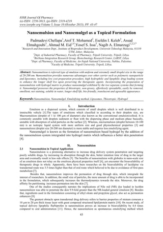 IOSR Journal Of Pharmacy
(e)-ISSN: 2250-3013, (p)-ISSN: 2319-4219
www.iosrphr.org Volume 5, Issue 10 (October 2015), PP. 43-47
43
Nanoemulsion and Nanoemulgel as a Topical Formulation
Padmadevi Chellapa1
,Aref T. Mohamed2
, Eseldin I. Keleb2
, Assad
Elmahgoubi3
, Ahmad M. Eid1,4
,Yosef S. Issa5
, Nagib A. Elmarzugi1,2,3,*
1
Research and Innovation Dept., Institute of Bioproduct Development, Universiti Teknologi Malaysia, 81310
UTM, Johor, Malaysia.
2
Dept. of Industrial Pharmacy, Faculty of Pharmacy, Tripoli University, Tripoli, Libya.
3
BioNano Integration Research Group, Biotechnology Research Center, LARST, Libya.
4
Dept. of Pharmacy, Faculty of Medicine, An-Najah National University, Nablus, Palestine.
5
Faculty of Medicine, Tripoli University, Tripoli, Libya.
Abstract: Nanoemulsion is referred type of emulsion with uniform and extremely small droplet size in the range
of 20-200 nm. Nanoemulsion provides numerous advantages over other carrier such as polymeric nanoparticle
and liposomes, including low cost preparation procedure, high hydrophilic and lipophilic drug loading system
to enhance the longer shelf live upon preserving the therapeutic agents. Incorporating the preparation of
nanoemulsion with hydrogel matrix to produce nanoemulgel exhibited by the two separate systems that forming
it. Nanoemulgel possesses the properties of thixotropic, non-greasy, effortlessly spreadable, easily be removed,
emollient, not staining, soluble in water, longer shelf life, bio-friendly, translucent and agreeable appearance.
Keywords-Nanoemulsion, Nanoemulgel, Emulsifying method, Liposomes, Thixotropic, Hydrogel
I. Introduction
Emulsion as a dispersed system, which consists of small droplets which is well distributed in to
immiscible vehicle [1].The types of emulsions which classified in according to their droplets size, are
Macroemulsion (droplet of 1 to 100 µm of diameter) also known as the conventional emulsion/colloid. It is
commonly unstable with droplets sediment or float with the dispersing phase and medium phase basically,
unstable with absorption of solid particles on the surface [2]. Whereas, microemulsion (droplet between 10-100
nm) is an isotropic liquid system with more uniform size and good physiochemical properties [3] and
nanoemulsion (droplet size 20-200 nm diameter) is more stable and requires less emulsifying agent.
Nanoemulgel is known as the formation of nanoemulsion based hydrogel by the addition of
the nanoemulsion system intergraded into hydrogel matrix which influences a better skin penetration
[4].
II. Nanoemulsion
2.1 Nanoemulsion in Topical Application
Nanoemulsion is a promising alternative to increase drug delivery system penetration and targeting
poorly soluble drugs, by increasing its absorption through the skin, better retention time of drug in the target
area and eventually result in less side effects [5]. The benefits of nanoemulsion with globules in nano-scale size
of an emulsion does not relay on the emulsion physical properties itself [6], yet encounter the bioavailability of
therapeutic drugs in whole. Apparently, there have been researches on the bioavailability of lacidipine via
transdermal route was 3.5 times higher than that of oral route which believed to be due to avoidance of first-pass
metabolism [7].
Besides that, nanoemulsion improves the permeation of drug through skin, which intergrade the
interest of researchers. In addition, the small size of particles, the more amount of drug is able to be incorporated
in the formulation, which subsequently increases the thermodynamics towards the skin. Moreover, the drug
affinity for partitioning increases permeation into the skin [7].
One of the studies consequently narrates the implications of Nile red (NR) dye loaded in lecithin
nanoemulsion was able to penetrate the skin 9.9-fold greater than the NR-loaded general emulsion [8]. Besides
that, ingredients used in the formulation consisting of ethyl oleate and propylene glycol, also act as permeation
enhancers [9].
The greatest obstacle upon transdermal drug delivery refers to barrier properties of stratum corneum a
10 µm to 20 µm thick tissue layer with great composed structured lipid/protein matrix [10]. On recent study, of
topical delivery lipophilic flurbiprofen in nanoemulsion proves an increase in bioavailability by 4.4 times
compared to oral administration [11]. Hence, the nanoemulsion as spontaneous emulsifying method which
 