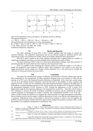 DEA Model: A Key Technology for the Future
www.ijesi.org 33 | Page
Since all the opportunity costs dij are negative, an optimum solution is obtained.
The optimum solution is:
x13 = 300, x21 = 100, x22 = 300, x24 = 100, x31 = 100 and x33 = 100.
The total minimum cost of production as well as transportation is:
Rs. 4 *300 *3 + Rs.3 * (100 *4 + 300 * 6 + 100 * 5) + Rs.5 * (100 *2 + 100 * 4)
i.e. Rs. 3600 + Rs.8100 + Rs.3000 = Rs. 14700.
Unbalanced Degeneracy Alternative
VI. Merits and Demerits
The major advantage of using DEA is that it includes multiple input and output to evaluate the
technical efficiency. The competitive organizations that are not efficient enough are identified and for such
organizations it plays very potential role models, which can be further adopted by these organizations.
DEA [4] is quite a similar to any of the empirical techniques that is majorly based on a number of
simplifying assumptions which has to be acknowledged while interpreting the results of DEA.
The major limitation of DEA is that it is a much more deterministic technique rather than statistical. It
generally generates the results which are more sensitive to the measurement errors.
Since it is capable of only measuring the efficiency relative to a particular sample, it is not able to
handle the comparative scores between 2 different studies. DEA technique is very sensitive to the input and
output specifications and the sample size. Despite of these limitations it is a very useful tool to examine the
efficiency of various government service providers.
VII. Conclusion
This paper has introduced the concept of efficiency measurement of decision making units and the
DEA technology for the measurement. In India, Operations Research came into existence in 1949 with the
opening of an O.R. unit at the Regional Research Laboratory at Hyderabad. At the same time, another group
was set up in the Defence Science Laboratory which devoted itself to the problems of stores, purchase and
planning. In 1953, an O.R. unit was established in the Indian Statistical Institute, Calcutta for the application of
O.R methods in national planning and survey. O.R. society of India was formed in 1957. It became a member of
the International Federation of O.R. Societies in 1959. Towards the applications of O.R. in India, Prof.
Mahalonobis made the first important application. He formulated the second Five – Year Plan with the help of
O.R. techniques to forecast the trends of demand, availability of resources and for scheduling the complex
schemes necessary for developing our country’s economy. The Transportation Problem is one of the sub –
classes of LPP in which the objective is to transport the various amounts of a single homogeneous commodity,
that are initially stored at various origins, to different destinations in such a way that the total transportation cost
is minimum. Although the name of the problem is derived from transport to which it was first applied, the
problem can also be used for machine allocation, plant location, product mix problem, and many others, so that
the problem is not confined to transportation or distribution only.
References
[1] Dahiya, V., Singh, H., (2014). Data Envelopment Analysis: A linear Programming Based Solution for
Problems of Traffic and Transportation Sector in Delhi. Proceedings of international conference Innovative Enterprenureship to
minimize carbon Footprints, 22 – 25.
[2] R. Banker, A. Charnes, W.W. Cooper, J. Swarts and D.A. Thomas, An introduction to data envelopment
analysis with some of its models and their uses, Research in Governmental and Nonprofit Accounting 5 (1989) 165-185.
[3] Gupta, S.P., Gupta, P.K., Quantitative Techniques and Operations Research. Published by Sultan Chand
and Sons.
[4] Cooper WW, Seiford LM, Tone K (2007) “Data envelopment analysis: a comprehensive text with models,
applications, references and DEA-solver software”, 2nd edn. Springer, Berlin.
 