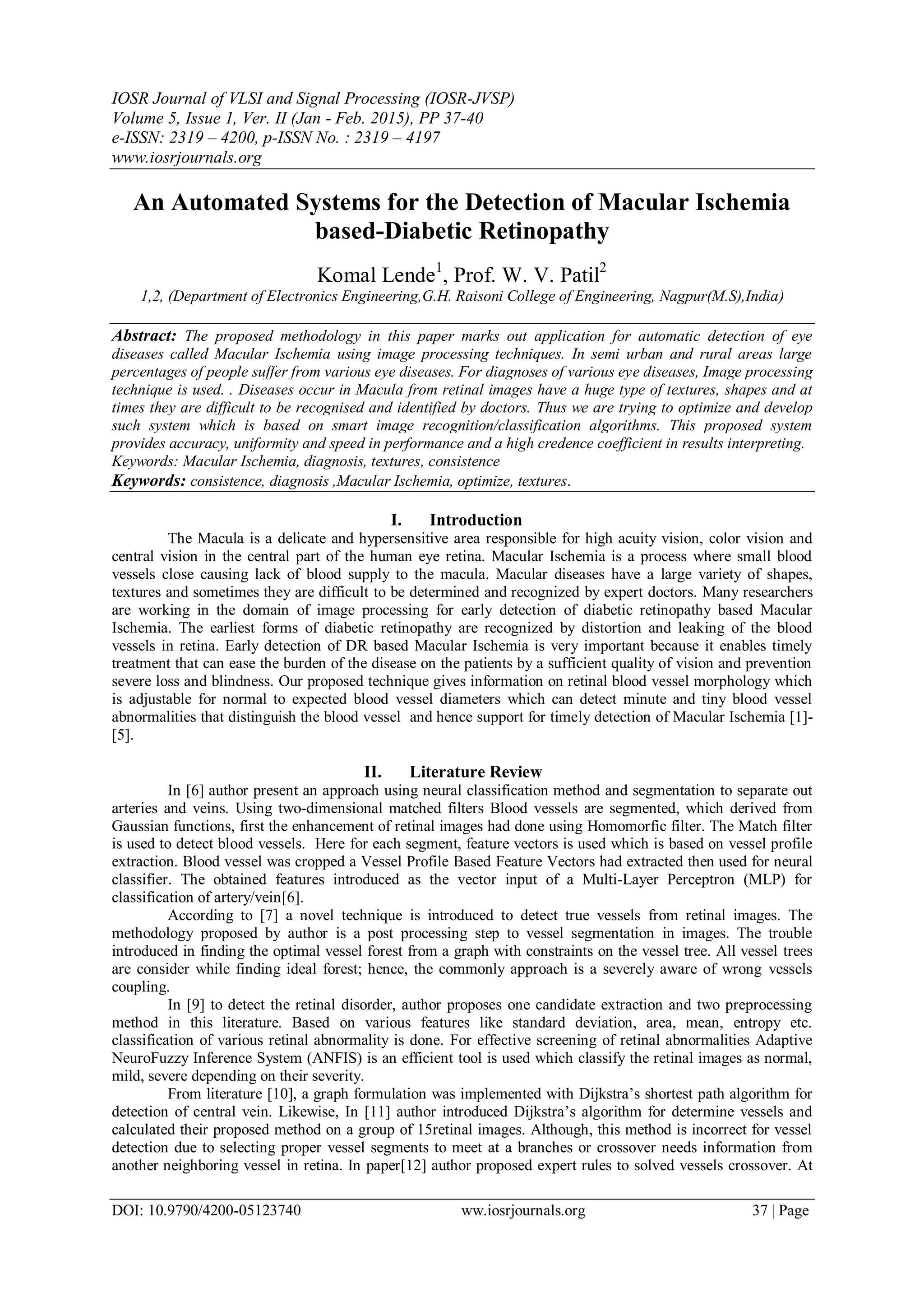 IOSR Journal of VLSI and Signal Processing (IOSR-JVSP)
Volume 5, Issue 1, Ver. II (Jan - Feb. 2015), PP 37-40
e-ISSN: 2319 – 4200, p-ISSN No. : 2319 – 4197
www.iosrjournals.org
DOI: 10.9790/4200-05123740 ww.iosrjournals.org 37 | Page
An Automated Systems for the Detection of Macular Ischemia
based-Diabetic Retinopathy
Komal Lende1
, Prof. W. V. Patil2
1,2, (Department of Electronics Engineering,G.H. Raisoni College of Engineering, Nagpur(M.S),India)
Abstract: The proposed methodology in this paper marks out application for automatic detection of eye
diseases called Macular Ischemia using image processing techniques. In semi urban and rural areas large
percentages of people suffer from various eye diseases. For diagnoses of various eye diseases, Image processing
technique is used. . Diseases occur in Macula from retinal images have a huge type of textures, shapes and at
times they are difficult to be recognised and identified by doctors. Thus we are trying to optimize and develop
such system which is based on smart image recognition/classification algorithms. This proposed system
provides accuracy, uniformity and speed in performance and a high credence coefficient in results interpreting.
Keywords: Macular Ischemia, diagnosis, textures, consistence
Keywords: consistence, diagnosis ,Macular Ischemia, optimize, textures.
I. Introduction
The Macula is a delicate and hypersensitive area responsible for high acuity vision, color vision and
central vision in the central part of the human eye retina. Macular Ischemia is a process where small blood
vessels close causing lack of blood supply to the macula. Macular diseases have a large variety of shapes,
textures and sometimes they are difficult to be determined and recognized by expert doctors. Many researchers
are working in the domain of image processing for early detection of diabetic retinopathy based Macular
Ischemia. The earliest forms of diabetic retinopathy are recognized by distortion and leaking of the blood
vessels in retina. Early detection of DR based Macular Ischemia is very important because it enables timely
treatment that can ease the burden of the disease on the patients by a sufficient quality of vision and prevention
severe loss and blindness. Our proposed technique gives information on retinal blood vessel morphology which
is adjustable for normal to expected blood vessel diameters which can detect minute and tiny blood vessel
abnormalities that distinguish the blood vessel and hence support for timely detection of Macular Ischemia [1]-
[5].
II. Literature Review
In [6] author present an approach using neural classification method and segmentation to separate out
arteries and veins. Using two-dimensional matched filters Blood vessels are segmented, which derived from
Gaussian functions, first the enhancement of retinal images had done using Homomorfic filter. The Match filter
is used to detect blood vessels. Here for each segment, feature vectors is used which is based on vessel profile
extraction. Blood vessel was cropped a Vessel Profile Based Feature Vectors had extracted then used for neural
classifier. The obtained features introduced as the vector input of a Multi-Layer Perceptron (MLP) for
classification of artery/vein[6].
According to [7] a novel technique is introduced to detect true vessels from retinal images. The
methodology proposed by author is a post processing step to vessel segmentation in images. The trouble
introduced in finding the optimal vessel forest from a graph with constraints on the vessel tree. All vessel trees
are consider while finding ideal forest; hence, the commonly approach is a severely aware of wrong vessels
coupling.
In [9] to detect the retinal disorder, author proposes one candidate extraction and two preprocessing
method in this literature. Based on various features like standard deviation, area, mean, entropy etc.
classification of various retinal abnormality is done. For effective screening of retinal abnormalities Adaptive
NeuroFuzzy Inference System (ANFIS) is an efficient tool is used which classify the retinal images as normal,
mild, severe depending on their severity.
From literature [10], a graph formulation was implemented with Dijkstra’s shortest path algorithm for
detection of central vein. Likewise, In [11] author introduced Dijkstra’s algorithm for determine vessels and
calculated their proposed method on a group of 15retinal images. Although, this method is incorrect for vessel
detection due to selecting proper vessel segments to meet at a branches or crossover needs information from
another neighboring vessel in retina. In paper[12] author proposed expert rules to solved vessels crossover. At
 