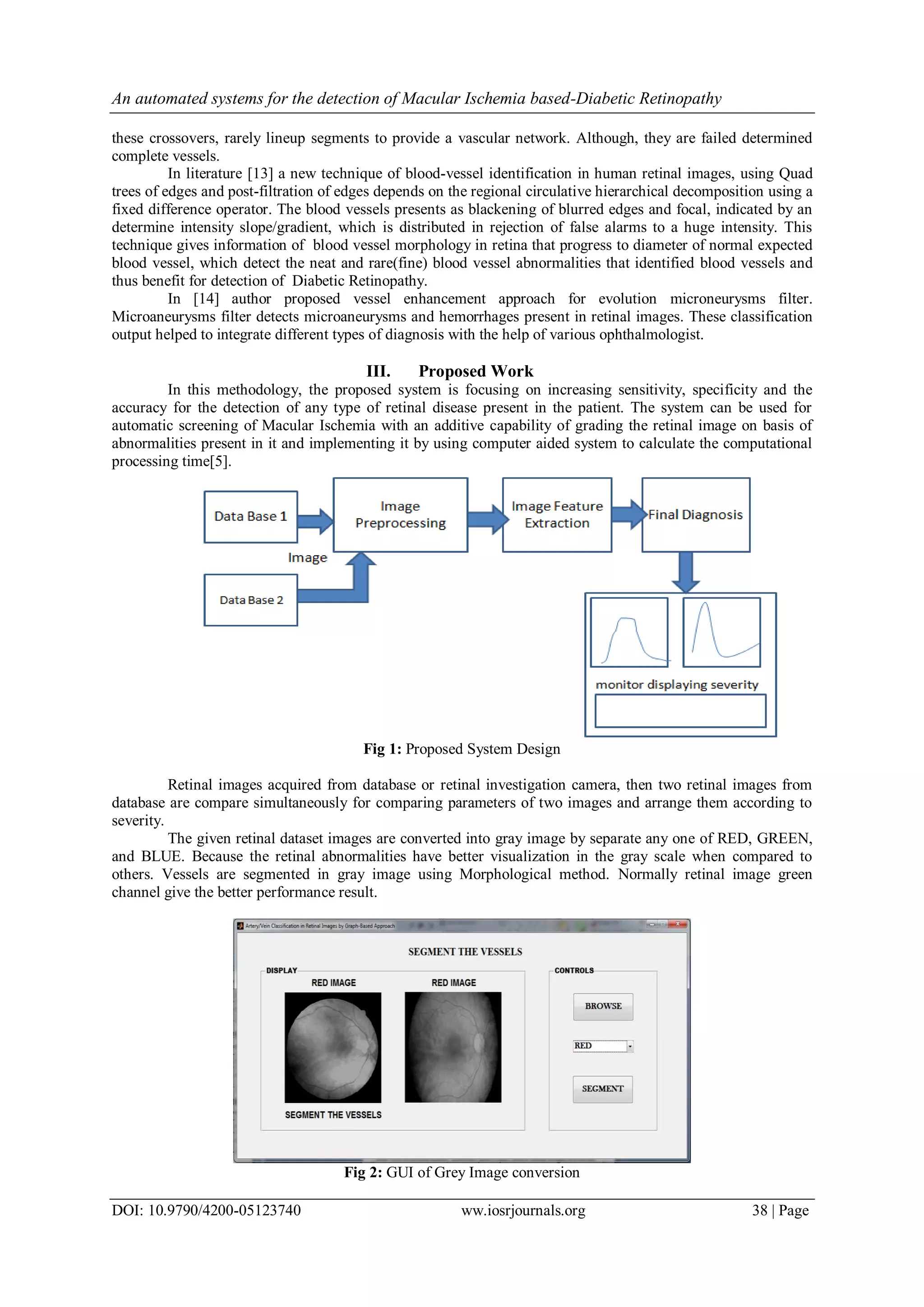 An automated systems for the detection of Macular Ischemia based-Diabetic Retinopathy
DOI: 10.9790/4200-05123740 ww.iosrjournals.org 38 | Page
these crossovers, rarely lineup segments to provide a vascular network. Although, they are failed determined
complete vessels.
In literature [13] a new technique of blood-vessel identification in human retinal images, using Quad
trees of edges and post-filtration of edges depends on the regional circulative hierarchical decomposition using a
fixed difference operator. The blood vessels presents as blackening of blurred edges and focal, indicated by an
determine intensity slope/gradient, which is distributed in rejection of false alarms to a huge intensity. This
technique gives information of blood vessel morphology in retina that progress to diameter of normal expected
blood vessel, which detect the neat and rare(fine) blood vessel abnormalities that identified blood vessels and
thus benefit for detection of Diabetic Retinopathy.
In [14] author proposed vessel enhancement approach for evolution microneurysms filter.
Microaneurysms filter detects microaneurysms and hemorrhages present in retinal images. These classification
output helped to integrate different types of diagnosis with the help of various ophthalmologist.
III. Proposed Work
In this methodology, the proposed system is focusing on increasing sensitivity, specificity and the
accuracy for the detection of any type of retinal disease present in the patient. The system can be used for
automatic screening of Macular Ischemia with an additive capability of grading the retinal image on basis of
abnormalities present in it and implementing it by using computer aided system to calculate the computational
processing time[5].
Fig 1: Proposed System Design
Retinal images acquired from database or retinal investigation camera, then two retinal images from
database are compare simultaneously for comparing parameters of two images and arrange them according to
severity.
The given retinal dataset images are converted into gray image by separate any one of RED, GREEN,
and BLUE. Because the retinal abnormalities have better visualization in the gray scale when compared to
others. Vessels are segmented in gray image using Morphological method. Normally retinal image green
channel give the better performance result.
Fig 2: GUI of Grey Image conversion
 