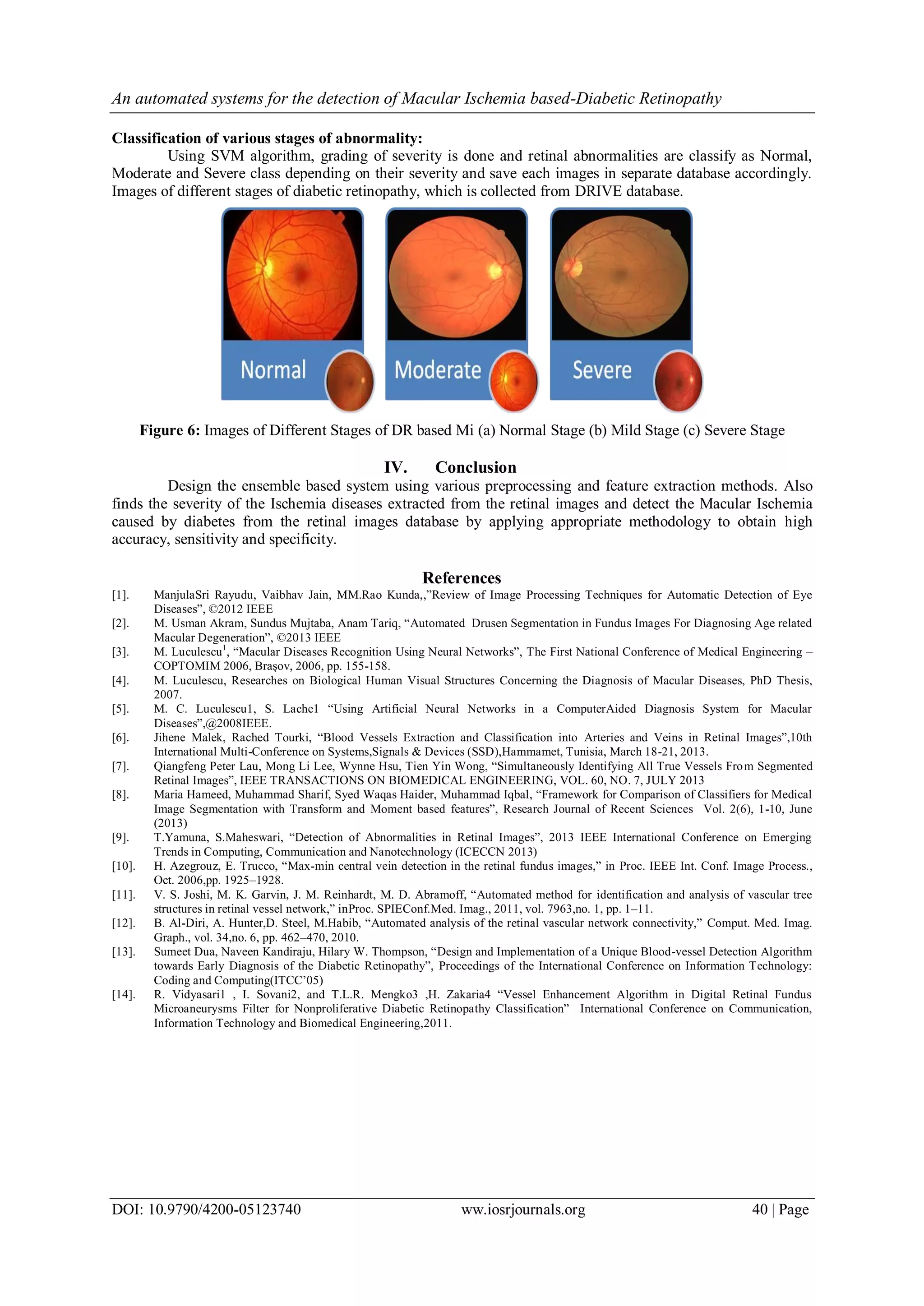 An automated systems for the detection of Macular Ischemia based-Diabetic Retinopathy
DOI: 10.9790/4200-05123740 ww.iosrjournals.org 40 | Page
Classification of various stages of abnormality:
Using SVM algorithm, grading of severity is done and retinal abnormalities are classify as Normal,
Moderate and Severe class depending on their severity and save each images in separate database accordingly.
Images of different stages of diabetic retinopathy, which is collected from DRIVE database.
Figure 6: Images of Different Stages of DR based Mi (a) Normal Stage (b) Mild Stage (c) Severe Stage
IV. Conclusion
Design the ensemble based system using various preprocessing and feature extraction methods. Also
finds the severity of the Ischemia diseases extracted from the retinal images and detect the Macular Ischemia
caused by diabetes from the retinal images database by applying appropriate methodology to obtain high
accuracy, sensitivity and specificity.
References
[1]. ManjulaSri Rayudu, Vaibhav Jain, MM.Rao Kunda,,”Review of Image Processing Techniques for Automatic Detection of Eye
Diseases”, ©2012 IEEE
[2]. M. Usman Akram, Sundus Mujtaba, Anam Tariq, “Automated Drusen Segmentation in Fundus Images For Diagnosing Age related
Macular Degeneration”, ©2013 IEEE
[3]. M. Luculescu1
, “Macular Diseases Recognition Using Neural Networks”, The First National Conference of Medical Engineering –
COPTOMIM 2006, Braşov, 2006, pp. 155-158.
[4]. M. Luculescu, Researches on Biological Human Visual Structures Concerning the Diagnosis of Macular Diseases, PhD Thesis,
2007.
[5]. M. C. Luculescu1, S. Lache1 “Using Artificial Neural Networks in a ComputerAided Diagnosis System for Macular
Diseases”,@2008IEEE.
[6]. Jihene Malek, Rached Tourki, “Blood Vessels Extraction and Classification into Arteries and Veins in Retinal Images”,10th
International Multi-Conference on Systems,Signals & Devices (SSD),Hammamet, Tunisia, March 18-21, 2013.
[7]. Qiangfeng Peter Lau, Mong Li Lee, Wynne Hsu, Tien Yin Wong, “Simultaneously Identifying All True Vessels From Segmented
Retinal Images”, IEEE TRANSACTIONS ON BIOMEDICAL ENGINEERING, VOL. 60, NO. 7, JULY 2013
[8]. Maria Hameed, Muhammad Sharif, Syed Waqas Haider, Muhammad Iqbal, “Framework for Comparison of Classifiers for Medical
Image Segmentation with Transform and Moment based features”, Research Journal of Recent Sciences Vol. 2(6), 1-10, June
(2013)
[9]. T.Yamuna, S.Maheswari, “Detection of Abnormalities in Retinal Images”, 2013 IEEE International Conference on Emerging
Trends in Computing, Communication and Nanotechnology (ICECCN 2013)
[10]. H. Azegrouz, E. Trucco, “Max-min central vein detection in the retinal fundus images,” in Proc. IEEE Int. Conf. Image Process.,
Oct. 2006,pp. 1925–1928.
[11]. V. S. Joshi, M. K. Garvin, J. M. Reinhardt, M. D. Abramoff, “Automated method for identification and analysis of vascular tree
structures in retinal vessel network,” inProc. SPIEConf.Med. Imag., 2011, vol. 7963,no. 1, pp. 1–11.
[12]. B. Al-Diri, A. Hunter,D. Steel, M.Habib, “Automated analysis of the retinal vascular network connectivity,” Comput. Med. Imag.
Graph., vol. 34,no. 6, pp. 462–470, 2010.
[13]. Sumeet Dua, Naveen Kandiraju, Hilary W. Thompson, “Design and Implementation of a Unique Blood-vessel Detection Algorithm
towards Early Diagnosis of the Diabetic Retinopathy”, Proceedings of the International Conference on Information Technology:
Coding and Computing(ITCC’05)
[14]. R. Vidyasari1 , I. Sovani2, and T.L.R. Mengko3 ,H. Zakaria4 “Vessel Enhancement Algorithm in Digital Retinal Fundus
Microaneurysms Filter for Nonproliferative Diabetic Retinopathy Classification” International Conference on Communication,
Information Technology and Biomedical Engineering,2011.
 