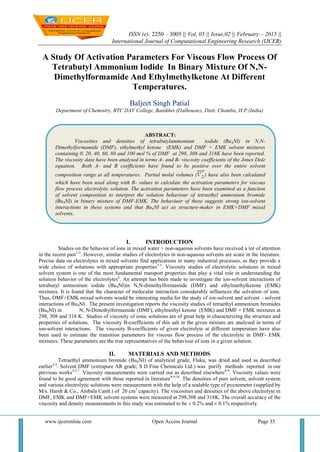 ISSN (e): 2250 – 3005 || Vol, 05 || Issue,02 || February – 2015 ||
International Journal of Computational Engineering Research (IJCER)
www.ijceronline.com Open Access Journal Page 35
A Study Of Activation Parameters For Viscous Flow Process Of
Tetrabutyl Ammonium Iodide In Binary Mixture Of N,N-
Dimethylformamide And Ethylmethylketone At Different
Temperatures.
Baljeet Singh Patial
Department of Chemistry, BTC DAV College, Banikhet (Dalhousie), Distt. Chamba, H.P.(India)
I. INTRODUCTION
Studies on the behavior of ions in mixed water + non-aqueous solvents have received a lot of attention
in the recent past1-2
. However, similar studies of electrolytes in non-aqueous solvents are scare in the literature.
Precise data on electrolytes in mixed solvents find applications in many industrial processes, as they provide a
wide choice of solutions with appropriate properties3-5
. Viscosity studies of electrolytic solutions in mixed
solvent system is one of the most fundamental transport properties that play a vital role in understanding the
solution behavior of the electrolytes6
. An attempt has been made to investigate the ion-solvent interactions of
tetrabutyl ammonium iodide (Bu4NI)in N,N-dimethylformamide (DMF) and ethylmethylketone (EMK)
mixtures. It is found that the character of molecular interaction considerably influences the solvation of ions.
Thus, DMF+EMK mixed solvents would be interesting media for the study of ion-solvent and solvent – solvent
interactions of Bu4NI. The present investigation reports the viscosity studies of tetraethyl ammonium bromides
(Bu4NI) in N, N-Dimethylformamide (DMF), ethylmethyl ketone (EMK) and DMF + EMK mixtures at
298, 308 and 318 K. Studies of viscosity of ionic solutions are of great help in characterizing the structure and
properties of solutions. The viscosity B-coefficients of this salt in the given mixture are analysed in terms of
ion-solvent interactions. The viscosity B-coefficients of given electrolyte at different temperature have also
been used to estimate the transition parameters for viscous flow process of the electrolyte in DMF- EMK
mixtures. These parameters are the true representatives of the behaviour of ions in a given solution.
II. MATERIALS AND METHODS
Tetraethyl ammonium bromide (Bu4NI) of analytical grade, Fluka, was dried and used as described
earlier3-5
. Solvent DMF (extrapure AR grade; S D Fine Chemicals Ltd.) was purify methods reported in our
previous works3-5,7
. Viscosity measurements were carried out as described elsewhere8-9
. Viscosity values were
found to be good agreement with those reported in literature8-9,10
. The densities of pure solvent, solvent system
and various electrolytic solutions were measurement with the help of a sealable type of pycnometer (supplied by
M/s. Harsh & Co., Ambala Cantt.) of 20 cm3
capacity). The viscosities and densities of the above electrolyte in
DMF, EMK and DMF+EMK solvent systems were measured at 298,308 and 318K. The overall accuracy of the
viscosity and density measurements in this study was estimated to be ± 0.2% and ± 0.1% respectively.
ABSTRACT:
Viscosities and densities of tetrabutylammonium iodide (Bu4NI) in N,N-
Dimethylformamide (DMF), ethylmethyl ketone (EMK) and DMF + EMK solvent mixtures
containing 0, 20, 40, 60, 80 and 100 mol % of DMF at 298, 308 and 318K have been reported.
The viscosity data have been analysed in terms A- and B- viscosity coefficients of the Jones Dole
equation. Both A- and B coefficients have found to be positive over the entire solvent
composition range at all temperatures. Partial molal volumes ( ) have also been calculated
which have been used along with B- values to calculate the activation parameters for viscous
flow process electrolytic solution. The activation parameters have been examined as a function
of solvent composition to interpret the solution behaviour of tetraethyl ammonium bromide
(Bu4NI) in binary mixture of DMF-EMK. The behaviuor of these suggests strong ion-solvent
interactions in these systems and that Bu4NI act as structure-maker in EMK+DMF mixed
solvents.
 