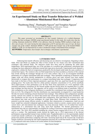 ISSN (e): 2250 – 3005 || Vol, 05 || Issue,02 || February – 2015 ||
International Journal of Computational Engineering Research (IJCER)
www.ijceronline.com Open Access Journal Page 39
An Experimenatl Study on Heat Transfer Behaviors of A Welded
- Aluminum Minichannel Heat Exchanger
Thanhtrung Dang1
, Thanhnghia Nguyen2
and Tronghieu Nguyen1
1
Ho Chi Minh University of Technology and Education, Vietnam
2
Quy Nhon Vocational College, Vietnam
I. INTRODUCTION
Enhancing heat transfer efficiency and decreasing size are attractive investigations. Regarding to these
fields, Dixit and Ghosh [1] studied the effect of heat in-leak for two stream cross flow minichannel heat
exchangers with unmixed fluids. The analytical results have been used for predicting the outlet fluid
temperatures. With experimental data, one of the end plates in a crossflow-type multistream, minichannel heat
exchanger has been subjected to deliberate external heat input given electrically. Experimental result obtained is
employed to validate the fluid exit temperatures predicted by the developed model under the same conditions of
external heat ingress. The variation in the exit fluid temperatures has been recorded as a function of this external
heat in-leak entering the exchanger through one of its outer surfaces. Ray et al. [2] investigated nanofluids
performance in a compact minichannel plate heat exchanger. Three nanofluids (comprising of aluminum oxide,
copper oxide and silicon dioxide nanoparticles in ethylene glycol and water mixture) have been studied
theoretically to compare their performance in a compact minichannel plate heat exchanger. Comparisons have
been made on the basis of three important parameters; equal mass flow rate, equal heat transfer rate and equal
pumping power. The results show that for a dilute particle volumetric concentration of 1%, all the nanofluids
show improvements in their performance over the base fluid. From experiments on a 0.5% aluminum oxide
nanofluid, preliminary correlations for the Nusselt number and the friction factor for nanofluid flow in a plate
heat exchanger has been derived. This apparatus will be useful to test different kinds of nanofluids. Effect of
inlet configuration on the refrigerant distribution in a parallel flow minichannel heat exchanger was studied by
Kim et al. [3]. The refrigerant R-134a flow distribution was experimentally investigated for a round header/ten
flat tube test section simulating a brazed aluminum heat exchanger. Three different inlet configurations (parallel,
normal, vertical) were studied. It is shown that normal and vertical inlet yielded similar flow distribution. The
flow distribution was the worst for the parallel inlet configuration. Dixit and Ghosh [4] reviewed micro- and
mini-channel heat sinks and heat exchangers for single phase fluids. Miniature heat exchangers have the
potential to provide energy efficient systems. In addition, their characteristics of compactness, small size and
lesser weight have attracted widespread applications. Literatures related co-current, counter-current and cross-
current micro- and mini-channel heat exchangers have been discussed. Sohel et al. [5] studied heat transfer
enhancement of a minichannel heat sink using Al2O3–H2O nanofluid. The thermal performances of a
minichannel heat sink are experimentally investigated for cooling of electronics using nanofluid coolant instead
of pure water. The Al2O3–H2O nanofluid including the volume fraction ranging from 0.10 to 0.25 vol.% was
used as a coolant. The experimental results showed the higher (up to 18%) improvement of the thermal
performances using nanofluid instead of pure distilled water. Peyghambarzadeh et al. [6] experimentally studied
overall heat transfer coefficient in the application of dilute nanofluids in the car radiator. Nanofluids showed
greater heat transfer performance comparing with water. Increasing liquid and air Re increases the overall heat
transfer coefficient. Increasing the inlet liquid temperature decreases the overall heat transfer coefficient. Nieh et
al. [7] employed oxide nano-coolant in air-cooled radiator for heat dissipation.
ABSTRACT:
This paper presented an investigation for heat transfer behaviors of a welded-Aluminum
minichannel heat exchanger (MNHE) using experimental method. In this study, the results show that the
welding Aluminum method for MNHE is less efficiency than the bonding PMMA method at high mass
flow rate of water. For water having the inlet temperature of 62C and mass flow rate of 4.1g/s, the heat
transfer rate of the welded- Aluminum MNHE is 118W and the heat transfer rate of the bonded-PMMA
MNHE is 132W. It is an important key to select a method for design a minichannel heat exchanger.
KEYWORDS: Temperature, heat transfer, heat exchanger, minichannel, experimental.
 