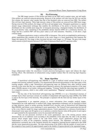 Automated Brain Tumor Segmentation Using Hsom

                                            III.     Pre-Processing
          The MR image consists of film artifact and labels on the MRI such as patient name, age and marks.
Film artifacts are removed using pre-processing. Removal of the artifacts will start from the first row and the
first column, the intensity value, greater than that of the threshold value are removed from MRI. The artifact
film will have high intensity. These high intensity values of film artifact are removed from MRI brain image.
During removal of film artifacts, the images will have salt and pepper noise. Histogram equalization is a spatial
domain image enhancement technique that modifies the distribution of the pixels to become more evenly
distributed over the available pixel range [8]. In histogram processing, a histogram displays the distribution of
the pixel intensity value, mimicking in the probability density function (PDF) for a continuous function. An
image that has a uniform PDF will have pixel values at all valid intensities. Therefore, it will show a high
contrast image.
          Histogram equalization creates a uniform PDF or histogram. This can be accomplished by performing a
global equalization that considers all the pixels in the entire image or a local equalization that segments the
image into regions [9]. The image is then converted into grey scale image, i.e., 2D image. The grey scale image
which consists of pixel intensity between 0-255 where 0 represents black and 255 represents white.




                                    Figure 1 Pre-processing of Input Image
Image enhancement makes the smoothness towards piecewise-homogeneous region and reduces the edge-
blurring effects. The information of enhancement using weighted median filter for removing high frequency
component.

                                            VI.    Hsom Algorithm
         A hierarchical self-organizing map (HSOM) is a type of artificial neural network (ANN). It is an
unsupervised learning method to produce a low-dimensional discretized representation of the input space of the
training samples, called a map. Hierarchical self-organizing maps are different from other artificial neural
networks in the sense that they use a neighbourhood function to preserve the topological properties of the input
space. HSOMs operate in two modes: training and mapping. "Training" builds the map using input examples. It
is a competitive process, which is also called vector quantization. "Mapping" automatically classifies a new
input vector.
         The key idea of the hierarchical self-organizing map (HSOM) is to use a hierarchical structure of
multiple layers where each layer consists of a number of independent self-organizing maps (SOMs). One SOM
is used at the first layer of the hierarchy. This principle is repeated with the third and any further layers of the
HSOM.
         Segmentation is an important process to extract information from complex medical images.
Segmentation has wide application in medical field. Image segmentation techniques can be classified as based
on edge detection, region or surface growing, threshold level, classifier such as Hierarchical Self Organizing
Map (HSOM), and feature vector clustering or vector quantization. The Trained Vector quantization has proved
to be a very effective model for image segmentation process. Vector quantization is a process of portioning n-
dimensional vector space into M regions so as to optimize a criterion function when all the points in each region
are approximated by the representation vector Xi associated with that region.
         There are two processes involved in the vector quantization: one is the training process which
determines the set of codebook vector according to the probability of the input data, the other is the encoding
process which assigns input vectors to the code book vectors. Vector quantization process has been
implemented in terms of the competitive learning neural network. The importance of SOM for vector
quantization is primarily due to the similarity between the competitive learning process employed in the SOM
and the vector quantization procedure. The main shortcoming of the SOM is that the number of neural units in
the competitive layer needs to be approximately equal to the number of regions desired in the segmented image.
                                             www.iosrjournals.org                                         29 | Page
 
