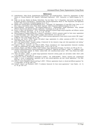 Automated Brain Tumor Segmentation Using Hsom

                                                             References
[1]    AndacHamamci, Nadir Kucuk, KutlayKaraman, KayihanEngin, and GozdeUnal,(2012). "Tumor-Cut: Segmentation of Brain
       Tumors on Contrast Enhanced MR Imagesfor Radiosurgery Applications". IEEE Transactions on Medical Imaging, Vol. 31,
       No.3.
[2]    Fedde van der Lijn, Marleen de Bruijne, Stefan Klein, Tom den Heijer, Yoo Y. Hoogendam, Aad van der Lugt, Monique M.
       B. Breteler, and Wiro J. Niessen(2012). "Automated Brain Structure Segmentation Based on Atlas Registration and Appearance
       Models". IEEE Transactions On Medical Imaging, Vol. 31, No. 2
[3]    Shanhui Sun, Christian Bauer, and ReinhardBeichel (2012). "Automated 3-D Segmentation of Lungs With Lung Cancer in CT
       Data Using a Novel Robust Active Shape Model Approach". IEEE Transactions OnMedical Imaging, Vol. 31, No. 2.
[4]    Nazem-ZadehM.R, Davoodi-Bojd.E., and Soltanian-ZadehH.,(2011). “Atlasbasedfiber bundle segmentation using principal
       diffusion directions and spherical harmonic coefficients,” NeuroImage, vol. 54, pp. S146–S164.
[5]    Gooya, G. Biros, and DavatzikosC., (2011). “Deformable registration of glioma images using em algorithm and diffusion reaction
       modeling,” IEEETrans. Med. Imag., vol. 30, no. 2, pp. 375–390.
[6]    Menze,Leemput.K.VLashkari.D,Weber.M.A,. Ayache.N, andGolland.P, (2010)“A generative model for brain tumor segmentation
       in multimodal images,” Med. Image Comput. Comput. Assist. Intervent., vol. 13, pp. 151–159.
[7]    Hamamci, Unal.G,.Kucuk.N, and Engin.K., (2010) “Cellular automata segmentation of brain tumors on post contrast MR images,”
       in MICCAI. New York: Springer, pp. 137–146.
[8]    Kauffmann and Pich.N., (2010) “Seeded ND medical image segmentation by cellular automaton on GPU,” Int. J. Comput.
       Assist. Radiol. Surg., vol. 5, pp. 251–262.
[9]    Bai.X, and Sapiro.G,(2009)., “Geodesic matting: A framework for fast interactive image and video segmentation and matting,”
       Int. J. Comput. Vis., vol. 82, pp. 113–132.
[10]   Couprie.C, Grady.L, Najman.L, and Talbot.H. (2009), “Power watersheds:A new image segmentation framework extending
       graph cuts, randomwalker and optimal spanning forest,” in ICCV , pp. 731–738.
[11]   Criminisi, Sharp.T, and Blake.A. (2008), “GeoS: Geodesic image segmentation,”inComput. Vis. ECCV, vol. 5302, pp. 99–112.
[12]   Szeliski.R.,Zabih.R,Scharstein.D, Veksler.O,Kolmogorov.V,Agarwala.A, Tappen.M, and Rother.C, (2008) “A comparative study
       of energy minimization methods for Markov random fields with smoothness-based priors,” IEEE Trans. Pattern Anal. Mach.
       Intell., vol. 30, pp. 1068–1080.
[13]    Sinop and Grady.L. (2007), “A seeded image segmentation framework unifying graph cuts and random walker which yields
       a new algorithm,” in ICCV, pp. 1–8.
[14]   Angelini.E.D, Clatz.O, Mandonnet.E, Konukoglu.E, Capelle.L, and Duffau.H(2007), “Glioma dynamics and computational
       models: A review of segmentation, registration, and in silico growth algorithms and their clinical applications,” Curr. Med.
       Imag. Rev., vol. 3, no. 4, pp.262–276.
[15]   Alvino.C, Unal.G, Slabaugh.G, Peny.B, and Fang.T, (2007). “Efficient segmentation based on eikonal and diffusion equations,” Int.
       J. Comput.Math., vol. 84, pp. 1309–1324.
[16]   Archip.N, Jolesz.F, and Warfield.S, (2007) “A validation framework for brain tumor segmentation,” Acad. Radiol., vol. 14,
       no. 10, pp. 1242–1251.




                                                     www.iosrjournals.org                                                    33 | Page
 