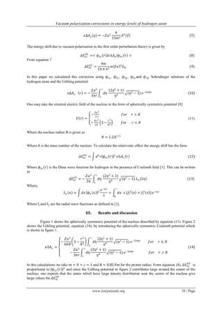 Vacuum polarization corrections in energy levels of hydrogen atom
www.iosrjournals.org 38 | Page
𝑒∆𝐴 𝑜 𝑞 = −𝑍𝛼2
4
15𝑚2
𝛿3
𝑥 (7)
The energy shift due to vacuum polarization in the first order perturbation theory is given by
𝛥𝐸𝑛𝑙
𝑉𝑃
=< 𝜓 𝑛𝑙 𝑟 𝑒Δ𝐴 𝑜 𝜓 𝑛𝑙 𝑟 > (8)
From equation 7
𝛥𝐸𝑛𝑙
𝑉𝑃
=
4𝑚
14 𝜋 𝑛3
𝛼 𝑍𝛼 4
𝛿𝑙0 (9)
In this paper we calculated this correction using 𝜓1𝑠 , 𝜓2𝑠 , 𝜓2𝑝 , 𝜓3𝑠 and 𝜓3𝑑 Schrodinger solutions of the
hydrogen atom and the Uehling potential
𝑒∆𝐴 𝑜 𝑟 = −
𝑍𝛼2
3𝜋𝑟
𝑑𝜂
∞
1
2𝜂2
+ 1
𝜂4
(𝜂2 − 1) 𝑒−2𝑚𝜂𝑟
10
One may take the external electric field of the nucleus in the form of spherically symmetric potential [9]
𝑉 𝑟 =
−
𝑍𝑒2
𝑟
𝑓𝑜𝑟 𝑟 > 𝑅
−
𝑍𝑒2
2𝑅
3 −
𝑟2
𝑅2 𝑓𝑜𝑟 𝑟 < 𝑅
(11)
Where the nucleus radius R is given as
𝑅 = 1.2𝐴1 3
Where A is the mass number of the nucleus. To calculate the relativistic effect the energy shift has the form
𝛥𝐸𝑛𝑙
𝑉𝑃
= 𝑑3
𝑟 𝜙 𝑛𝑙 𝑟 2
𝑒Δ𝐴 𝑜 𝑟 (12)
Where 𝜙 𝑛𝑙 𝑟 is the Dirac wave function for hydrogen in the presence of Coulomb field [1]. This can be written
as
𝛥𝐸𝑛𝑙
𝑉𝑃
= −
𝑍𝛼2
2𝜋
𝑑𝜂
∞
1
2𝜂2
+ 1
𝜂4
(𝜂2 − 1) 𝐿 𝑛 2𝜂 (13)
Where,
𝐿 𝑛 𝑢 = 𝑑𝑥 𝜙 𝑛 𝑥 2
𝑒−𝑢𝑥
𝑥
= 𝑑𝑥 𝑥 [𝑓1
2
𝑥 + 𝑓1
2
𝑥 ]
∞
0
𝑒−𝑢𝑥
Where f1and f2 are the radial wave functions as defined in [1].
III. Results and discussion
Figure 1 shows the spherically symmetric potential of the nucleus described by equation (11). Figure 2
shows the Uehling potential, equation (14), by introducing the spherically symmetric Coulomb potential which
is shown in figure 1.
eΔAo =
−
𝑍𝛼2
6𝜋𝑅
3 −
𝑟2
𝑅2
𝑑𝜂
2𝜂2
+ 1
𝜂4
(𝜂2 − 1) 𝑒−2𝑚𝜂𝑟
∞
1
𝑓𝑜𝑟 𝑟 ≤ 𝑅
−
𝑍𝛼2
3𝜋𝑟
𝑑𝜂
2𝜂2
+ 1
𝜂4
(𝜂2 − 1) 𝑒−2𝑚𝜂𝑟
∞
1
𝑓𝑜𝑟 𝑟 > 𝑅
(14)
In this calculations we take m = ℏ = c = 1 and R = 0.85 Fm for the proton radius. From equation (8), 𝛥𝐸𝑛𝑙
𝑉𝑃
is
proportional to 𝜓 𝑛𝑙 𝑟 2
and since the Uelhing potential in figure 2 contributes large around the center of the
nucleus, one expects that the states which have large density distribution near the center of the nucleus give
large values for 𝛥𝐸𝑛𝑙
𝑉𝑃
.
 