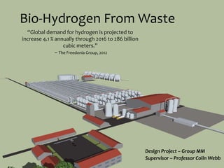 Bio-Hydrogen From Waste
Design Project – Group MM
Supervisor – Professor Colin Webb
“Global demand for hydrogen is projected to
increase 4.1 % annually through 2016 to 286 billion
cubic meters.”
– The Freedonia Group, 2012
 