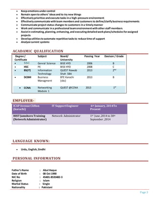 Page 3
 Keepemotionsundercontrol
 Remain opento others’ ideasand to try new things
 Effectivelyprioritize andexecute tasks ina high-pressure environment
 Effectivelycommunicate withteam membersand customers to define/clarifybusinessrequirements
 Communicate project status changes to customers ina timelymanner
 Work and communicate ina professional teamenvironmentwithother staff members
 Assistin estimating,planning,enhancing,and executingdetailedworkplans/schedulesforassigned
projects
 Developutilitiestoautomate repetitive tasksto reduce time of support
 Analyzecurrent systems
ACADAMIC QUALIFICATION
Degree /
Certificate
Subject Board/
University
Passing Year Davison / Grade
 SSC Genral Science BISE HYD 2006 B
 HSC PE BISE HYD 2008 C
 BS(IT) Information
Technology
QUEST Nawab
Shah SBA
2013 2ND
 DCBM Business
Managment
BTE Karachi
(sbc)
2013 B
 CCNA Networking
Module 1
QUEST @CCNA 2013 1ST
EMPLOYER-
ICAPAvenueClifton
(karachi)
IT SupportEngineer 6th January, 2014To
Present
HIST Jamshoro Training
(NetworkAdministrator)
Network Administrator 1ST June ,2014 to 30th
September ,2014
LANGUAGE KNOWN:
 Urdu, English,Sindhi
PERSONAL INFORMATION
Father’sName : Abul Haque
Date of Birth : 08 Oct 1990
NIC No : 45401-8535482-3
Religion : Islam
Martial Status : Single
Nationality : Pakistani
 