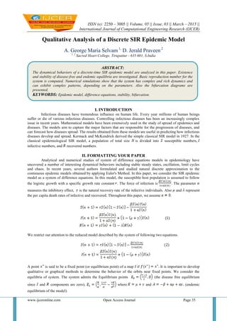 ISSN (e): 2250 – 3005 || Volume, 05 || Issue, 03 || March – 2015 ||
International Journal of Computational Engineering Research (IJCER)
www.ijceronline.com Open Access Journal Page 35
Qualitative Analysis of a Discrete SIR Epidemic Model
A. George Maria Selvam1,
D. Jerald Praveen 2
1, 2
Sacred Heart College, Tirupattur - 635 601, S.India
I. INTRODUCTION
Infectious diseases have tremendous influence on human life. Every year millions of human beings
suffer or die of various infectious diseases. Controlling infectious diseases has been an increasingly complex
issue in recent years. Mathematical models have been extensively used in the study of spread of epidemics and
diseases. The models aim to capture the major factors that are responsible for the progression of diseases, and
can forecast how diseases spread. The results obtained from these models are useful in predicting how infectious
diseases develop and spread. Kermack and McKendrick derived the simple classical SIR model in 1927. In the
classical epidemiological SIR model, a population of total size is divided into susceptible numbers,
infective numbers, and recovered numbers.
II. FORMATTING YOUR PAPER
Analytical and numerical studies of system of difference equations models in epidemiology have
uncovered a number of interesting dynamical behaviors including stable steady states, oscillation, limit cycles
and chaos. In recent years, several authors formulated and studied natural discrete approximation to the
continuous epidemic models obtained by applying Euler's Method. In this paper, we consider the SIR epidemic
model as a system of difference equations. In this model, the susceptible host population is assumed to follow
the logistic growth with a specific growth rate constant . The force of infection is . The parameter
measures the inhibitory effect, is the natural recovery rate of the infective individuals. Also and represent
the per capita death rates of infective and recovered. Throughout this paper, we assume .
We restrict our attention to the reduced model described by the system of following two equations.
A point is said to be a fixed point (or equilibrium point) of a map f if It is important to develop
qualitative or graphical methods to determine the behavior of the orbits near fixed points. We consider the
equilibria of system. The system admits the Equilibrium points (the disease free equilibrium
since and components are zero), where and (endemic
equilibrium of the model).
ABSTRACT:
The dynamical behaviors of a discrete-time SIR epidemic model are analyzed in this paper. Existence
and stability of disease-free and endemic equilibria are investigated. Basic reproduction number for the
system is computed. Numerical simulations show that the system has complex and rich dynamics and
can exhibit complex patterns, depending on the parameters. Also the bifurcation diagrams are
presented.
KEYWORDS: Epidemic model, difference equations, stability, bifurcation.
 