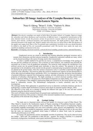 IOSR Journal of Applied Physics (IOSR-JAP)
e-ISSN: 2278-4861.Volume 5, Issue 3 (Nov. - Dec. 2013), PP 28-31
www.iosrjournals.org
www.iosrjournals.org 28 | Page
Subsurface 2D Image Analyses of the Uyangha Basement Area,
South-Eastern Nigeria
1
Peter O. Odong, 2
Brian E. Usibe, 3
Vladimir N. Obim
12
Department of Physics, University of Calabar
3
Department of Geology, University of Calabar
P.M.B. 1115 Calabar, Nigeria
Abstract: Geo-electric soundings were made in Stella Maris Secondary School, in Uyangha, Nigeria to image
the subsurface and obtain thicknesses and resistivities of different layers. A quantitative interpretation of the
data obtained clearly reveals the presence of four (4) geo-electric sections which are interpreted to be dry
laterite, moist laterite, weathered basement, and saturated basement. The depth probed is about 100m. The
saturated basement is the aquifer unit. Depth to aquifer unit in the area is at about 65m to 80m.The thickness of
the aquifer unit ranges from 20m to 35m. For ground water exploitation, boreholes in the area should therefore
be drilled to the depth of 91m, for reasonable groundwater yield. The lateritic layer makes the study area
suitable for building construction in the area.
Keywords: 2-D imaging, electrical resistivity, vertical electrical sounding, pseudo-section, saturated basement.
I. Introduction
Geophysical surveys are aimed at detecting and locating subsurface geological structures and to
measure their dimensions and their physical properties. Geophysical exploration methods are many, which
can be classed according to the source of energy used in their measurement.
To select a suitable method to be used for any survey, a comprehensive knowledge of the geology of
the area and site conditions are necessary. This is because in some instances, site conditions may preclude the
successful use of most if not all geophysical techniques. The resistivity study requires the introduction of an
artificial current into the ground through point electrodes or long line contacts. The potential in the earth
(ground) due to the introduction of the current into the ground is measured using two potential electrodes which
are planted on the ground surface. Since the current is measured as well, it is possible to determine the apparent
resistivity of the subsurface. This however makes the resistivity method more superior (at least theoretically) to
all the other electrical methods (Keary and Brooks 1991). It is important to note that, deviations from the pattern
of potential differences expected from homogenous medium, provides information on the form and electrical
properties of subsurface inhomogenities. The depth soundings or a vertical electrical sounding (VES) is also
known as electrical drilling. It is the process by which depth investigations are made (Zohdy, et al., 1974).
The technique is best adopted to determining depth and resistivity for flat laying layered rock such as
found in sedimentary terrains. The Schlumberger configuration is mostly commonly used for VES
investigations.
The technique further finds application in geotechnical survey to determine overburden thickness and also in
hydrogeology, to define depth and thickness of porous strata which are potential aquifers (Burger, 1992).
The objectives of the study are to attempt to identify the different rock types in the area and their vertical
thickness using the electrical resistivity method.
This result will help to detect saturated layers for ground water exploitation in the area.
The apparent resistivity of the ground is a function of the measured impedance (ratio of potential to current) and
the geometry of the electrode array (Burger, 1992).
II. Geologic Setting
The study area is a basement terrain with an over burden. It is however a part of Oban Massif. The
Oban Massif is located in the Southeastern region of Nigeria consisting of Precambrian basement complex,
overlain by cretaceous to tertiary sediments of the Calabar flank. The Oban massif is in Southeastern Nigeria
and includes mappable metamorphic rock units such as phyllites, schist, gneisses and amphibolites. The rocks
are believed to have been intruded by pegmatites, granites, granodiorites. Outcrops of rocks in the area show
that the rocks are intensively weathered which makes it difficult to obtain fresh rocks for geological
identification (Ekwueme et al, 1995).
In Uyanga, the granodiorites enclose unmappable xenolith of meladiorite. This can be observed along
the Calabar – Ikom road. The meladiorite is dark and fine – grained. The margin is basified; it is comprised
dominantly of plagioclase, hornblende, minor quartz and biotite (Ekwueme et al, 1995).
 