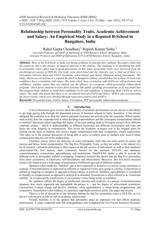 IOSR Journal of Research & Method in Education (IOSR-JRME)
e-ISSN: 2320–7388,p-ISSN: 2320–737X Volume 5, Issue 3 Ver. IV (May - Jun. 2015), PP 37-43
www.iosrjournals.org
DOI: 10.9790/7388-05343743 www.iosrjournals.org 37 | Page
Relationship between Personality Traits, Academic Achievement
and Salary: An Empirical Study in a Reputed B-School in
Bangalore, India
Rahul Gupta Choudhury1,
Rupesh Kumar Sinha 2
Associate Professor and HOD of Marketing in IFIM Business School, Bangalore, India.
Assistant Professor and HOD of Operations & IT in IFIM Business School, Bangalore, India.
Abstract: Most of the B-Schools in India are facing problems in placing their students. Recruiters claim that
the reason for this is the absence of required skill-sets in the students. The challenge is in identifying the skills
or personality traits which lead to good placements. In this study, personality traits were borrowed from the
psychological concept of OCEAN. Ten traits were short-listed and the objective was to find out if there is a
correlation between them and CGPA (academic achievement) and Salary Obtained during placements. The
study, which was carried out in a reputed B-school in Bangalore (India), revealed that out of these 10 traits,only
confidence has a correlation with salary. The traits which have correlation with CGPA are self-motivation and
confidence. Another aspect that was studied was the efficacy of a program called personality enhancement
program- which forces students to learn from activities like public speaking, presentations etc.It was found that
this program helps students to build their confidence levels and confidence is impacting, both, CGPA as well as
salary. The study also found that there is no correlation between CGPA and Salary. SEM is also corroborating
the above results, which were obtained through regression analysis and ANOVA.
Keywords: Personality traits, CGPA, Salary, Correlation, PEP (personality enhancement program).
I. Introduction
A lot of discussion goes on now about the effect of academic performance on job success or the ability
to get high paying jobs through the placement process in business schools in India. Somehow, it has always
intrigued the academia as to how the relative payment structures are arrived at by the corporate. Which means,
what exactly does the corporate look at when deciding responsibilities and the consequent remunerations offered
to students? Questions asked regarding this aspect of decision making leads to divergent answers from different
corporate entities – which is understandable as different businesses has different environment and roles and
hence the wide disparity in remuneration. This leaves the academic at square one as his original quest for
finding out the traits of students who receive higher remuneration than their compatriots, remain unanswered.
This takes us to the original discussion of being able to arrive at certain traits of students who receive better
compensation than the rest of the student body.
Literature survey shows the presence of some personality traits that are more prone to ensure job
success and hence, better compensation. The Big Five Personality Traits, as they are called, is the subject of a
lot of research – primarily pertaining to their impact on the job success of individuals, as well as their academic
achievement.The five factors, more commonly known by the acronym OCEAN, are openness,
conscientiousness, extraversion, agreeableness, and neuroticism. ThisOCEAN model is able to account for
different traits in personality without overlapping. Empirical research has shown that the Big Five personality
traits show consistency in interviews, self-descriptions and observations. Moreover, this five-factor structure
seems to be found across a wide range of participants of different ages and of different cultures.
Openness often stands for “intellect” and is best expressed as inventive or curious versus consistent or
cautious. Conscientiousness is expressed as efficient or organized versus easy-going or careless. Extraversion is
defined as outgoing or energetic as opposed to being solitary or reserved. Similarly, agreeableness is considered
as friendly or compassionate as opposed to analytical or detached. Neuroticism is often referred to as “emotional
stability”. It is expressed by sensitiveness or nervousness versus being secure or confident.
So, openness reflects the degree of intellectual curiosity and creativity of a person. Conscientiousness
measures how much organized and dependable the person is – and his degree of achievement orientation.
Extraversion is about energy and positive emotions, while agreeableness is about being compassionate and
cooperative. Neuroticism is the tendency to experience unpleasant emotions easily, like anger and anxiety.
There is a lot of discussion in the literature linking the big five personality traits or OCEAN, as it is
known, with success in jobs as well as academic achievement.
Overall, literature is of the opinion that personality plays an important role that affects academic
achievement. A study conducted with 308 undergraduates who completed the Five Factor Inventory Processes
 