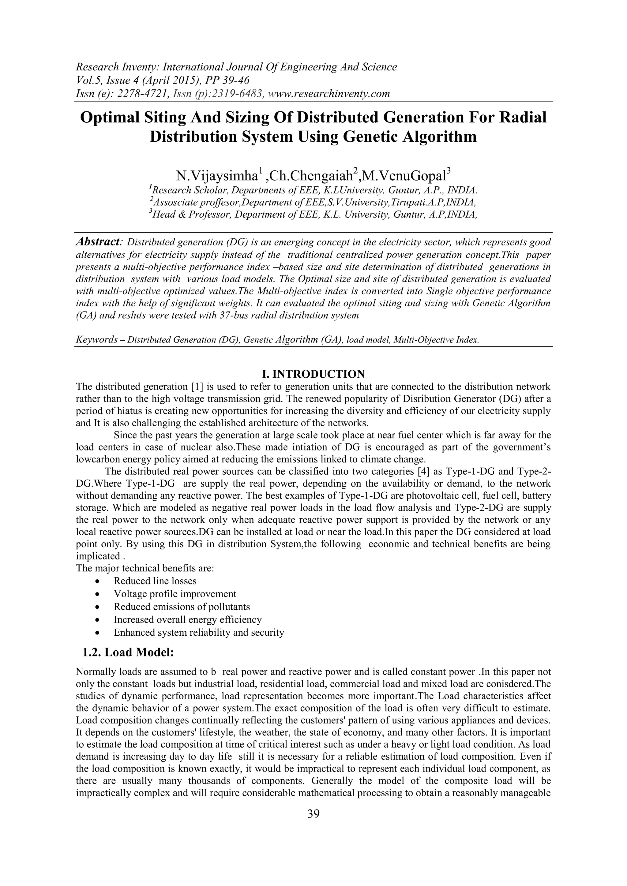 Research Inventy: International Journal Of Engineering And Science Vol.5, Issue 4 (April 2015), PP 39-46 Issn (e): 2278-4721, Issn (p):2319-6483, www.researchinventy.com 39 Optimal Siting And Sizing Of Distributed Generation For Radial Distribution System Using Genetic Algorithm N.Vijaysimha1 ,Ch.Chengaiah2 ,M.VenuGopal3 1 Research Scholar, Departments of EEE, K.LUniversity, Guntur, A.P., INDIA. 2 Assosciate proffesor,Department of EEE,S.V.University,Tirupati.A.P,INDIA, 3 Head & Professor, Department of EEE, K.L. University, Guntur, A.P,INDIA, Abstract: Distributed generation (DG) is an emerging concept in the electricity sector, which represents good alternatives for electricity supply instead of the traditional centralized power generation concept.This paper presents a multi-objective performance index –based size and site determination of distributed generations in distribution system with various load models. The Optimal size and site of distributed generation is evaluated with multi-objective optimized values.The Multi-objective index is converted into Single objective performance index with the help of significant weights. It can evaluated the optimal siting and sizing with Genetic Algorithm (GA) and resluts were tested with 37-bus radial distribution system Keywords – Distributed Generation (DG), Genetic Algorithm (GA), load model, Multi-Objective Index. I. INTRODUCTION The distributed generation [1] is used to refer to generation units that are connected to the distribution network rather than to the high voltage transmission grid. The renewed popularity of Disribution Generator (DG) after a period of hiatus is creating new opportunities for increasing the diversity and efficiency of our electricity supply and It is also challenging the established architecture of the networks. Since the past years the generation at large scale took place at near fuel center which is far away for the load centers in case of nuclear also.These made intiation of DG is encouraged as part of the government’s lowcarbon energy policy aimed at reducing the emissions linked to climate change. The distributed real power sources can be classified into two categories [4] as Type-1-DG and Type-2- DG.Where Type-1-DG are supply the real power, depending on the availability or demand, to the network without demanding any reactive power. The best examples of Type-1-DG are photovoltaic cell, fuel cell, battery storage. Which are modeled as negative real power loads in the load flow analysis and Type-2-DG are supply the real power to the network only when adequate reactive power support is provided by the network or any local reactive power sources.DG can be installed at load or near the load.In this paper the DG considered at load point only. By using this DG in distribution System,the following economic and technical benefits are being implicated . The major technical benefits are:  Reduced line losses  Voltage profile improvement  Reduced emissions of pollutants  Increased overall energy efficiency  Enhanced system reliability and security 1.2. Load Model: Normally loads are assumed to b real power and reactive power and is called constant power .In this paper not only the constant loads but industrial load, residential load, commercial load and mixed load are conisdered.The studies of dynamic performance, load representation becomes more important.The Load characteristics affect the dynamic behavior of a power system.The exact composition of the load is often very difficult to estimate. Load composition changes continually reflecting the customers' pattern of using various appliances and devices. It depends on the customers' lifestyle, the weather, the state of economy, and many other factors. It is important to estimate the load composition at time of critical interest such as under a heavy or light load condition. As load demand is increasing day to day life still it is necessary for a reliable estimation of load composition. Even if the load composition is known exactly, it would be impractical to represent each individual load component, as there are usually many thousands of components. Generally the model of the composite load will be impractically complex and will require considerable mathematical processing to obtain a reasonably manageable 