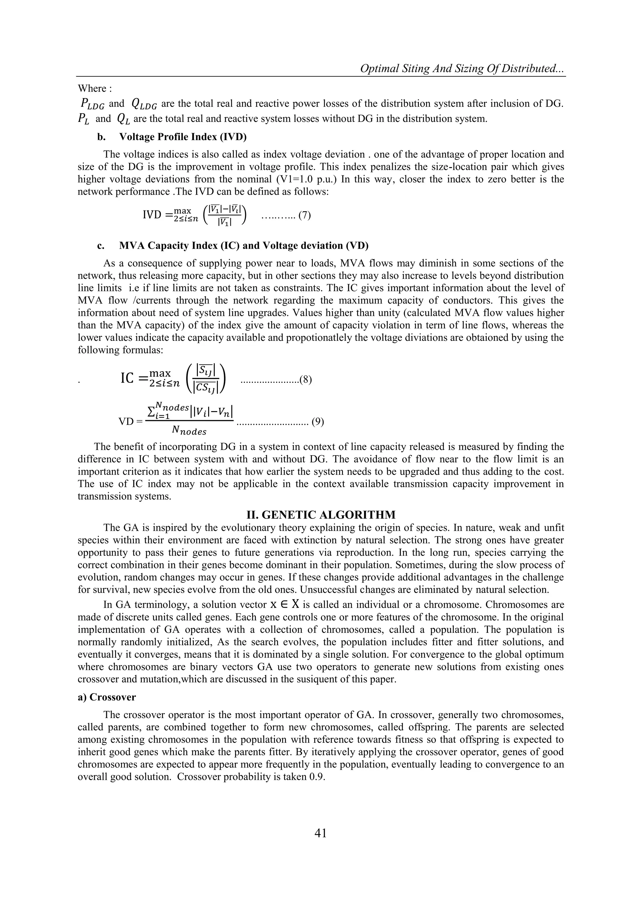 Optimal Siting And Sizing Of Distributed... 41 Where : and are the total real and reactive power losses of the distribution system after inclusion of DG. and are the total real and reactive system losses without DG in the distribution system. b. Voltage Profile Index (IVD) The voltage indices is also called as index voltage deviation . one of the advantage of proper location and size of the DG is the improvement in voltage profile. This index penalizes the size-location pair which gives higher voltage deviations from the nominal (V1=1.0 p.u.) In this way, closer the index to zero better is the network performance .The IVD can be defined as follows: …..…... (7) c. MVA Capacity Index (IC) and Voltage deviation (VD) As a consequence of supplying power near to loads, MVA flows may diminish in some sections of the network, thus releasing more capacity, but in other sections they may also increase to levels beyond distribution line limits i.e if line limits are not taken as constraints. The IC gives important information about the level of MVA flow /currents through the network regarding the maximum capacity of conductors. This gives the information about need of system line upgrades. Values higher than unity (calculated MVA flow values higher than the MVA capacity) of the index give the amount of capacity violation in term of line flows, whereas the lower values indicate the capacity available and propotionatlely the voltage diviations are obtaioned by using the following formulas: . ......................(8) VD = ........................... (9) The benefit of incorporating DG in a system in context of line capacity released is measured by finding the difference in IC between system with and without DG. The avoidance of flow near to the flow limit is an important criterion as it indicates that how earlier the system needs to be upgraded and thus adding to the cost. The use of IC index may not be applicable in the context available transmission capacity improvement in transmission systems. II. GENETIC ALGORITHM The GA is inspired by the evolutionary theory explaining the origin of species. In nature, weak and unfit species within their environment are faced with extinction by natural selection. The strong ones have greater opportunity to pass their genes to future generations via reproduction. In the long run, species carrying the correct combination in their genes become dominant in their population. Sometimes, during the slow process of evolution, random changes may occur in genes. If these changes provide additional advantages in the challenge for survival, new species evolve from the old ones. Unsuccessful changes are eliminated by natural selection. In GA terminology, a solution vector is called an individual or a chromosome. Chromosomes are made of discrete units called genes. Each gene controls one or more features of the chromosome. In the original implementation of GA operates with a collection of chromosomes, called a population. The population is normally randomly initialized, As the search evolves, the population includes fitter and fitter solutions, and eventually it converges, means that it is dominated by a single solution. For convergence to the global optimum where chromosomes are binary vectors GA use two operators to generate new solutions from existing ones crossover and mutation,which are discussed in the susiquent of this paper. a) Crossover The crossover operator is the most important operator of GA. In crossover, generally two chromosomes, called parents, are combined together to form new chromosomes, called offspring. The parents are selected among existing chromosomes in the population with reference towards fitness so that offspring is expected to inherit good genes which make the parents fitter. By iteratively applying the crossover operator, genes of good chromosomes are expected to appear more frequently in the population, eventually leading to convergence to an overall good solution. Crossover probability is taken 0.9. 