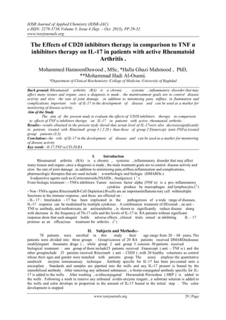 IOSR Journal of Applied Chemistry (IOSR-JAC)
e-ISSN: 2278-5736.Volume 5, Issue 4 (Sep. – Oct. 2013), PP 29-32
www.iosrjournals.org
www.iosrjournals.org 29 | Page
The Effects of CD20 inhibitors therapy in comparison to TNF α
inhibitors therapy on IL-17 in patients with active Rheumatoid
Arthritis .
Mohammed HannoonDawood , MSc, *Halla Ghazi Mahmood , PhD,
**Mohammad Hadi Al-Osami.
*Department of Clinical Biochemistry /College of Medicine /University of Baghdad
Back ground: Rheumatoid arthritis (RA) is a chronic , systemic , inflammatory disorder that may
affect many tissues and organs ,once a diagnosis is made , the maintreatment goals are to control disease
activity and slow the rate of joint damage ,in addition to minimizing pain, stiffnes, in flammation and
complications. important role of IL-17 in the development of disease and can be used as a marker for
monitoring of disease activity .
Aim of the Study
The aim of the present study to evaluate the effects of CD20 inhibitors therapy in comparison
to effects of TNF α inhibitors therapy on IL-17 in patients with active rheumatoid arthritis .
Results:- results obtained in the present stydy showd that serum level of IL-17were also decreasesignificantly
in patients treated with Rituximab group 3 ( 2.28 ) than those of group 2 Etanercept (anti-TNFα) treated
group patients (3.3).
Conclution:- the role of IL-17 in the development of disease and can be used as a marker for monitoring
of disease activity
Key words : Il-17,TNF-α,CD-20,RA
I. Introduction
Rheumatoid arthritis (RA) is a chronic , systemic , inflammatory disorder that may affect
many tissues and organs ,once a diagnosis is made , the main treatment goals are to control disease activity and
slow the rate of joint damage ,in addition to minimizing pain,stiffnes,inflammation and complications,
pharmacologic therapies that are used include : a-nonbiologic and biologic (DMARDs ).
b-adjunctive agents such as (Corticosteroids,NSAIDs , Analgesics). ( 1
)
From biologic treatment : - TNFα inhibitors: Tumor necrosis factor alpha (TNF α) is a pro- inflammatory
cytokine produce by macrophages and lymphocytes.)2
)
- Non -TNFα agents:Rituximab(B-Cell Depletion):B-cells are an importantinflamma-tory cell withmultiple
functions in the immune response , and these are effected on :
- IL- 17 : Interleukin - 17 has been implicated in the pathogenesis of a wide range of diseases,
IL-17 response can be modulated by multiple cytokines . A combination treatment of Ifliximab , an anti -
TNF-α antibody, and methotrexate, an antimetabolite , is shown to significantly reduce disease along
with decrease in the frequency of Th-17 cells and the levels of IL-17 in RA patients without significant
adverse effects , clinical trials aimed at inhibiting IL – 17response show that such anagent holds
promise as an efficacious treatment for arthritis . (3
)
II. Subjects and Methods:-
70 patients were enrolled in this study their age range from 20 – 68 years. The
patients were divided into three groups : Group1consist of 20 RA patients received DMARDs(disease
modifyinganti rheumatic drugs ) , while group 2 and group 3 consists 50 patients received
biological treatment : one group of them include25 patients received Etanercept ( anti – TNF α ) and the
other groupinclude 25 patients received Rituximab ( anti – CD20 ) ,with 20 healthy volunteers as control
whose their ages and gender were matched with patients group. The assay employs the quantitative
sandwich enzyme immunoassay technique . Antibody specific for IL-17 has been pre-coated onto a
miceoplate . Standards and samples are pipetted into the wells and any IL-17 present is bound by the
immobilized antibody . After removing any unbound substances , a biotin-conjugated antibody specific for IL-
17 is added to the wells . After washing , avidinconjugated Horseradish Peroxidase ( HRP ) is added to
the wells . Following a wash to remove any unbound avidin-enzyme reagent , a substrate solution is added to
the wells and color develops in proportion to the amount of IL-17 bound in the initial step . The color
development is stopped
 