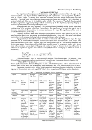 Literature Survey on Web Mining
www.iosrjournals.org 34 | Page
IV. PAGERANK ALGORITHMS
The importance of web pages can be determined using hyperlink structure of the web pages on the
web. Surgey Brin, Larry Page, C. Ridings and M. Shishigin [13, 14] developed a ranking algorithm, Page Rank,
used by Google. Google [15] brings more important documents up in the search results using PageRank
algorithm. PageRank is the heart of Google though many other factors are considered [16]. A web page is
assigned a high rank if the sum of its backlinks ranks is high. The extension of PageRank algorithm called
Weighted pageRank is suggested by Wenpu and Ali Ghorbani [17]. In this algorithm, popularity of a page is
measured by its number of inconimng and outgoing links.
Jaroslav Pokorny and Jozef Smizansky [19] contributed a novel ranking method of page importance
ranking using WCM technique, called Page Content Rank. The significance of words in the page is one of
important parameters to be considered to measure significance of page. The significance of the word is
specified with respect to given query.
KleinBerg invented a WSM based algorithm called Hyperlink-Induced Topic Search (HITS) [18]. The
set of pages that are relevant and popular are called authority pages for a given query. The set of pages which
contain links to relevant pages including links to many authorities are called hub pages.
Page popularity is defined as number of number of hit counts (HC) the particular page. The page
popularity can be estimated by counting the accesses to this page based exclusively on a given file [5]. This
count may not be a accurate count. Since the page close to home page stands on a path between index page and
destiny page, a page close to index will probably have more hit counts. To get accurate results, other factors
need to be considered such as depth of the page (d), number of pages at the same level (n), and number of
references to a particular page(r). The Relative Access (RA) factor for a web page is defined as shown in
Equation (1):
RA=a*HC ……………….(1)
a= F (d, n, 1/r) for all web pages of the web site.
F = d + n / r
Utility and frequency plays an important role in General Utility Mining model [20]. General Utility
Mining Model is represented as a linear combination of both utility and frequency as shown in Equation (2):
GU(I) : β f(I)/F + (1- β) u(I)/U ……………….(2)
Where f(I)/F represents the fraction of frequency of item I out of total frequency, u(I)/U represents ration of
utility of item I to total utility, β is the weighting factor of frequency, and (1- β) is the weighting factor of utility.
Topological Frequency utility Mining Model considers in addition to frequency and utility, the detailed
topology of the website to rank a web page [10]. Table 3 shows comparison of Web page ranking algorithms.
Table 3 Comparison of web page ranking algorithms
System PageRank Weighted
Page Rank
Page Content
Rank
HITS Link
Editing
General
Utility
Mining
Topologica
l Frequency
Utility
Mining
Web mining
activity
Web
structure
Mining
Web structure
Mining
Web content
Mining
Web
structure
Mining &
Web
Content
Mining
Web
structure
Mining
&Web
Usage
Mining
Web Usage
Mining
Web
structure
Mining
&Web
Usage
Mining
Rank
assigned
considering
Pages on the
web
Pages on the
web
Pages on the
web
Pages on
the web
Pages in
the
website
Pages in the
website
Pages in
the website
Topology Partial Partial Not
Considered
Partial Partial Not
considered
Complete
Process The page
rank for
each page is
computed
during
indexing but
not during
query time.
The
relevance of
a page plays
an important
role to sort
The
distribution of
score is
unequal
among its out
links.
The
computation
of scores is
done at
indexing time.
New grades
are computed
on the fly for
top n pages.
Whenever
query is
posted
relevant web
pages will be
displayed.
Figures out
hub and
authority
grades of
top n
highly
appropriate
pages on
the fly.
Applicable
as well as
key pages
are returned
The grade
for each
page is
computed
offline.
The
pages
with high
in degree
and more
time
spent are
important
The grade of
each page is
computed
considering
frequency of
each page &
the utility of
each page.
The grade
of each
page is
computed
using
Frequency,
utility
along with
topology
Parameters.
 