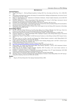 Literature Survey on Web Mining
www.iosrjournals.org 36 | Page
REFERENCES
Journal Papers:
[1] Yang, Q. and Zhang, H. , Web-Log Mining for predictive Caching, IEEE Trans. Knowledge and Data Eng., 15( 4), 2003,1050-
1053.
[2] Manoj Manuja and Deepak Garg, Semantic web mining of Un-structured Data: Challenges and Opportunities, International Journal
of Engineering, 5(3) ,2011, 268-276.
[3] Miller, C.S. and Remington, R. W. Implications for information Architecture , Human Computer Interaction, Journal IEEE Web
Intelligence, 2004, 19(3), 225-271.
[4] Geeta.R.B, Shashikumar G. Totad & Prasad Reddy PVGD, Optimizing User’s Access To Web Pages, International refereed
Journal JooiJA, Transactions on World Wide Web-Spring, 2008, 8(1), 61-66.
[5] Garofalakis, Web Site Optimization Using Page Popularity, IEEE Internet Computing, 1999, 3(4), 22-29.
[6] Y.S.Lee, S.J Yen, and M.C.Hsiegh. A Lattice-Based Framework for Interactively and Incrementally Mining web traversal patterns,
International Journal of Web Inforrnation Systems, 2005. 197-207.
[7] Elena baralis, Tania Cerquitelli, and Silvia Chiusano, Imine: Index Support for Item Set Mining, IEEE transactions on Knowledge
and Data Engineering, 2009, 493-506.
Proceedings Papers:
[8] Jain Pei, Jiawei Han, Behzad Mortazavi_asl and Hua Zhu, Mining Access Patterns Efficiently from Web Logs, Pacific-Asia
Conference on Knowledge Discovery and Data Mining(PAKDD’00), Kyoto, Japan, 2000, 396-407.
[9] Heng Tao Shen, Beng Chin Ooi and Kian_Lee Tan, Giving meanings to WWW, ACM SIGM Multimedia, L.A,2000, 39-47.
[10] Geeta.R.B, Shashikumar G. Totad & Prasad Reddy PVGD, Topological Frequency Utility Mining Model Springer International
Conference, SocPros 12, 2011, 505-508.
[11] Jia-ching Ying , Vincent S. Tseng, Philip S. Yu IEEE International Conference on Data Mining workshops IEEE Computer Society,
2009.
[12] Jing Wang, Ying Liu, Lin Zhou, Yong Shi, and Xingquan Zhu, Pushing frequency constraint to utility Mining Model, ICCS
Springer-Verlag Berlin Heidlberg, LNCS 4489, 2007, 685-692
[13] L.page, S.Brin, R. Motwani, and T. Winograd, The Pagerank Citation Ranking: Bringing order to the Web”, Technical report,
Stanford Digital libraries SIDL-WP-1999-0120, 1999.
[14] C. Ridings and M. Shishigin, Pagerank Uncovered, Technical report, 2002
[15] http://www.webrankinfo.comenglish/seo-news/topic-16388.htm, 2006, Increased Google index size.
[16] Neelam Duhan, A.K. Sharma and Komal Kumar Bhatia, Page Ranking Algorithms: A Survey, IEEE International Advance
Computing Conference, Patiala, 2009, 1530-1537.
[17] Wenpu Xing and Ali Ghorbani, Weighted PageRank Algorithm, IEEE Proceedings of the second Annual conference on
Communication Networks and Services Research, 2004
[18] Kleinberg J., Authoritative Sources in a Hyperlinked Environment, Proceedings of the 23rd
annual International ACM SIGR
conference on Research and Development in Information Retrieval, 1998.
[19] Jaroslav Pokorny, Jozef Smizansky, Page Content Rank: An Approach to the Web Content Mining
[20] Jing Wang, Ying Liu, Yong Shi, and Xingquan Zhu, Pushing Frequency Constraint to Utility Mining Model, ICCS 2007 Springer-
Verlag Berlin Heidelberg, Part III, LNCS 4489, 2007, 685-692.
Books:
[21] Bing Liu, Web Data Mining (New York, Springer International Edition, 2008)
 