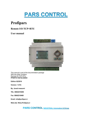 Profipars
Remote I/O TCP+RTU
User manual
This manual is part of the documentation package
With the order numbers:
Remote I/O TCP+RTU
PPSRT9-7AD1Q-3AB32
Edition 02/2016
Version: 1.01A
By: Javad massomi
TEL: 08642218260
Fax: 08642218460
Email: info@profipars.ir
Web site: Www.Profipars.ir
 