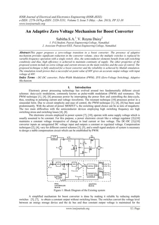 IOSR Journal of Electrical and Electronics Engineering (IOSR-JEEE)
e-ISSN: 2278-1676,p-ISSN: 2320-3331, Volume 5, Issue 5 (May. - Jun. 2013), PP 32-38
www.iosrjournals.org
www.iosrjournals.org 32 | Page
An Adaptive Zero Voltage Mechanism for Boost Converter
Sabitha.S.A.1
, V. Royna Daisy2
1. P.G.Student, Paavai Engineering College, Namakkal.
2. Associate Professor/EEE, Paavai Engineering College, Namakkal.
Abstract-This paper proposes a zero-voltage transition in a boost converter. The presence of adaptive
mechanism provides significant reduction in the converter volume, since the multiple switches is replaced by
variable frequency operation with a single switch. Also, the semiconductor elements benefit from soft-switching
conditions and thus, high efficiency is achieved to maintain continuity of supply. The other properties of the
proposed system include no extra voltage and current stresses on the main switches and the ease of control. The
proposed technique is fully analyzed for a boost converter and the reliability is achieved by Matlab simulation.
The simulation result proves that a successful set point value of 60V gives an accurate output voltage with input
voltage of 40V.
Index Terms - DC-DC converter, Pulse-Width Modulation (PWM), ZVS (Zero-Voltage Switching), Adaptive
Mechanism.
I. Introduction
Electronic power processing technology has evolved around two fundamentally different circuit
schemes: duty-cycle modulation, commonly known as pulse-width modulation (PWM) and resonance. The
PWM technique [1], [4], [8] processes power by interrupting the power flow and controlling the duty-cycle,
thus, resulting in pulsating current and voltage waveforms. The resonant technique [10] processes power in a
sinusoidal form. Due to circuit simplicity and ease of control, the PWM technique [1], [4], [8] has been used
predominantly. With the advent of power MOSFET’s, the switching speed choice can be as tens of megahertz.
The two main difficulties with the semiconductor devices employing high switching frequency are high
switching stress and switching losses [4], [8].
The electronic circuits employed in power system [7], [10], operate with some supply voltage which is
usually assumed to be constant. For this purpose, a power electronic circuit like a voltage regulator [3]-[10]
maintains a constant voltage irrespective of change in load current or line voltage. The DC-DC [3]-[10]
converter inputs an unregulated DC voltage input and outputs a constant or regulated voltage. Compensation
techniques [2], [4], vary for different control schemes [3], [5], and a small signal analysis of system is necessary
to design a stable compensation circuit which can be established by PWM.
Figure 1: Block Diagram of the Existing system
A simplified mechanism for boost converter is done by making it reliable by reducing multiple
switches [5], [7], to obtain a constant output without switching losses. The switches convert the voltage level
between an energy storage device and the dc bus and thus constant output voltage is maintained for the
 