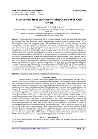 IOSR Journal of Engineering (IOSRJEN) www.iosrjen.org
ISSN (e): 2250-3021, ISSN (p): 2278-8719
Vol. 05, Issue 05 (May. 2015), ||V3|| PP 43-53
International organization of Scientific Research 43 | P a g e
Experimental Study on Concrete Using Cement With Glass
Powder
T.Subramani1
, S.B.Sankar Ram2
1
Professor & Dean, Department of Civil Engineering, VMKV Engg. College, Vinayaka Missions University,
Salem, India
2
PG Student of Structural Engineering, Department of Civil Engineering, VMKV Engg. College,
Vinayaka Missions University, Salem, India
Abstract: - Cement manufacturing industry is one of the carbon dioxide emitting sources besides deforestation
and burning of fossil fuels. The global warming is caused by the emission of green house gases, such as CO2, to
the atmosphere. Among the greenhouse gases, CO2 contributes about 65% of global warming. The global
cement industry contributes about 7% of greenhouse gas emission to the earth’s atmosphere. Glass is used in
many forms in day-to-day life. It has limited life span and after use it is either stock piled or sent to landfills.
Since glass is non-biodegradable, landfills do not provide an environment friendly solution. Hence, there is
strong need to utilize waste glasses. Many efforts have been made to use waste glass in concrete industry as a
replacement of coarse aggregate, fine aggregate and cement. Its performance as a coarse aggregate replacement
has been found to be non-satisfactory because of strength regression and expansion due to alkali-silica reaction.
The research shows that there is strength loss due to fine aggregate substitution also. Efforts have been made in
the concrete industry to use waste glass as partial replacement of coarse or fine aggregates and cement. In this
study, finely powdered waste glasses are used as a partial replacement of cement in concrete and compared it
with conventional concrete. This work examines the possibility of using Glass powder as a partial replacement
of cement for new concrete. Glass powder was partially replaced as 10%, 20%, 30% and 40% and tested for its
compressive, Tensile and flexural strength up to 28 days of age and were compared with those of conventional
concrete; from the results obtained, it is found that glass powder can be used as cement replacement material up
to particle size less than 75μm to prevent alkali silica reaction.
Keywords: Experimental Study, Concrete, Using Cement, Glass Powder
I INTRODUCTION
Concrete is a blend of cement, sand, coarse aggregate and water. The key factor that adds value to
concrete is that it can be designed to withstand harshest environments significant role. Today global warming
and environmental devastation have become manifest harms in recent years, concern about environmental
issues, and a changeover from the mass-waste, mass-consumption, mass-production society of the past to a zero-
emanation society is now viewed as significant. Normally glass does not harm the environment in any way
because it does not give off pollutants, but it can harm humans as well as animals, if not dealt carefully and it is
less friendly to environment because it is non-biodegradable. Thus, the development of new technologies has
been required. The term glass contains several chemical diversities including soda-lime silicate glass, alkali-
silicate glass and boro-silicate glass. To date, these types of glasses glass powder have been widely used in
cement and aggregate mixture as pozzolana for civil works. The introduction of waste glass in cement will
increase the alkali content in the cement. It also help in bricks and ceramic manufacture and it preserves raw
materials, decreases energy consumption and volume of waste sent to landfill. As useful recycled materials,
glasses and glass powder are mainly used in fields related to civil engineering, for example, in cement, as
pozzolana(supplementary cementitious materials), and coarse aggregate. Their recycling ratio is close to 100%,
and it is also used in concrete without adverse effects in concrete durability. Therefore, it is considered ideal for
recycling Recently, Glasses and its powder has been used as a construction material to decrease environmental
problems. The coarse and fine glass aggregates could cause ASR(alkali-silica reaction) in concrete , but the
glass powder could suppress their ASR tendency, an effect similar to supplementary cementations materials
(SCMs). Therefore, glass is used as a replacement of supplementary cementitious materials.
II MATERIALS USED
In this project waste materials were utilized to produce building bricks. The following materials were used in
this investigation
 