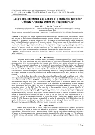 IOSR Journal of Electronics and Communication Engineering (IOSR-JECE)
e-ISSN: 2278-2834,p- ISSN: 2278-8735.Volume 5, Issue 5 (Mar. - Apr. 2013), PP 40-50
www.iosrjournals.org
www.iosrjournals.org 40 | Page
Design, Implementation and Control of a Humanoid Robot for
Obstacle Avoidance using 8051 Microcontroller
Sachin M U 1
, Pravin Gaonkar 2
1
Department of Electronics and Communication Engineering, Visvesvaraya Technological University,
Belgaum,Karnataka, India.
2
Department of Mechanical Engineering, Visvesvaraya Technological University, Belgaum,Karnataka, India.
Abstract: In this paper, the design, implementation and control of a humanoid robot, which enables human-
like walk and a path planning of humanoid robot for obstacle avoidance by using infrared sensors (IRs) is
proposed. As the focus is to obtain human-like walk, the robot is designed to resemble human proportions.
Based on the obtained information from IR sensors, a software flow proposed to decide the behaviour of robot
so that the robot avoids obstacles and goes to the destination. Furthermore the hardware and software
necessary to obtain a fully autonomous system is developed and implemented. Human-like walk was not
obtained on the real system, due to system limitations. If a new interface to the DC-motors in the servos was
developed, and a faster on-board computer was chosen, human-like walk should be possible.
Keywords- Humanoid robot, Autonomous mobile robot, Obstacle avoidance, IR sensors, servo motors, 8051
Micro controller.
I. Introduction
Traditional wheeled robots have been used to perform tasks where movement of the robot is necessary.
However in the recent years more and more interest has been given toward humanoid or biped robots. An
advantage of the biped robots, compared to the wheeled, is the ability to move around in human environments,
where different obstacles or stairs should be surmounted. It is expected that within the coming years, the need
for two legged robots will increase, and as the knowledge in the area is expanded, the number of different tasks
that can be solved by robots will increase rapidly. The number of successfully developed biped robots is
relatively small, but several companies have invested large amounts of money and research into developing
such robots. The task of making a humanoid robot walk is however not trivial, since the code is a highly
complex.
To the best of our knowledge, no one has obtained real human-like walk on a biped robot. Robot
soccer games are teams organized by several robots to play soccer games under fixed restriction and rules. Two
soccer alliances of the robot are the FIRA and the RoboCup . They hold the robot soccer match of world cup
and international congress every year. The humanoid robots have to detect all information from the game field
and decide its strategy by itself. There are many robots in the match field, so the robot must have the ability to
avoid the collision with other robots and move to an appropriate destination. Obstacle avoidance is also a
competition category in the FIRA Cup. The main idea of the competition category is testing the ability of
obstacle avoidance of the robot. In this paper, an obstacle avoidance method based on the IR sensors is proposed
for the autonomous humanoid robot. The infrared (IR) sensors are installed in the robot to detect the
environment including obstacles. Based on the obtained information from IR sensors an obstacle avoidance
method is proposed to determine the free path of robot so that the robot can avoid obstacles and go to a
destination. The rest of this paper is organized as follows: In Section 2, Servo motor working is described. In
Section 3, 8051 Microcontroller features is described. In Section 4, Micro vision Keil (IDE) is described. In
Section 5, IR Sensor interfacing is described. In Section 6, Interfacing of Servo and IR sensor to the
Microcontroller are described. Finally, in Section 7, some conclusions are made.
II. Servo Motor
Motors are an essential part of robots. Simple motor with error sensing negative feedback mechanism
to adjust the shaft of motor on a particular position are servo motor. Radio Control (RC) hobby servos are
small actuators designed for remotely operating model vehicles such as cars, airplanes, and boats. Nowadays,
RC servos are become more popular in robotics, creating humanoid robot, robotic arm and etc. This is because
its’ ability to rotate and maintain certain location, position or angle according to control pulses from a single
wire[1].
 