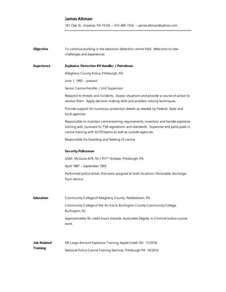 James Altman
161 Oak St., Imperial, PA 15126 – 412-400-1354 – james.altman@yahoo.com
Objective To continueworking in the explosive detection canine field. Welcome to new
challenges and experiences.
Experience Explosive Detection K9 Handler / Patrolman
Allegheny County Police, Pittsburgh, PA
June 1, 1993 – present
Senior CanineHandler / Unit Supervisor
Respond to threats and incidents. Assess situations and provide a course of action to
resolve them. Apply decision making skills and problem solving techniques.
Provide support for numerous protection details as needed by Federal, State and
local agencies.
Responsible to maintain caninetraining requirements, inventory and handle explosive
training aids, pursuant to TSA regulations and standards. Supervise and participate in
canine training with ACPDteams as well as outside agencies.
Responsible for boarding and feeding of canine.
Security Policeman
USAF, McGuire AFB, NJ / 911th
Airbase, Pittsburgh, PA
April 1987 – September 1993
Performed police duties that were assigned at both locations. Honorable discharge
from service.
Education Community Collegeof Allegheny County, Noblestown, PA
Community Collegeof the Air Force, Burlington County Community College,
Burlington, NJ
Approximately 50 credit hours towards Associates Degree in Criminal Justice course
work.
Job Related
Training
FBI Large Amount Explosive Training, Apple Creek OH 11/2016
National Police CanineTraining Seminar, Pittsburgh PA 10/2016
 
