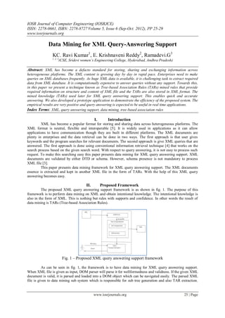 IOSR Journal of Computer Engineering (IOSRJCE)
ISSN: 2278-0661, ISBN: 2278-8727 Volume 5, Issue 6 (Sep-Oct. 2012), PP 25-29
www.iosrjournals.org
www.iosrjournals.org 25 | Page
Data Mining for XML Query-Answering Support
KC. Ravi Kumar1
, E. Krishnaveni Reddy2
, Ramadevi.G3
1, 2, 3
(CSE, Sridevi women’s Engineering College, Hyderabad, Andhra Pradesh)
Abstract: XML has become a defacto standard for storing, sharing and exchanging information across
heterogeneous platforms. The XML content is growing day by day in rapid pace. Enterprises need to make
queries on XML databases frequently. As huge XML data is available, it is challenging task to extract required
data from XML database. It is computationally expensive to answer queries without any support. Towards this,
in this paper we present a technique known as Tree-based Association Rules (TARs) mined rules that provide
required information on structure and content of XML file and the TARs are also stored in XML format. The
mined knowledge (TARs) used later for XML query answering support. This enables quick and accurate
answering. We also developed a prototype application to demonstrate the efficiency of the proposed system. The
empirical results are very positive and query answering is expected to be useful in real time applications.
Index Terms: XML, query answering support, data mining, tree-based association rules
I. Introduction
XML has become a popular format for storing and sharing data across heterogeneous platforms. The
XML format is neutral, flexible and interoperable [5]. It is widely used in applications as it can allow
applications to have communication though they are built in different platforms. The XML documents are
plenty in enterprises and the data retrieval can be done in two ways. The first approach is that user gives
keywords and the program searches for relevant documents. The second approach is give XML queries that are
answered. The first approach is done using conventional information retrieval technique [4] that works on the
search process based on the given search word. With respect to query answering, it is not easy to process such
request. To make this searching easy this paper presents data mining for XML query answering support. XML
documents are validated by either DTD or schema. However, schema presence is not mandatory to process
XML file [3].
This paper presents data mining framework for XML query answering support. The XML documents
essence is extracted and kept in another XML file in the form of TARs. With the help of this XML query
answering becomes easy.
II. Proposed Framework
The proposed XML query answering support framework is as shown in fig. 1. The purpose of this
framework is to perform data mining on XML and obtain intentional knowledge. The intentional knowledge is
also in the form of XML. This is nothing but rules with supports and confidence. In other words the result of
data mining is TARs (Tree-based Association Rules).
Fig. 1 – Proposed XML query answering support framework
As can be seen in fig. 1, the framework is to have data mining for XML query answering support.
When XML file is given as input, DOM parser will parse it for wellformedness and validness. If the given XML
document is valid, it is parsed and loaded into a DOM object which can be navigated easily. The parsed XML
file is given to data mining sub system which is responsible for sub tree generation and also TAR extraction.
 