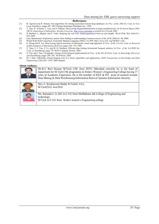 Data mining for XML query-answering support
www.iosrjournals.org 29 | Page
References
[1] R. Agrawal and R. Srikant. Fast algorithms for mining association rulesin large databases. In Proc. of the 20th Int. Conf. on Very
Large DataBases, pages 487–499. Morgan Kaufmann Publishers Inc., 1994.
[2] T. Asai, H. Arimura, T. Uno, and S. Nakano. Discovering frequentsubstructures in large unordered trees. In Technical Report DOI-
TR216, Department of Informatics, Kyushu University. http://www.i.kyushuu.ac.jp/doitr/trcs216.pdf, 2003.
[3] D. Barbosa, L. Mignet, and P. Veltri. Studying the xml web: Gatheringstatistics from an xml sample. World Wide Web, 8(4):413–
438, 2005.
[4] Gary Marchionini. Exploratory search: from finding to understanding.Communications of the ACM, 49(4):41–46, 2006.
[5] World Wide Web Consortium. Extensible Markup Language (XML) 1.0,1998. http://www.w3C.org/TR/REC-xml/.
[6] K. Wang and H. Liu. Discovering typical structures of documents: aroad map approach. In Proc. of the 21st Int. Conf. on Research
andDevelopment in Information Retrieval, pages 146–154, 1998.
[7] Y. Xiao, J. F. Yao, Z. Li, and M. H. Dunham. Efficient data mining formaximal frequent subtrees. In Proc. of the 3rd IEEE Int.
Conf. on DataMining, page 379. IEEE Computer Society, 2003.
[8] X. Yan and J. Han. Closegraph: mining closed frequent graph patterns.In Proc. of the 9th ACM Int. Conf. on Knowledge Discovery
and DataMining, pages 286–295. ACM Press, 2003.
[9] M. J. Zaki. Efficiently mining frequent trees in a forest: algorithms and applications. IEEE Transactions on Knowledge and Data
Engineering,17(8):1021–1035, 2005.Mirjana
About Authors:
Mr.K.C Ravi Kumar M.Tech CSE from JNTU Hderabad currently he is the head of
department for M.Tech CSE programme in Sridevi Women’s Engineering College having 17
years of Academic Experience. He is life member of IEEE & IST areas of research include
Data Mining & Data Warehousing Information Retrival Systems Information Security.
Mrs. E. Krishnaveni Reddy B.Tech(C.S.E),
M.Tech(S.E) Asst.Prof
Ms. Ramadevi. G, B.E in C.S.E from Muffakham Jah College of Engineering and
technology
M.Tech in C.S.E from Sridevi women’s Engineering college
 