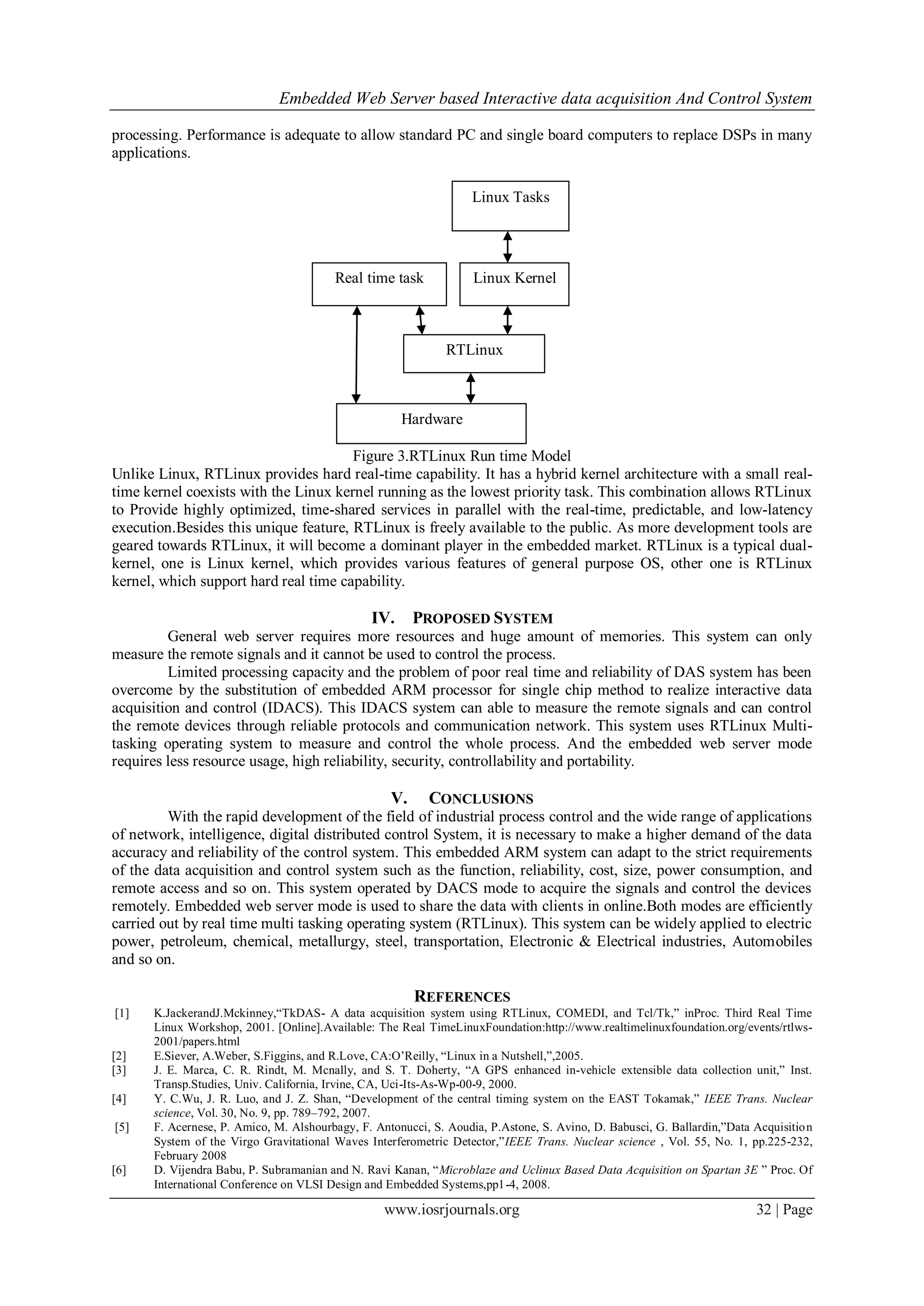Embedded Web Server based Interactive data acquisition And Control System
www.iosrjournals.org 32 | Page
processing. Performance is adequate to allow standard PC and single board computers to replace DSPs in many
applications.
Figure 3.RTLinux Run time Model
Unlike Linux, RTLinux provides hard real-time capability. It has a hybrid kernel architecture with a small real-
time kernel coexists with the Linux kernel running as the lowest priority task. This combination allows RTLinux
to Provide highly optimized, time-shared services in parallel with the real-time, predictable, and low-latency
execution.Besides this unique feature, RTLinux is freely available to the public. As more development tools are
geared towards RTLinux, it will become a dominant player in the embedded market. RTLinux is a typical dual-
kernel, one is Linux kernel, which provides various features of general purpose OS, other one is RTLinux
kernel, which support hard real time capability.
IV. PROPOSED SYSTEM
General web server requires more resources and huge amount of memories. This system can only
measure the remote signals and it cannot be used to control the process.
Limited processing capacity and the problem of poor real time and reliability of DAS system has been
overcome by the substitution of embedded ARM processor for single chip method to realize interactive data
acquisition and control (IDACS). This IDACS system can able to measure the remote signals and can control
the remote devices through reliable protocols and communication network. This system uses RTLinux Multi-
tasking operating system to measure and control the whole process. And the embedded web server mode
requires less resource usage, high reliability, security, controllability and portability.
V. CONCLUSIONS
With the rapid development of the field of industrial process control and the wide range of applications
of network, intelligence, digital distributed control System, it is necessary to make a higher demand of the data
accuracy and reliability of the control system. This embedded ARM system can adapt to the strict requirements
of the data acquisition and control system such as the function, reliability, cost, size, power consumption, and
remote access and so on. This system operated by DACS mode to acquire the signals and control the devices
remotely. Embedded web server mode is used to share the data with clients in online.Both modes are efficiently
carried out by real time multi tasking operating system (RTLinux). This system can be widely applied to electric
power, petroleum, chemical, metallurgy, steel, transportation, Electronic & Electrical industries, Automobiles
and so on.
REFERENCES
[1] K.JackerandJ.Mckinney,“TkDAS- A data acquisition system using RTLinux, COMEDI, and Tcl/Tk,” inProc. Third Real Time
Linux Workshop, 2001. [Online].Available: The Real TimeLinuxFoundation:http://www.realtimelinuxfoundation.org/events/rtlws-
2001/papers.html
[2] E.Siever, A.Weber, S.Figgins, and R.Love, CA:O’Reilly, “Linux in a Nutshell,”,2005.
[3] J. E. Marca, C. R. Rindt, M. Mcnally, and S. T. Doherty, “A GPS enhanced in-vehicle extensible data collection unit,” Inst.
Transp.Studies, Univ. California, Irvine, CA, Uci-Its-As-Wp-00-9, 2000.
[4] Y. C.Wu, J. R. Luo, and J. Z. Shan, “Development of the central timing system on the EAST Tokamak,” IEEE Trans. Nuclear
science, Vol. 30, No. 9, pp. 789–792, 2007.
[5] F. Acernese, P. Amico, M. Alshourbagy, F. Antonucci, S. Aoudia, P.Astone, S. Avino, D. Babusci, G. Ballardin,”Data Acquisition
System of the Virgo Gravitational Waves Interferometric Detector,”IEEE Trans. Nuclear science , Vol. 55, No. 1, pp.225-232,
February 2008
[6] D. Vijendra Babu, P. Subramanian and N. Ravi Kanan, “Microblaze and Uclinux Based Data Acquisition on Spartan 3E ” Proc. Of
International Conference on VLSI Design and Embedded Systems,pp1-4, 2008.
Hardware
RTLinux
Real time task Linux Kernel
Linux Tasks
 