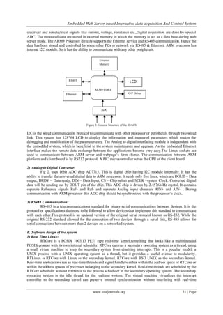 Embedded Web Server based Interactive data acquisition And Control System
www.iosrjournals.org 31 | Page
electrical and nonelectrical signals like current, voltage, resistance etc.,Digital acquisition are done by special
ADC. The measured data are stored in external memory in which the memory is act as a data base during web
server mode. The ARM9 Processor directly supports the Ethernet service and RS485 communication. Hence the
data has been stored and controlled by some other PCs or network via RS485 & Ethernet. ARM processor has
internal I2C module. So it has the ability to communicate with any other peripherals.
Figure 2. General Structure of the IDACS
I2C is the wired communication protocol to communicate with other processor or peripherals through two wired
link. This system has 128*64 LCD to display the information and measured parameters which makes the
debugging and modification of the parameter easy. The Analog to digital interfacing module is independent with
the embedded system, which is beneficial to the system maintenance and upgrade. As the embedded Ethernet
interface makes the remote data exchange between the applications become very easy.The Linux sockets are
used to communicate between ARM server and webpage’s form clients. The communication between ARM
platform and client board is by RS232 protocol. A PIC microcontroller act as the CPU of the client board.
2) Analog to Digital Converter:
Fig 2. uses 16bit ADC chip AD7715. This is digital chip having I2C module internally. It has the
ability to transfer the converted digital data to ARM processor. It needs only five lines, which are DOUT – Data
output, DRDY – Data ready, DIN – Data Input, CS – Chip select and SCLK –system Clock. Converted digital
data will be sending out by DOUT pin of the chip. This ADC chip is driven by 2.4576MHz crystal. It contains
separate Reference signals Ref+ and Ref- and separate Analog input channels AIN+ and AIN- . During
communication with ARM processor this ADC chip should be synchronized with the processor’s clock.
3) RS485 Communication:
RS-485 is a telecommunications standard for binary serial communications between devices. It is the
protocol or specifications that need to be followed to allow devices that implement this standard to communicate
with each other.This protocol is an updated version of the original serial protocol known as RS-232. While the
original RS-232 standard allowed for the connection of two devices through a serial link, RS-485 allows for
serial connections between more than 2 devices on a networked system.
B. Software design of the system
1) Real Time Linux:
RTCore is a POSIX 1003.13 PE51 type real-time kernel,something that looks like a multithreaded
POSIX process with its own internal scheduler. RTCore can run a secondary operating system as a thread, using
a small virtual machine to keep the secondary system from disabling interrupts. This is a peculiar model: a
UNIX process with a UNIX operating system as a thread, but it provides a useful avenue to modularity.
RTLinux is RTCore with Linux as the secondary kernel. RTCore with BSD UNIX as the secondary kernel.
Real-time applications run as real-time threads and signal handlers either within the address space of RTCore or
within the address spaces of processes belonging to the secondary kernel. Real-time threads are scheduled by the
RTCore scheduler without reference to the process scheduler in the secondary operating system. The secondary
operating system is the idle thread for the realtime system. The virtual machine virtualizes the interrupt
controller so the secondary kernel can preserve internal synchronization without interfering with real-time
RS485
Ethernet
ARM9 CORE
ADC
External
Memory
LCD
O/P Driver
 