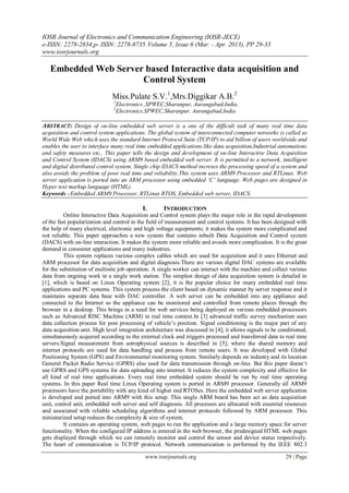 IOSR Journal of Electronics and Communication Engineering (IOSR-JECE)
e-ISSN: 2278-2834,p- ISSN: 2278-8735.Volume 5, Issue 6 (Mar. - Apr. 2013), PP 29-33
www.iosrjournals.org
www.iosrjournals.org 29 | Page
Embedded Web Server based Interactive data acquisition and
Control System
Miss.Pulate S.V.1
,Mrs.Diggikar A.B.2
1
Electronics ,SPWEC,Sharanpur, Aurangabad,India,
2
Electronics,SPWEC,Sharanpur, Aurangabad,India
ABSTRACT: Design of on-line embedded web server is a one of the difficult task of many real time data
acquisition and control system applications. The global system of interconnected computer networks is called as
World Wide Web which uses the standard Internet Protocol Suite (TCP/IP) to aid billion of users worldwide and
enables the user to interface many real time embedded applications like data acquisition,Industrial automations
and safety measures etc,. This paper tells the design and development of on-line Interactive Data Acquisition
and Control System (IDACS) using ARM9 based embedded web server. It is permitted to a network, intelligent
and digital distributed control system. Single chip IDACS method increses the processing speed of a system and
also avoids the problem of poor real time and reliability.This system uses ARM9 Processor and RTLinux. Web
server application is ported into an ARM processor using embedded ‘C’ language. Web pages are designed in
Hyper text markup language (HTML).
Keywords - Embedded ARM9 Processor, RTLinux RTOS, Embedded web server, IDACS.
I. INTRODUCTION
Online Interactive Data Acquisition and Control system plays the major role in the rapid development
of the fast popularization and control in the field of measurement and control systems. It has been designed with
the help of many electrical, electronic and high voltage equipments; it makes the system more complicated and
not reliable. This paper approaches a new system that contains inbuilt Data Acquisition and Control system
(DACS) with on-line interaction. It makes the system more reliable and avoids more complication. It is the great
demand in consumer applications and many industries.
This system replaces various complex cables which are used for acquisition and it uses Ethernet and
ARM processor for data acquisition and digital diagnosis.There are various digital DAC systems are available
for the substitution of multisite job operation. A single worker can interact with the machine and collect various
data from ongoing work in a single work station. The simplest design of data acquisition system is detailed in
[1], which is based on Linux Operating system [2]; it is the popular choice for many embedded real time
applications and PC systems. This system process the client based on dynamic manner by server response and it
maintains separate data base with DAC controller. A web server can be embedded into any appliance and
connected to the Internet so the appliance can be monitored and controlled from remote places through the
browser in a desktop. This brings in a need for web services being deployed on various embedded processors
such as Advanced RISC Machine (ARM) in real time context.In [3] advanced traffic survey mechanism uses
data collection process for post processing of vehicle’s position. Signal conditioning is the major part of any
data acquisition unit. High level integration architecture was discussed in [4]; it allows signals to be conditioned,
simultaneously acquired according to the external clock and triggers processed and transferred data to real time
servers.Signal measurement from astrophysical sources is described in [5]; where the shared memory and
internet protocols are used for data handling and process from remote users. It was developed with Global
Positioning System (GPS) and Environmental monitoring system. Similarly depends on industry and its location
General Packet Radio Service (GPRS) also used for data transmission through on-line. But this paper doesn’t
use GPRS and GPS systems for data uploading into internet. It reduces the system complexity and effective for
all kind of real time applications. Every real time embedded system should be run by real time operating
systems. In this paper Real time Linux Operating system is ported in ARM9 processor. Generally all ARM9
processors have the portability with any kind of higher end RTOSes. Here the embedded web server application
is developed and ported into ARM9 with this setup. This single ARM board has been act as data acquisition
unit, control unit, embedded web server and self diagnosis. All processes are allocated with essential resources
and associated with reliable scheduling algorithms and internet protocols followed by ARM processor. This
miniaturized setup reduces the complexity & size of system.
It contains an operating system, web pages to run the application and a large memory space for server
functionality. When the configured IP address is entered in the web browser, the predesigned HTML web pages
gets displayed through which we can remotely monitor and control the sensor and device status respectively.
The heart of communication is TCP/IP protocol. Network communication is performed by the IEEE 802.3
 