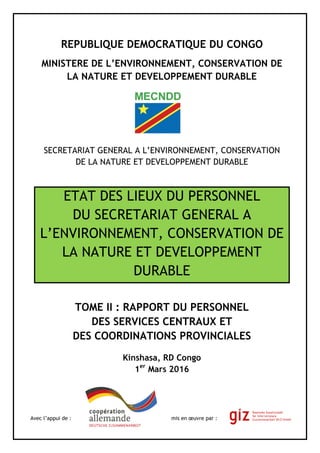 REPUBLIQUE DEMOCRATIQUE DU CONGO
MINISTERE DE L’ENVIRONNEMENT, CONSERVATION DE
LA NATURE ET DEVELOPPEMENT DURABLE
SECRETARIAT GENERAL A L’ENVIRONNEMENT, CONSERVATION
DE LA NATURE ET DEVELOPPEMENT DURABLE
ETAT DES LIEUX DU PERSONNEL
DU SECRETARIAT GENERAL A
L’ENVIRONNEMENT, CONSERVATION DE
LA NATURE ET DEVELOPPEMENT
DURABLE
TOME II : RAPPORT DU PERSONNEL
DES SERVICES CENTRAUX ET
DES COORDINATIONS PROVINCIALES
Kinshasa, RD Congo
1er
Mars 2016
Avec l’appui de : mis en œuvre par :
 