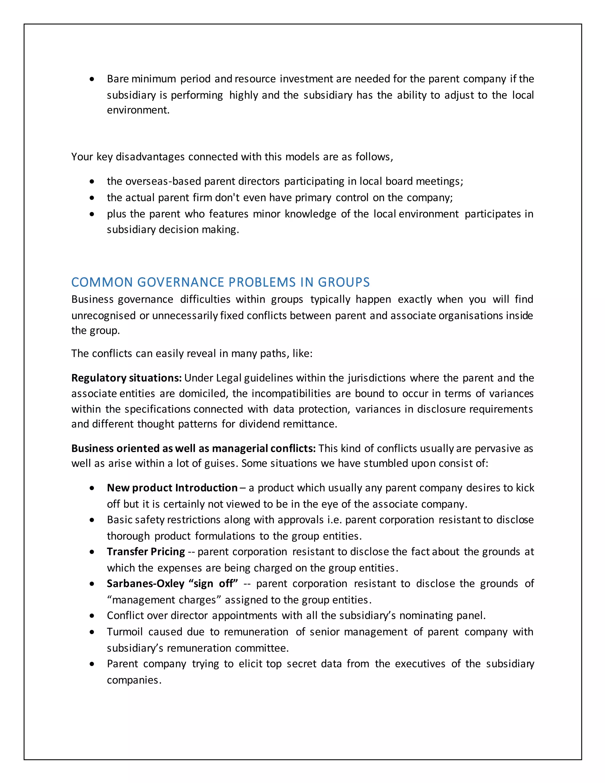  Bare minimum period and resource investment are needed for the parent company if the
subsidiary is performing highly and the subsidiary has the ability to adjust to the local
environment.
Your key disadvantages connected with this models are as follows,
 the overseas-based parent directors participating in local board meetings;
 the actual parent firm don't even have primary control on the company;
 plus the parent who features minor knowledge of the local environment participates in
subsidiary decision making.
COMMON GOVERNANCE PROBLEMS IN GROUPS
Business governance difficulties within groups typically happen exactly when you will find
unrecognised or unnecessarily fixed conflicts between parent and associate organisations inside
the group.
The conflicts can easily reveal in many paths, like:
Regulatory situations: Under Legal guidelines within the jurisdictions where the parent and the
associate entities are domiciled, the incompatibilities are bound to occur in terms of variances
within the specifications connected with data protection, variances in disclosure requirements
and different thought patterns for dividend remittance.
Business oriented as well as managerial conflicts: This kind of conflicts usually are pervasive as
well as arise within a lot of guises. Some situations we have stumbled upon consist of:
 New product Introduction – a product which usually any parent company desires to kick
off but it is certainly not viewed to be in the eye of the associate company.
 Basic safety restrictions along with approvals i.e. parent corporation resistant to disclose
thorough product formulations to the group entities.
 Transfer Pricing -- parent corporation resistant to disclose the fact about the grounds at
which the expenses are being charged on the group entities.
 Sarbanes-Oxley “sign off” -- parent corporation resistant to disclose the grounds of
“management charges” assigned to the group entities.
 Conflict over director appointments with all the subsidiary’s nominating panel.
 Turmoil caused due to remuneration of senior management of parent company with
subsidiary’s remuneration committee.
 Parent company trying to elicit top secret data from the executives of the subsidiary
companies.
 