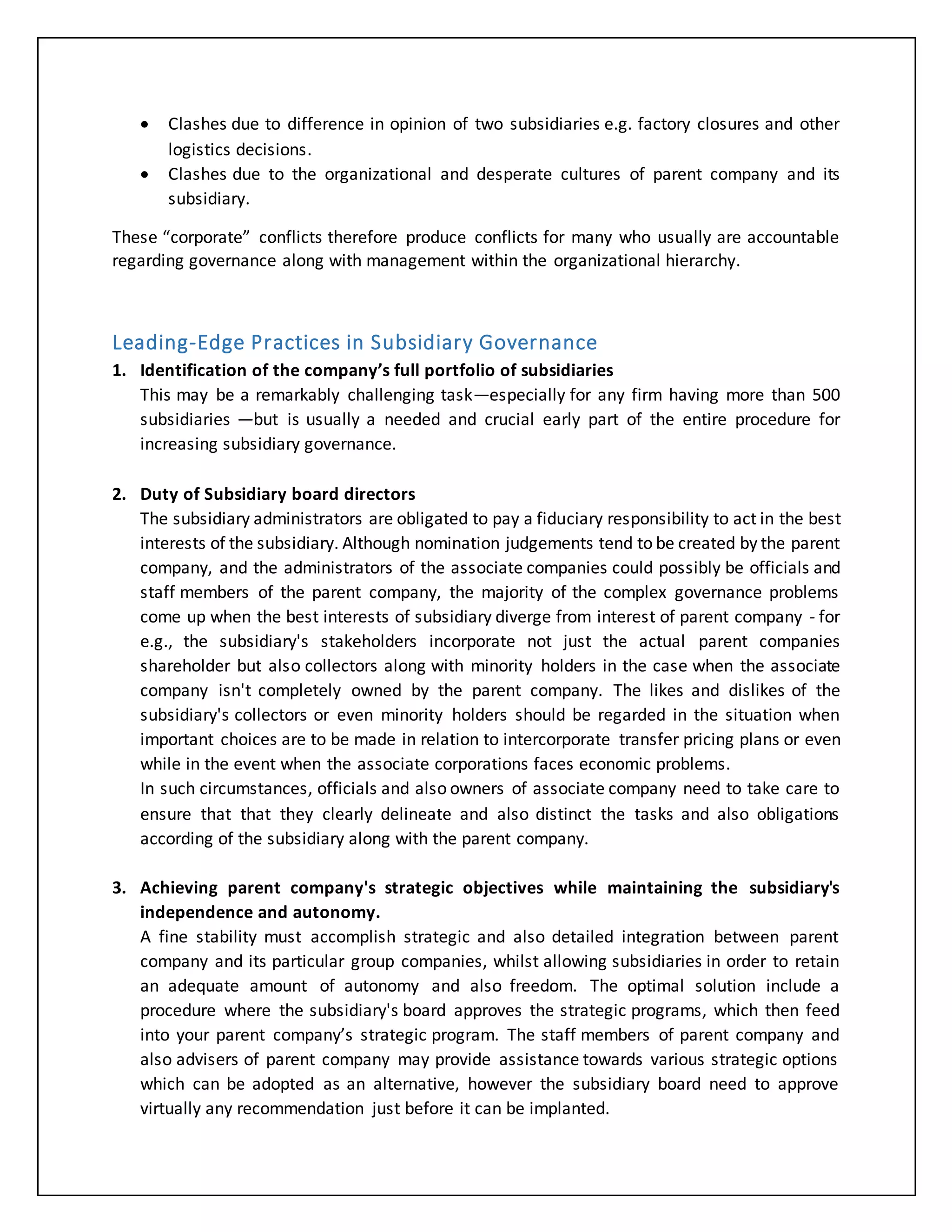  Clashes due to difference in opinion of two subsidiaries e.g. factory closures and other
logistics decisions.
 Clashes due to the organizational and desperate cultures of parent company and its
subsidiary.
These “corporate” conflicts therefore produce conflicts for many who usually are accountable
regarding governance along with management within the organizational hierarchy.
Leading-Edge Practices in Subsidiary Governance
1. Identification of the company’s full portfolio of subsidiaries
This may be a remarkably challenging task—especially for any firm having more than 500
subsidiaries —but is usually a needed and crucial early part of the entire procedure for
increasing subsidiary governance.
2. Duty of Subsidiary board directors
The subsidiary administrators are obligated to pay a fiduciary responsibility to act in the best
interests of the subsidiary. Although nomination judgements tend to be created by the parent
company, and the administrators of the associate companies could possibly be officials and
staff members of the parent company, the majority of the complex governance problems
come up when the best interests of subsidiary diverge from interest of parent company - for
e.g., the subsidiary's stakeholders incorporate not just the actual parent companies
shareholder but also collectors along with minority holders in the case when the associate
company isn't completely owned by the parent company. The likes and dislikes of the
subsidiary's collectors or even minority holders should be regarded in the situation when
important choices are to be made in relation to intercorporate transfer pricing plans or even
while in the event when the associate corporations faces economic problems.
In such circumstances, officials and also owners of associate company need to take care to
ensure that that they clearly delineate and also distinct the tasks and also obligations
according of the subsidiary along with the parent company.
3. Achieving parent company's strategic objectives while maintaining the subsidiary's
independence and autonomy.
A fine stability must accomplish strategic and also detailed integration between parent
company and its particular group companies, whilst allowing subsidiaries in order to retain
an adequate amount of autonomy and also freedom. The optimal solution include a
procedure where the subsidiary's board approves the strategic programs, which then feed
into your parent company’s strategic program. The staff members of parent company and
also advisers of parent company may provide assistance towards various strategic options
which can be adopted as an alternative, however the subsidiary board need to approve
virtually any recommendation just before it can be implanted.
 