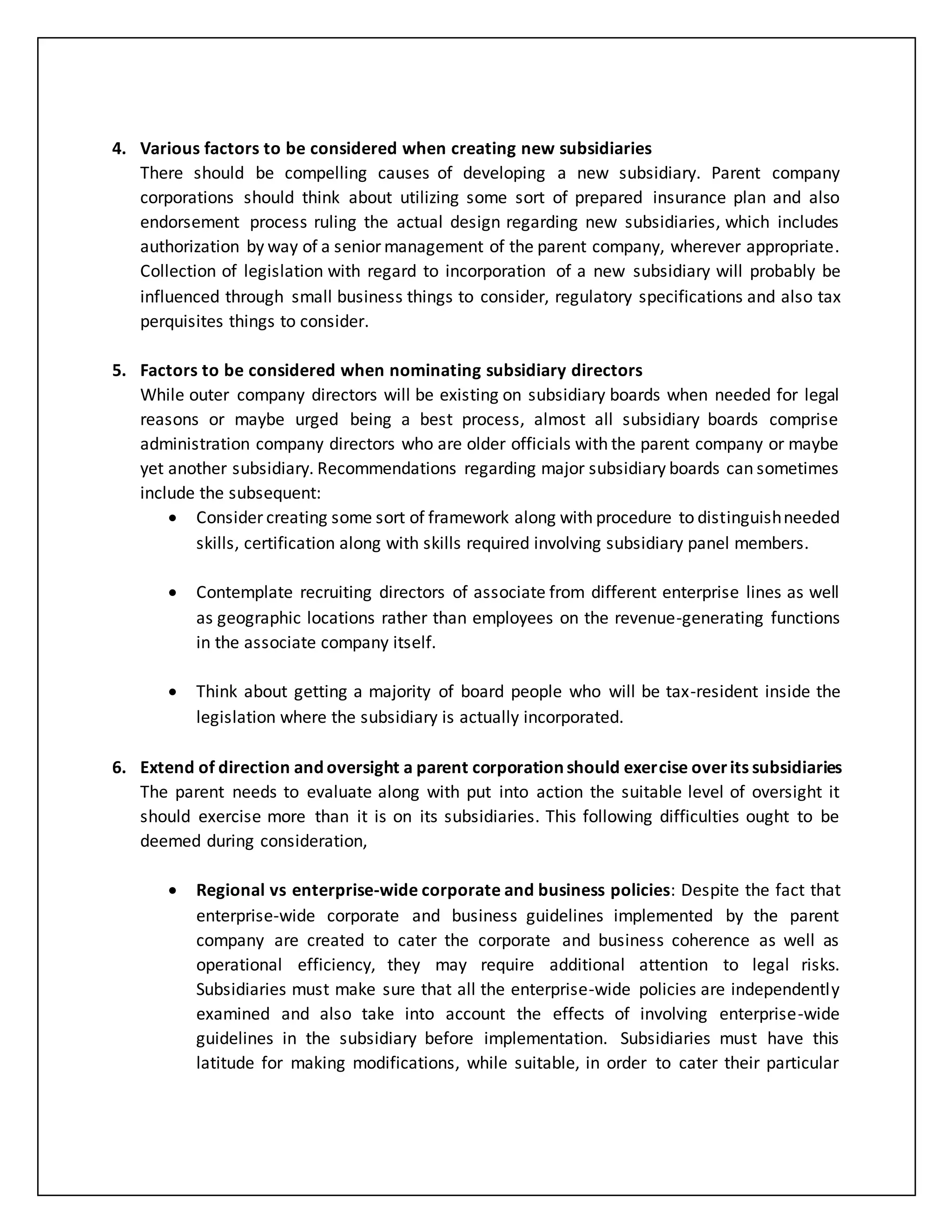 4. Various factors to be considered when creating new subsidiaries
There should be compelling causes of developing a new subsidiary. Parent company
corporations should think about utilizing some sort of prepared insurance plan and also
endorsement process ruling the actual design regarding new subsidiaries, which includes
authorization by way of a senior management of the parent company, wherever appropriate.
Collection of legislation with regard to incorporation of a new subsidiary will probably be
influenced through small business things to consider, regulatory specifications and also tax
perquisites things to consider.
5. Factors to be considered when nominating subsidiary directors
While outer company directors will be existing on subsidiary boards when needed for legal
reasons or maybe urged being a best process, almost all subsidiary boards comprise
administration company directors who are older officials with the parent company or maybe
yet another subsidiary. Recommendations regarding major subsidiary boards can sometimes
include the subsequent:
 Consider creating some sort of framework along with procedure to distinguishneeded
skills, certification along with skills required involving subsidiary panel members.
 Contemplate recruiting directors of associate from different enterprise lines as well
as geographic locations rather than employees on the revenue-generating functions
in the associate company itself.
 Think about getting a majority of board people who will be tax-resident inside the
legislation where the subsidiary is actually incorporated.
6. Extend of direction and oversight a parent corporation should exercise overits subsidiaries
The parent needs to evaluate along with put into action the suitable level of oversight it
should exercise more than it is on its subsidiaries. This following difficulties ought to be
deemed during consideration,
 Regional vs enterprise-wide corporate and business policies: Despite the fact that
enterprise-wide corporate and business guidelines implemented by the parent
company are created to cater the corporate and business coherence as well as
operational efficiency, they may require additional attention to legal risks.
Subsidiaries must make sure that all the enterprise-wide policies are independently
examined and also take into account the effects of involving enterprise-wide
guidelines in the subsidiary before implementation. Subsidiaries must have this
latitude for making modifications, while suitable, in order to cater their particular
 